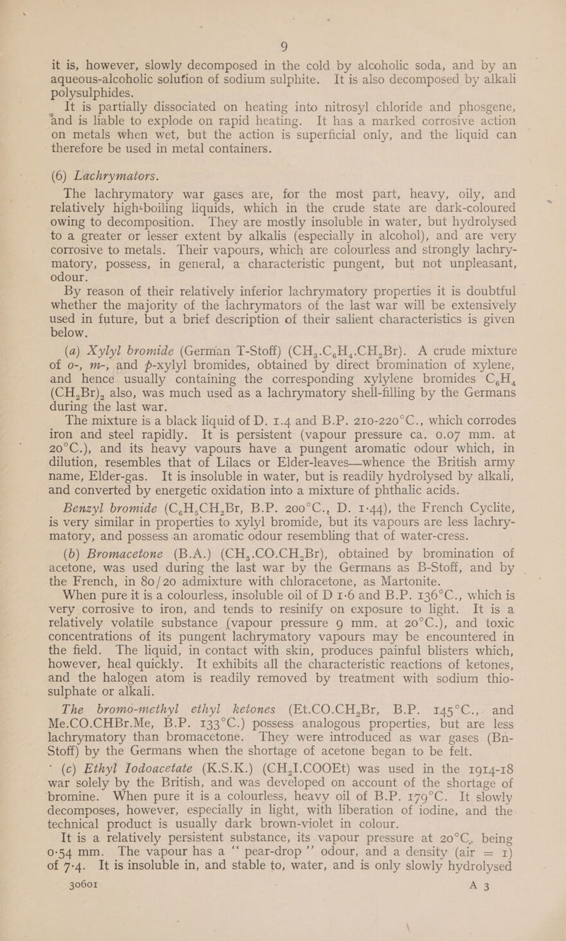 it is, however, slowly decomposed in the cold by alcoholic soda, and by an aqueous-alcoholic solution of sodium sulphite. It is also decomposed by alkali polysulphides. ; It is partially dissociated on heating into nitrosyl chloride and phosgene, and is liable to explode on rapid heating. It has a marked corrosive action on metals when wet, but the action is superficial only, and the liquid can therefore be used in metal containers. (6) Lachrymators. The lachrymatory war gases are, for the most part, heavy, oily, and relatively high-boiling liquids, which in the crude state are dark-coloured owing to decomposition. They are mostly insoluble in water, but hydrolysed to a greater or lesser extent by alkalis (especially in alcohol), and are very corrosive to metals. Their vapours, which are colourless and strongly lachry- matory, possess, in general, a characteristic pungent, but not unpleasant, odour. By reason of their relatively inferior lachrymatory properties it is doubtful whether the majority of the lachrymators of the last war will be extensively used in future, but a brief description of their salient characteristics is given below. (a) Xylyl bromide (German T-Stoff) (CH,.C,H,.CH,Br). A crude mixture of o-, m-, and p-xylyl bromides, obtained by direct bromination of xylene, and hence usually containing the corresponding xylylene bromides C,H, (CH,Br), also, was much used as a lachrymatory shell-filling by the Germans during the last war. The mixture is a black liquid of D. 1.4 and B.P. 210-220°C., which corrodes iron and steel rapidly. It is persistent (vapour pressure ca. 0.07 mm. at 20°C.), and its heavy vapours have a pungent aromatic odour which, in dilution, resembles that of Lilacs or Elder-leaves—whence the British army name, Elder-gas. It is insoluble in water, but is readily hydrolysed by alkali, _ and converted by energetic oxidation into a mixture of phthalic acids. Benzyl bromide (C,H,CH,Br, B.P. 200°C., D.,1-44), the French Cyclite, is very similar in properties to xylyl bromide, but its vapours are less lachry- matory, and possess an aromatic odour resembling that of water-cress. (6) Bromacetone (B.A.) (CH,.CO.CH,Br), obtained by bromination of acetone, was used during the last war by the Germans as B-Stoff, and by the French, in 80/20 admixture with chloracetone, as Martonite. _ When pure it is a colourless, insoluble oil of D 1-6 and B.P. 136°C., which is very corrosive to iron, and tends to resinify on exposure to light. It is a relatively volatile substance (vapour pressure 9 mm. at 20°C.), and toxic concentrations of its pungent lachrymatory vapours may be encountered in the field. The liquid, in contact with skin, produces painful blisters which, however, heal quickly. It exhibits all the characteristic reactions of ketones, and the halogen atom is readily removed by treatment with sodium thio- sulphate or alkali. The bromo-methyl ethyl ketones (Et.CO.CH,Br, B.P. 145°C.,. and Me.CO.CHBr.Me, B.P. 133°C.) possess analogous properties, but are less lachrymatory than bromacetone. They were introduced as war gases (Bn- Stoff) by the Germans when the shortage of acetone began to be felt. ‘ (c) Ethyl Iodoacetate (K.S5.K.) (CH,I.COOEt) was used in the 1914-18 war solely by the British, and was developed on account of the shortage of bromine. When pure it is a colourless, heavy oil of B.P. 179°C. It slowly decomposes, however, especially in light, with liberation of iodine, and the technical product is usually dark brown-violet in colour. It is a relatively persistent substance, its vapour pressure at 20°C, being 0-54 mm. The vapour has a “ pear-drop ’’ odour, and a density (air = 1) of 7-4. It is insoluble in, and stable to, water, and is only slowly hydrolysed