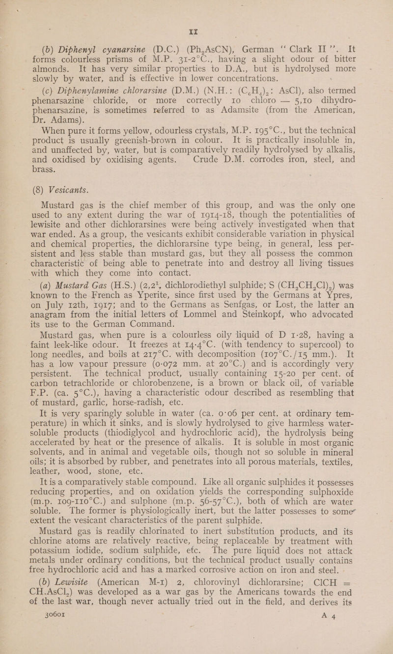 it (b) Diphenyl cyanarsine (D.C.) (Ph, AsCN), German: *' Clark Ti “= It forms colourless prisms of M.P. 31-2°C., having a slight odour of bitter almonds. It has very similar properties to D. At bet sas ee bee more slowly by water, and is effective in lower concentrations. (c) Diphenylamine chlorarsine (D.M.) (N.H.: (C,H,),: AsCl), also termed phenarsazine chloride, or more correctly 10 chloro — 5,10 dihydro- phenarsazine, is sometimes referred to as Adamsite (from the American, Dr. Adams). When pure it forms yellow, odourless crystals, M.P. 195°C., but the technical product is usually greenish-brown in colour. It is practically insoluble in, and unaffected by, water, but is comparatively readily hydrolysed by alkalis, and oxidised by oxidising agents. Crude D.M. corrodes iron, steel, and brass. (8) Vesicants. Mustard gas is the chief member of this group, and was the only one used to any extent during the war of 1914-18, though the potentialities of lewisite and other dichlorarsines were being actively investigated when that war ended. As a group, the vesicants exhibit considerable variation in physical and chemical properties, the dichlorarsine type being, in general, less per- sistent and less stable than mustard gas, but they all possess the common characteristic of being able to penetrate into and destroy all living tissues with which they come into contact. (a) Mustard Gas (H.S.) (2,2, dichlorodiethyl sulphide; S (CH,CH,Cl),) was known to the French as Yperite, since first used by the Germans at Ypres, on July rath, 1917; and to the Germans as Senigas, or Lost, the latter an anagram from the initial letters of Lommel and Steinkopf, who advocated its use to the German Command. Mustard gas, when pure is a colourless oily liquid of D 1-28, having a faint leek-like odour. It freezes at 14-4°C. (with tendency to supercool) to long needles, and boils at 217°C. with decomposition (107°C./15 mm.). It has a low vapour pressure (0-072 mm. at 20°C.) and is accordingly very persistent. The technical product, usually containing 15-20 per cent. of carbon tetrachloride or chlorobenzene, is a brown or black oil, of variable F.P. (ca. 5°C.), having a characteristic odour described as resembling that of mustard, garlic, horse-radish, etc. It is very sparingly soluble in water (ca. 0°06 per cent. at ordinary tem- perature) in which it sinks, and is slowly hydrolysed to give harmless water- soluble products (thiodiglycol and hydrochloric acid), the hydrolysis being accelerated by heat or the presence of alkalis. It is soluble in most organic solvents, and in animal and vegetable oils, though not so soluble in mineral oils; it is absorbed by rubber, and penetrates into all porous materials, textiles, leather, wood, stone, etc. It isa comparatively stable compound. Like all organic sulphides it possesses reducing properties, and on oxidation yields the corresponding sulphoxide (m.p. 109-110°C.) and sulphone (m.p. 56-57°C.), both of which are water soluble. The former is physiologically inert, but the latter possesses to some” extent the vesicant characteristics of the parent sulphide. Mustard gas is readily chlorinated to inert substitution products, and its chlorine atoms are relatively reactive, being replaceable by treatment with potassium iodide, sodium sulphide, etc. The pure liquid does not attack metals under ordinary conditions, but the technical product usually contains free hydrochloric acid and has a marked corrosive action on iron and steel. (b) Lewtstte (American M-1) 2, chlorovinyl dichlorarsine; CICH = CH.AsCl,) was developed as a war gas by the Americans towards the end of the last war, though never actually tried out in the field, and derives its