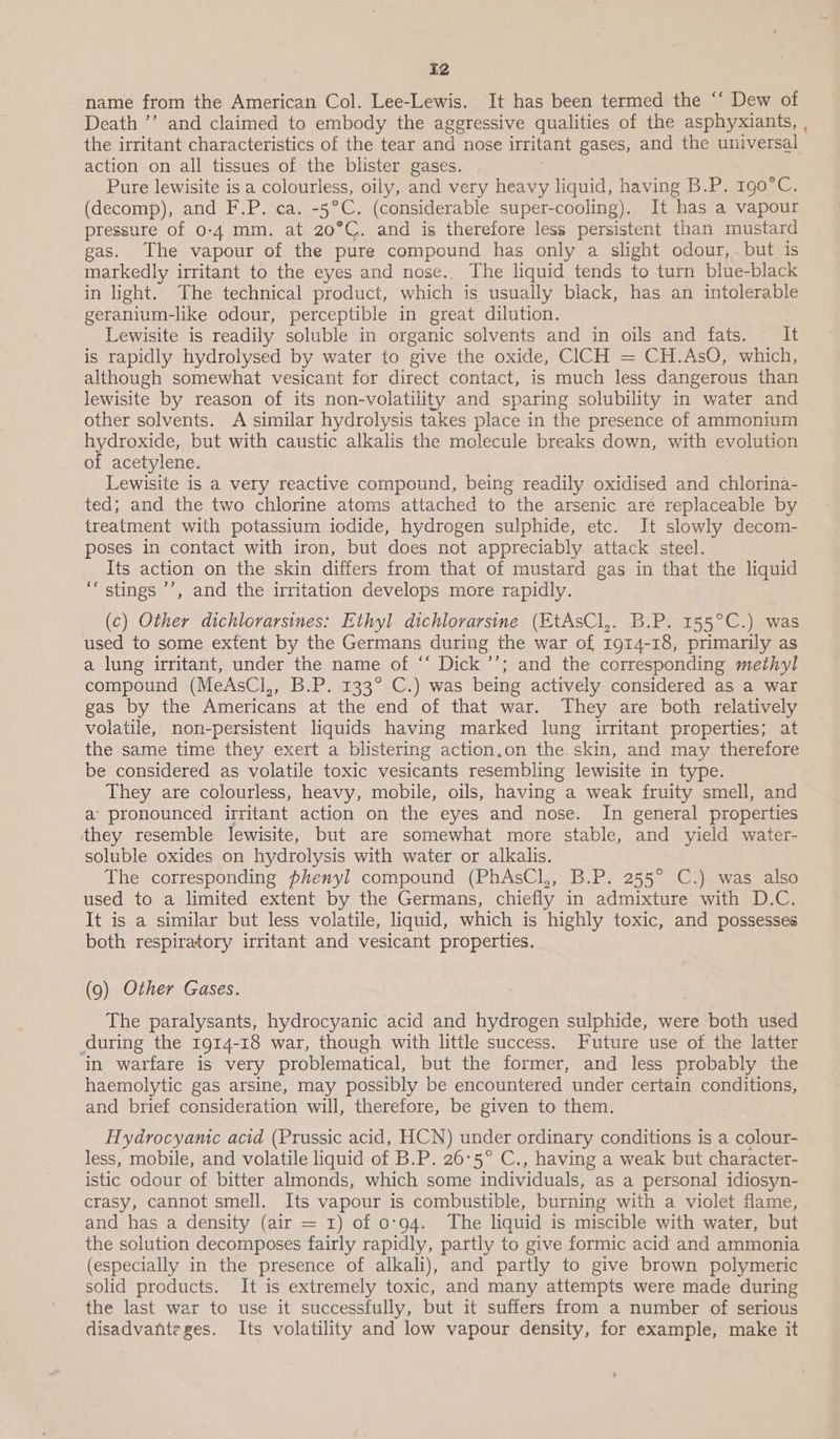 iz name from the American Col. Lee-Lewis. It has been termed the ‘‘ Dew of Death ’’ and claimed to embody the aggressive qualities of the asphyxiants, , the irritant characteristics of the tear and nose irritant gases, and the universal action on all tissues of the blister gases. Pure lewisite is a colourless, oily, and very heavy liquid, having B.P. 190°C. (decomp), and F.P. ca. aa (considerable super-cooling). It has a vapour pressure of 0-4 mm. at 20°C. and is therefore less persistent than mustard gas. The vapour of the pure compound has only a slight odour, but is markedly irritant to the eyes and nose.. The liquid tends to turn blue-black in light. The technical product, which is usually black, has an intolerable geranium-like odour, perceptible in great dilution. Lewisite is readily soluble in organic solvents and in oils and fats. It is rapidly hydrolysed by water to give the oxide, CICH = CH.AsO, which, although somewhat vesicant for direct contact, is much less dangerous than lewisite by reason of its non-volatility and sparing solubility in water and other solvents. A similar hydrolysis takes place in the presence of ammonium hydroxide, but with caustic alkalis the molecule breaks down, with evolution of acetylene. Lewisite is a very reactive compound, being readily oxidised and chlorina- ted; and the two chlorine atoms attached to the arsenic are replaceable by treatment with potassium iodide, hydrogen sulphide, etc. It slowly decom- poses in contact with iron, but does not appreciably attack steel. Its action on the skin differs from that of mustard gas in that the liquid “stings ’’, and the irritation develops more rapidly. (c) Other dichlorarsines: Ethyl dichlorarsine (EtAsCl,. B.P. 155°C.) was used to some extent by the Germans during the war of 1914-18, primarily as a lung irritant, under the name of ‘“‘ Dick ’’; and the corresponding methyl compound (MeAsCl,, B.P. 133° C.) was being actively considered as a war gas by the Americans at the end of that war. They are both relatively volatile, non-persistent liquids having marked lung irritant properties; at the same time they exert a blistering action.on the. skin, and may therefore be considered as volatile toxic vesicants resembling lewisite in type. They are colourless, heavy, mobile, oils, having a weak fruity smell, and a pronounced irritant action on the eyes and nose. In general properties they resemble lewisite, but are somewhat more stable, and yield water- soluble oxides on hydrolysis with water or alkalis. The corresponding phenyl compound (PhAsCl,, B.P. 255° C.) was also used to a limited extent by the Germans, chiefly in admixture with D.C. It is a similar but less volatile, liquid, which is highly toxic, and possesses both respiratory irritant and vesicant properties. (9) Other Gases. The paralysants, hydrocyanic acid and hydrogen sulphide, were both used during the 1914-18 war, though with little success. Future use of the latter in warfare is very problematical, but the former, and less probably the haemolytic gas arsine, may possibly be encountered under certain conditions, and brief consideration will, therefore, be given to them. Hydrocyamic acid (Prussic acid, HCN) under ordinary conditions is a colour- less, mobile, and volatile liquid of B.P. 26°5° C., having a weak but character- istic odour of bitter almonds, which some individuals, as a personal idiosyn- crasy, cannot smell. Its vapour is combustible, burning with a violet flame, and has a density (air = 1) of 0:94. The liquid is miscible with water, but the solution decomposes fairly rapidly, partly to give formic acid and ammonia (especially in the presence of alkali), and partly to give brown polymeric solid products. It is extremely toxic, and many attempts were made during the last war to use it successfully, but it suffers from a number of serious disadvanteges. Its volatility and low vapour density, for example, make it