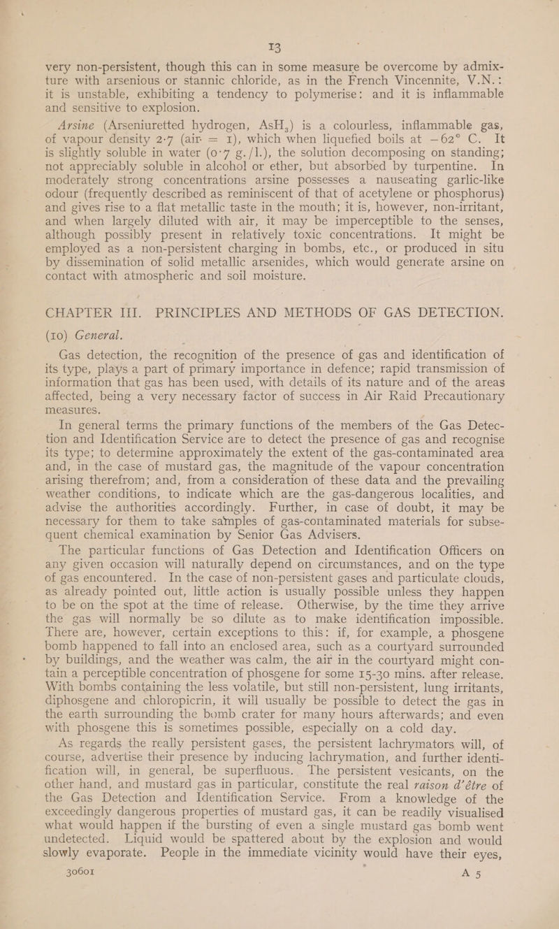very non-persistent, though this can in some measure be overcome by admix- ture with arsenious or stannic chloride, as in the French Vincennite, V.N.: it is unstable, exhibiting a tendency to polymerise: and it is inflammable and sensitive to explosion. Arsine (Arseniuretted hydrogen, AsH,) is a colourless, inflammable gas, of vapour density 2-7 (air = 1), which when liquefied boils at —62° C. It is slightly soluble in water (07 g./I.), the solution decomposing on standing; not appreciably soluble in alcohol or ether, but absorbed by turpentine. In moderately strong concentrations arsine possesses a nauseating garlic-like odour (frequently described as reminiscent of that of acetylene or phosphorus) and gives rise to a flat metallic taste in the mouth; it is, however, non-irritant, and when largely diluted with air, it may be imperceptible to the senses, although possibly present in relatively toxic concentrations. It might be employed as a non-persistent charging in bombs, etc., or produced in situ by dissemination of solid metallic arsenides, which would generate arsine on contact with atmospheric and soil moisture. epArlER lif. PRINCIPLES AND. METHODS OF GAS DETECTION. (10) General. Gas detection, the recognition of the presence of gas and identification of its type, plays a part of primary importance in defence; rapid transmission of information that gas has been used, with details of its nature and of the areas affected, being a very necessary factor of success in Air Raid Precautionary measures. : In general terms the primary functions of the members of the Gas Detec- tion and Identification Service are to detect the presence of gas and recognise its type; to determine approximately the extent of the gas-contaminated area and, in the case of mustard gas, the magnitude of the vapour concentration arising therefrom; and, from a consideration of these data and the prevailing _ weather conditions, to indicate which are the gas-dangerous localities, and advise the authorities accordingly. Further, in case of doubt, it may be necessary for them to take samples of gas-contaminated materials for subse- quent chemical examination by Senior Gas Advisers. The particular functions of Gas Detection and Identification Officers on any given occasion will naturally depend on circumstances, and on the type of gas encountered. In the case of non-persistent gases and particulate clouds, as already pointed out, little action is usually possible unless they happen to be on the spot at the time of release. Otherwise, by the time they arrive the gas will normally be so dilute as to make identification impossible. There are, however, certain exceptions to this: if, for example, a phosgene bomb happened to fall into an enclosed area, such as a courtyard surrounded by buildings, and the weather was calm, the air in the courtyard might con- tain a perceptible concentration of phosgene for some 15-30 mins. after release. With bombs containing the less volatile, but still non-persistent, lung irritants, diphosgene and chloropicrin, it will usually be possible to detect the gas in the earth surrounding the bomb crater for many hours afterwards; and even with phosgene this is sometimes possible, especially on a cold day. ' As regards the really persistent gases, the persistent lachrymators will, of course, advertise their presence by inducing lachrymation, and further identi- fication will, in general, be superfluous. The persistent vesicants, on the other hand, and mustard gas in particular, constitute the real raison d’étre of the Gas Detection and Identification Service. From a knowledge of the exceedingly dangerous properties of mustard gas, it can be readily visualised what would happen if the bursting of even a single mustard gas bomb went © undetected. Liquid would be spattered about by the explosion and would slowly evaporate. People in the immediate vicinity would have their eyes,