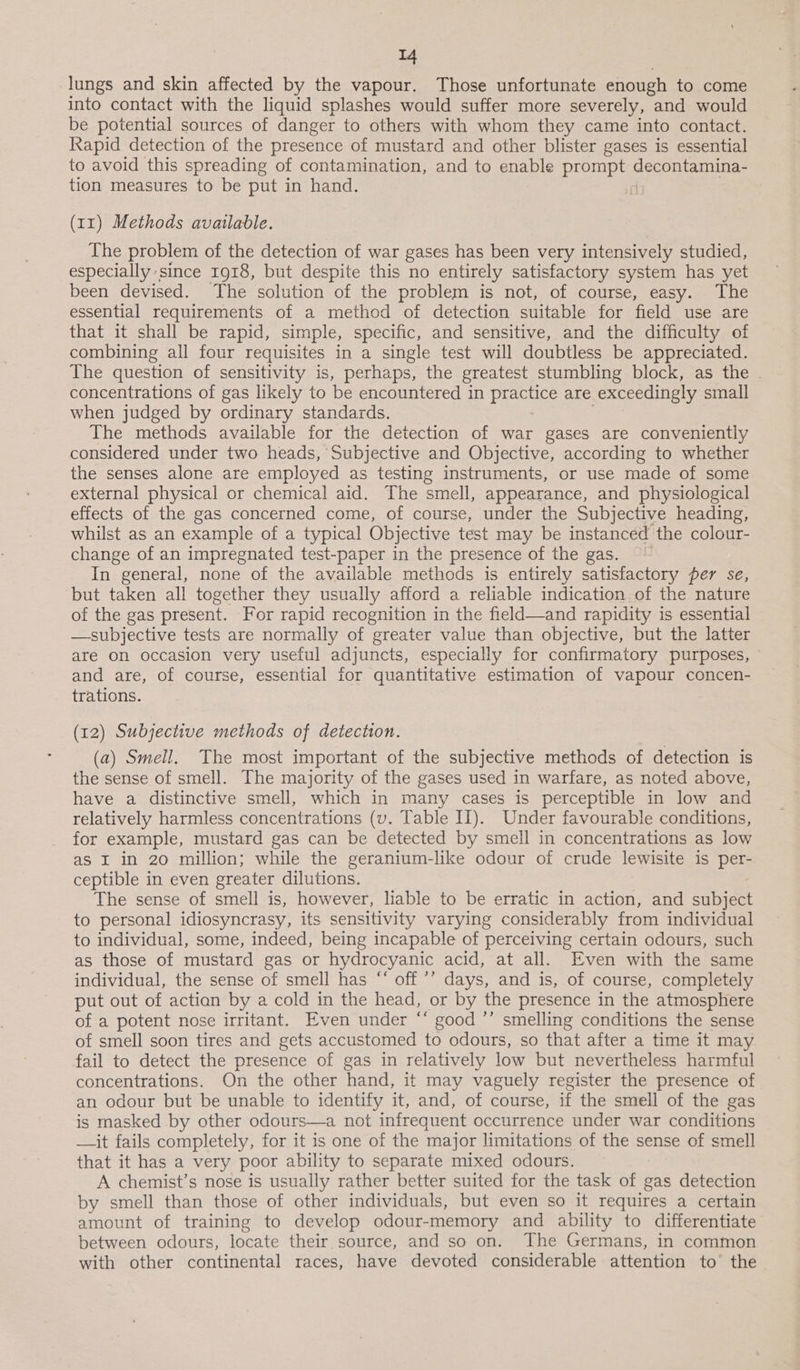 lungs and skin affected by the vapour. Those unfortunate enough to come into contact with the liquid splashes would suffer more severely, and would be potential sources of danger to others with whom they came into contact. Rapid detection of the presence of mustard and other blister gases is essential to avoid this spreading of contamination, and to enable prompts SEEN SOT, tion measures to be put in hand. (11) Methods available. The problem of the detection of war gases has been very intensively studied, especially since 1918, but despite this no entirely satisfactory system has yet been devised. The solution of the problem is not, of course, easy. The essential requirements of a method of detection suitable for field use are that it shall be rapid, simple, specific, and sensitive, and the difficulty of combining all four requisites in a single test will doubtless be appreciated. The question of sensitivity is, perhaps, the greatest stumbling block, as the . concentrations of gas likely to be encountered in pele are exceedingly small when judged by ordinary standards. The methods available for the detection of war gases are conveniently considered under two heads, ‘Subjective and Objective, according to whether the senses alone are employed as testing instruments, or use made of some external physical or chemical aid. The smell, appearance, and physiological effects of the gas concerned come, of course, under the Subjective heading, whilst as an example of a typical Objective test may be instanced the colour- change of an impregnated test-paper in the presence of the gas. In general, none of the available methods is entirely satisfactory per se, but taken all together they usually afford a reliable indication of the nature of the gas present. For rapid recognition in the field—and rapidity is essential —subjective tests are normally of greater value than objective, but the latter are on occasion very useful adjuncts, especially for confirmatory purposes, and are, of course, essential for quantitative estimation of vapour concen- trations. (12) Subjective methods of detection. (a) Smell. The most important of the subjective methods of detection is the sense of smell. The majority of the gases used in warfare, as noted above, have a distinctive smell, which in many cases is perceptible in low and relatively harmless concentrations (v. Table II). Under favourable conditions, for example, mustard gas can be detected by smell in concentrations as low as I in 20 million; while the geranium-like odour of crude lewisite is per- ceptible in even greater dilutions. The sense of smell is, however, liable to be erratic in action, and subject to personal idiosyncrasy, its sensitivity varying considerably from individual to individual, some, indeed, being incapable of perceiving certain odours, such as those of mustard gas or hydrocyanic acid, at all. Even with the same individual, the sense of smell has “‘ off ’’ days, and is, of course, completely put out of actian by a cold in the head, or by the presence in the atmosphere of a potent nose irritant. Even under “‘ good ’’ smelling conditions the sense of smell soon tires and gets accustomed to odours, so that after a time it may fail to detect the presence of gas in relatively low but nevertheless harmful concentrations. On the other hand, it may vaguely register the presence of an odour but be unable to identify it, and, of course, if the smell of the gas is masked by other odours—a not infrequent occurrence under war conditions —it fails completely, for it is one of the major limitations of the sense of smell that it has a very poor ability to separate mixed odours. A chemist’s nose is usually rather better suited for the task of gas detection by smell than those of other individuals, but even so it requires a certain amount of training to develop odour-memory and ability to differentiate between odours, locate their source, and so on. The Germans, in common with other continental races, have devoted considerable attention to the
