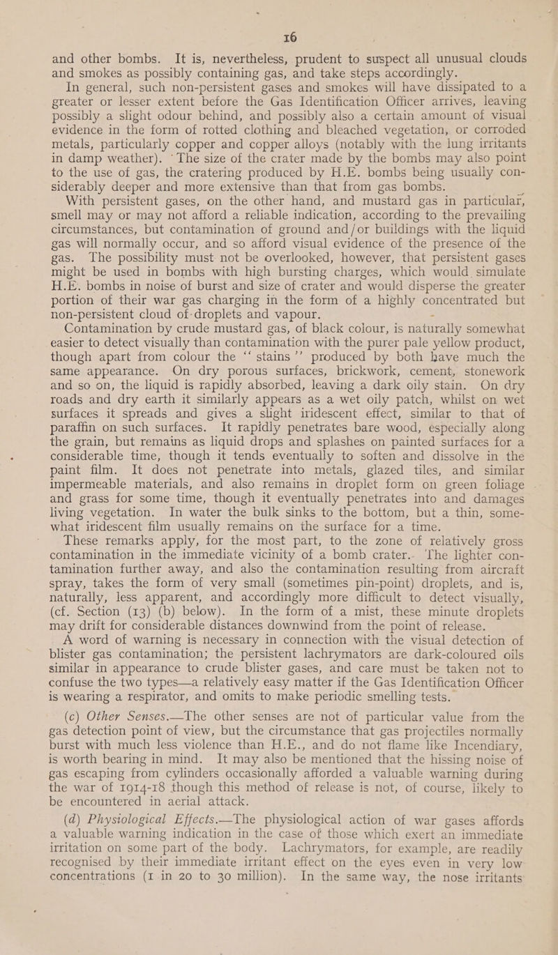 and other bombs. It is, nevertheless, prudent to suspect all unusual clouds and smokes as possibly containing gas, and take steps accordingly. In general, such non-persistent gases and smokes will have dissipated to a greater or lesser extent before the Gas Identification Officer arrives, leaving possibly a slight odour behind, and possibly also a certain amount of visual evidence in the form of rotted clothing and bleached vegetation, or corroded metals, particularly copper and copper alloys (notably with the lung irritants in damp weather). “The size of the crater made by the bombs may also point to the use of gas, the cratering produced by H.E. bombs being usually con- siderably deeper and more extensive than that from gas bombs. ‘ With persistent gases, on the other hand, and mustard gas in particular, smell may or may not afford a reliable indication, according to the prevailing circumstances, but contamination of ground and/or buildings with the liquid gas will normally occur, and so afford visual evidence of the presence of the gas. The possibility must not be overlooked, however, that persistent gases might be used in bombs with high bursting charges, which would simulate H.E. bombs in noise of burst and size of crater and would disperse the greater portion of their war gas charging in the form of a highly concentrated but non-persistent cloud of-droplets and vapour. : Contamination by crude mustard gas, of black colour, is naturally somewhat easier to detect visually than contamination with the purer pale yellow product, though apart from colour the “‘ stains ’’ produced by both have much the same appearance. On dry porous surfaces, brickwork, cement, stonework and so on, the liquid is rapidly absorbed, leaving a dark oily stain. On dry roads and dry earth it similarly appears as a wet oily patch, whilst on wet surfaces it spreads and gives a slight iridescent effect, similar to that of paraffin on such surfaces. It rapidly penetrates bare wood, especially along the grain, but remains as liquid drops and splashes on painted surfaces for a considerable time, though it tends eventually to soften and dissolve in the paint film. It does not penetrate into metals, glazed tiles, and similar impermeable materials, and also remains in droplet form on green foliage . and grass for some time, though it eventually penetrates into and damages living vegetation. In water the bulk sinks to the bottom, but a thin, some- what iridescent film usually remains on the surface for a time. These remarks apply, for the most part, to the zone of relatively gross contamination in the immediate vicinity of a bomb crater. The lighter con- tamination further away, and also the contamination resulting from aircraft spray, takes the form of very small (sometimes pin-point) droplets, and is, naturally, less apparent, and accordingly more difficult to detect visually, (cf. Section (13) (b) below). In the form of a mist, these minute droplets may drift for considerable distances downwind from the point of release. A word of warning is necessary in connection with the visual detection of blister gas contamination; the persistent lachrymators are dark-coloured oils similar in appearance to crude blister gases, and care must be taken not to confuse the two types—a relatively easy matter if the Gas Identification Officer is wearing a respirator, and omits to make periodic smelling tests. (c) Other Senses.—_The other senses are not of particular value from the gas detection point of view, but the circumstance that gas projectiles normally burst with much less violence than H.E., and do not flame like Incendiary, is worth bearing in mind. It may also be mentioned that the hissing noise of gas escaping from cylinders occasionally afforded a valuable warning during the war of 1914-18 though this method of release is not, of course, likely to be encountered in aerial attack. (d) Phystological Effects——The physiological action of war gases affords a valuable warning indication in the case of those which exert an immediate irritation on some part of the body. Lachrymators, for example, are readily recognised by their immediate irritant effect on the eyes even in very low concentrations (I in 20 to 30 million). In the same way, the nose irritants