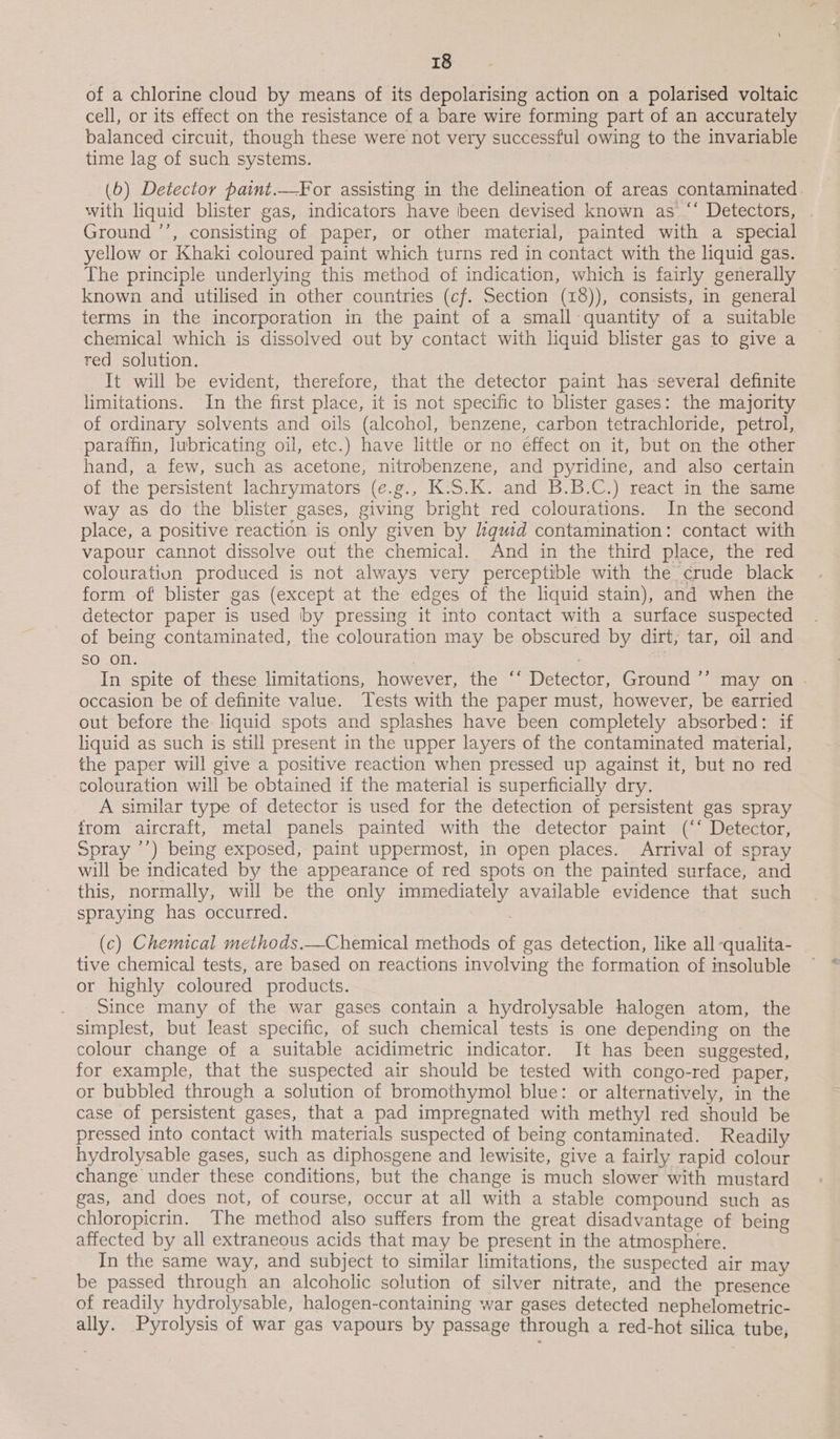 of a chlorine cloud by means of its depolarising action on a polarised voltaic cell, or its effect on the resistance of a bare wire forming part of an accurately balanced circuit, though these were not very successful owing to the invariable time lag of such systems. (6) Detector paint.—For assisting in the delineation of areas contaminated with liquid blister gas, indicators have been devised known as “* Detectors, | Ground ’’, consisting of paper, or other material, painted with a special yellow or Khaki coloured paint which turns red in contact with the liquid gas. The principle underlying this method of indication, which is fairly generally known and utilised in other countries (cf. Section (18)), consists, in general terms in the incorporation in the paint of a small quantity of a suitable chemical which is dissolved out by contact with liquid blister gas to give a red solution. It will be evident, therefore, that the detector paint has several definite limitations. In the first place, it is not specific to blister gases: the majority of ordinary solvents and oils (alcohol, benzene, carbon tetrachloride, petrol, paraffin, lubricating oil, etc.) have little or no effect on it, but on the other hand, a few, such as acetone, nitrobenzene, and pyridine, and also certain of the persistent lachrymators (e.g., K.5S.K. and B.B.C.) react in the same way as do the blister gases, giving bright red colourations. In the second place, a positive reaction is only given by guid contamination: contact with vapour cannot dissolve out the chemical. And in the third place, the red colouration produced is not always very perceptible with the crude black form of blister gas (except at the edges of the liquid stain), and when the detector paper is used by pressing it into contact with a surface suspected of being contaminated, the colouration may be obscured by dirt, tar, oil and so on. | In spite of these limitations, however, the ‘‘ Detector, Ground ’’ may on . occasion be of definite value. Tests with the paper must, however, be earried out before the liquid spots and splashes have been completely absorbed: if liquid as such is still present in the upper layers of the contaminated material, the paper will give a positive reaction when pressed up against it, but no red colouration will be obtained if the material is superficially dry. A similar type of detector is used for the detection of persistent gas spray from aircraft, metal panels painted with the detector paint (‘‘ Detector, Spray ’’) being exposed, paint uppermost, in open places. Arrival of spray will be indicated by the appearance of red spots on the painted surface, and this, normally, will be the only immediately available evidence that such spraying has occurred. | (c) Chemical meihods.—Chemical methods of gas detection, like all -qualita- tive chemical tests, are based on reactions involving the formation of insoluble or highly coloured products. Since many of the war gases contain a hydrolysable halogen atom, the simplest, but least specific, of such chemical tests is one depending on the colour change of a suitable acidimetric indicator. It has been suggested, for example, that the suspected air should be tested with congo-red paper, or bubbled through a solution of bromothymol blue: or alternatively, in the case of persistent gases, that a pad impregnated with methyl red should be pressed into contact with materials suspected of being contaminated. Readily hydrolysable gases, such as diphosgene and lewisite, give a fairly rapid colour change under these conditions, but the change is much slower with mustard gas, and does not, of course, occur at all with a stable compound such as chloropicrin. The method also suffers from the great disadvantage of being affected by all extraneous acids that may be present in the atmosphere. In the same way, and subject to similar limitations, the suspected air may be passed through an alcoholic solution of silver nitrate, and the presence of readily hydrolysable, halogen-containing war gases detected nephelometric- ally. Pyrolysis of war gas vapours by passage through a red-hot silica tube,