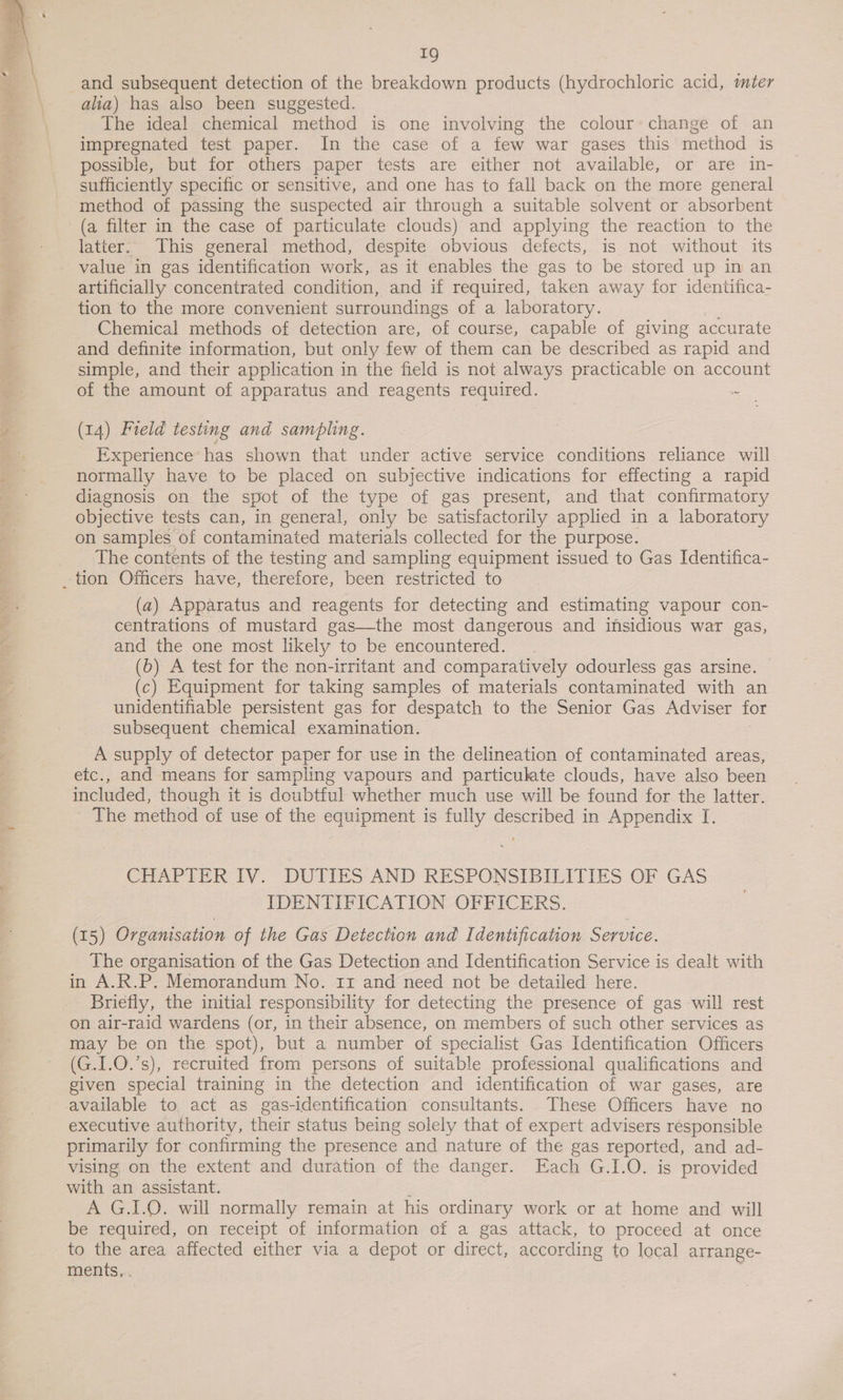  alia) has also been suggested. The ideal chemical method is one involving the colour’ change of an impregnated test paper. In the case of a few war gases this method is possible, but for others paper tests are either not available, or are in- sufficiently specific or sensitive, and one has to fall back on the more general method of passing the suspected air through a suitable solvent or absorbent latter. This general method, despite obvious defects, is not without its value in gas identification work, as it enables the gas to be stored up in an artificially concentrated condition, and if required, taken away for identifica- tion to the more convenient surroundings of a laboratory. Chemical methods of detection are, of course, capable of giving accurate and definite information, but only few of them can be described as rapid and simple, and their application in the field is not always practicable on account of the amount of apparatus and reagents required. a (14) Field testing and sampling. Experience has shown that under active service conditions reliance will normally have to be placed on subjective indications for effecting a rapid diagnosis on the spot of the type of gas present, and that confirmatory objective tests can, in general, only be satisfactorily applied in a laboratory on samples of contaminated materials collected for the purpose. The contents of the testing and sampling equipment issued to Gas Identifica- (a) Apparatus and reagents for detecting and estimating vapour con- centrations of mustard gas—the most dangerous and insidious war gas, and the one most likely to be encountered. (6) A test for the non-irritant and comparatively odourless gas arsine. (c) Equipment for taking samples of materials contaminated with an unidentifiable persistent gas for despatch to the Senior Gas Adviser for subsequent chemical examination. A supply of detector paper for use in the delineation of contaminated areas, etc., and means for sampling vapours and particulate clouds, have also been included, though it is doubtful whether much use will be found for the latter. The method of use of the equipment is fully described in Appendix I. CHAPTER IV. DUTIES AND RESPONSIBILITIES OF GAS IDENTIFICATION OFFICERS. (15) Organisation of the Gas Detection and Identification Service. The organisation of the Gas Detection and Identification Service is dealt with in A.R.P. Memorandum No. 11 and need not be detailed here. Briefly, the initial responsibility for detecting the presence of gas will rest on air-raid wardens (or, in their absence, on members of such other services as may be on the spot), but a number of specialist Gas Identification Officers (G.I.O.’s), recruited from persons of suitable professional qualifications and given special training in the detection and identification of war gases, are executive authority, their status being solely that of expert advisers responsible primarily for confirming the presence and nature of the gas reported, and ad- vising on the extent and duration of the danger. Each G.I.O. is provided with an assistant. : A G.I.0. will normally remain at his ordinary work or at home and will be required, on receipt of information of a gas attack, to proceed at once to the area affected either via a depot or direct, according to local arrange- ments, .