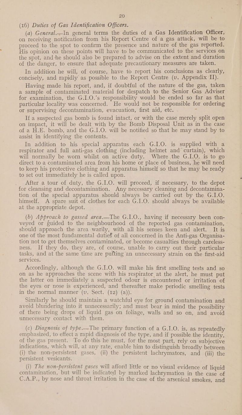 (16) Duties of Gas Identification Officers. (a) General._in general terms the duties of a Gas Identification Officer, on receiving notification from his Report Centre of a gas attack, will be to proceed to the spot to confirm the presence and nature of the gas reported. His opinion on these points will have to be communicated to the services on the spot, and‘he should also be prepared to advise on the extent and duration of the danger, to ensure that adequate precautionary measures are taken. In addition he will, of course, have to report his conclusions as clearly, concisely, and rapidly as possible to the Report Centre (v. Appendix IT). Having made his report, and, if doubtful of the nature of the gas, taken a sample of contaminated material for despatch to the Senior Gas Adviser for examination, the G.I.O.’s responsibility would be ended so far as that particular locality was concerned. He would not be responsible for ordering or supervising decontamination, evacuation, first aid, etc. + If a suspected gas bomb is found intact, or with the case merely split open on impact, it will be dealt with by the Bomb Disposal Unit as in the case of a H.E. bomb, and the G.I.O. will be notified so that he may stand by to assist in identifying the contents. , In addition to his special apparatus each G.I.O. is supplied with a respirator and full anti-gas clothing (including helmet and curtain), which will normally be worn whilst on active duty. Where the G.I.O, is to go direct to a contaminated area from his home or place of business, he will need to keep his protective clothing and apparatus himself so that he may be ready to set out immediately he is called upon. After a tour of duty, the G.I.O. will proceed, if necessary, to the depot for cleansing and decontamination. Any necessary cleaning and decontamina- tion of the special apparatus should always be carried out by the G.I.O. himself. A spare suit of clothes for each G.I.O. should always be available at the appropriate depot. | (b) Approach to gassed arvea.—The G.1.O., having if necessary been con- veyed or guided to the neighbourhood of the reported gas contamination, - should approach the area warily, with all his senses keen and alert. It is one of the most fundamental dutie§ of ail concerned in the Anti-gas Organisa- tion not to get themselves contaminated, or become casualties through careless- ness. If they do, they are, of course, unable to carry out their particular tasks, and at the same time are putting an unnecessary strain on the first-aid Services. Accordingly, although the G.I.O. will make his first smelling tests and so on as he approaches the scene with his respirator at the alert, he must put the latter on immediately a suspected odour is encountered or irritation of the eyes or nose is experienced, and thereafter make periodic smelling tests in the normal manner (v. Sect. (12) (a)). Similarly he should maintain a watchful eye for ground contamination and avoid blundering into it unnecessarily; and must bear in mind the possibility of there being drops of liquid gas on foliage, walls and so on, and avoid unnecessary contact with them. (c) Diagnosis of type.—The primary function of a G.I.O. is, as repeatedly emphasized, to effect a rapid diagnosis of the type, and if possible the identity, of the gas present. To do this he must, for the most part, rely on subjective indications, which will, at any rate, enable him to distinguish broadly between (i) the non-persistent gases, (ii) the persistent lachrymators, and (iii) the persistent vesicants. (i) The non-persistent gases will afford little or no visual evidence of liquid contamination, but will be indicated by marked lachrymation in the case of C.A.P., by nose and throat irritation in the case of the arsenical smokes, and