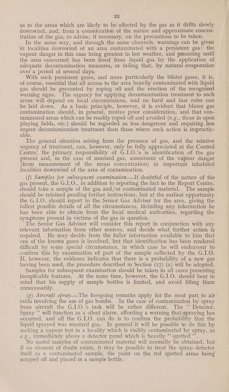 as to the areas which are likely to be affected by the gas as it drifts slowly downwind, and, from a consideration of the nature and approximate concen- tration of the gas, to advise, if necessary, on the precautions to be taken. In the same way, and through the same channels, warnings can be given in localities downwind of an area contaminated with a persistent gas: the vapour danger in this case being greatest in hot weather, and persisting until the area concerned has been freed from liquid gas by the application of adequate decontamination measures, or failing that, by natural evaporation over a period of several days. With such persistent gases, and more particularly the blister gases, it is, of course, essential that all access to the area heavily contaminated with liquid gas should be prevented by roping off and the erection of the recognised warning signs. The urgency for applying decontamination treatment to such areas will depend on local. circumstances, and no hard and fast rules can be laid down. As a basic principle, however, it is evident that blister gas contamination should, in general, receive prior consideration, and that con- taminated areas which can be readily roped off and avoided (e.g., those in open playing fields, etc.) should be regarded as less dangerous and requiring less urgent decontamination treatment than those where such action is impractic- able. The general situation arising from the presence of gas, and the relative urgency of treatment, can, however, only be fully appreciated at the Control Centre; ‘the primary responsibility of G.I.O.’s is identification of the gas present and, in the case of mustard. gas, assessment of the vapour danger (from measurement of the mean concentration) in important inhabited localities downwind of the area of contamination. (f) Samples for subsequent examination.—lf doubtful of the nature of the gas present, the G.I.O., in addition to reporting the fact to the Report Centre, should take a sample of the gas and/or contaminated material. The sample should be retained pending further instructions, but at the earliest opportunity the G.I.O. should report to the Senior Gas Adviser for the area, giving the fullest possible details of all the circumstances, including any information he has been able to obtain from the local medical authorities, regarding the symptoms present-in victims of the gas in question. The Senior Gas Adviser will consider this report in conjunction with any relevant information from other sources, and decide what further action is required. He may decide from the fuller information available to him that one of the known gases is involved, but that identification has been rendered difficult by some.special circumstance, in which case he will endeavour to confirm this by examination of part of the sample collected by the G.I.O. If, however, the evidence indicates that there is a probability of a new gas having been used, the procedure described in Section (17) (a) will be adopted. Samples for subsequent examination should be taken in all cases presenting inexplicable features. At the same time, however, the G.I.O. should bear in mind that his supply of sample bottles is limited, and avoid filling them unnecessarily. (g) Aircraft sbray._The foregoing remarks apply for the most part to air’ raids involving the use of gas bombs. In the case of contamination by spray from aircraft the G.I.O.’s task will be rather different. The ‘‘ Detector, ' Spray ’’ will function as a silent alarm, affording a warning that:spraying has occurred, and all the G.I.O. can do is to confirm the probability that the liquid sprayed was mustard gas. In general it will be possible to do this by making a vapour test in a locality which is visibly contaminated by spray, as e.g., immediately above a detector panel which is heavily ‘* spotted ’’. No useful samples of contaminated material will normally be obtained, but if an element of doubt exists, it may be possible to treat the spray. detector itself as a contaminated sample, the paint on the red spotted areas being scraped off and placed in a sample bottle.