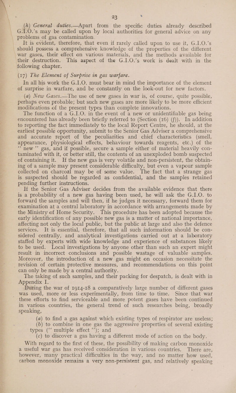 (h) General duties.—Apart from the specific duties already described _ G.1.0.’s may be called upon by local authorities for general advice on any _ problems of gas contamination. It is evident, therefore, that even if rarely called upon to use it, G.I.O.’s should possess a comprehensive knowledge of the properties of the different war gases, their effect on various materials, and the methods available for their destruction. This aspect of the G.I.O.’s work is dealt with in the following chapter. | (17) The Element of Surprise in gas warfare. In all his work the G.I.O. must bear in mind the importance of the element of surprise in warfare, and be constantly on the look-out for new factors. (a) New Gases.—The use of new gases in war is, of course, quite possible, perhaps even probable; but such new gases are more likely to be more efficient modifications of the present types than complete innovations. The function of a G.I.O. in the event of a new or unidentifiable gas being encountered has already been briefly referred to (Section (16) (f)). In addition to reporting the fact immediately to the local Report Centre, he should, at the earliest possible opportunity, submit to the Senior Gas Adviser a comprehensive and accurate report of the peculiarities and chief characteristics (smell, appearance, physiological effects, behaviour towards reagents, etc.) of the “new ’’ gas, and if possible, secure a sample either of material heavily con- taminated with it, or better still, the contents of an unexploded bomb suspected of containing it. If the new gas is very volatile and non-persistent, the obtain- ing of a sample may present considerable difficulty, but even a vapour sample collected on charcoal may be of some value. The fact that a strange gas is suspected should be regarded as confidential, and the samples retained pending further instructions. If the Senior Gas Adviser decides from the available evidence that there is a probability of a new gas having been used, he will ask the G.I.O. to forward the samples and will then, if he judges it necessary, forward them for ‘examination at a central laboratory in accordance with arrangements made by the Ministry of Home Security. This procedure has been adopted because the early identification of any possible new gas is a matter of national importance, affecting not only the local public, but the public at large and also the defence services. It is essential, therefore, that all such information should be con- sidered centrally, and analytical investigations carried out at a laboratory staffed by experts with wide knowledge and experience of substances likely to be used. Local investigations by anyone other than such an expert might result in incorrect conclusions and possible wastage of valuable samples. Moreover, the introduction of a new gas might on occasion necessitate the _ revision of certain protective measures, and recommendations on this point can only be made by a central authority. The taking of such samples, and their packing for despatch, is dealt with in Appendix I. During the war of 1914-18 a comparatively large number of different gases was used, more or less experimentally, from time to time. Since that war these efforts to find serviceable and more potent gases have been continued in various countries, the general trend of such researches being, broadly speaking, | (a) to find a gas against which existing types of respirator are useless; (b) to combine in one gas the aggressive properties of several existing types (‘‘ multiple effect ’’); and (c) to discover a gas having a different mode of action on the body. With regard to the first of these, the possibility of making carbon monoxide a useful war gas has received consideration in various countries. There are, however, many practical difficulties in the way, and no matter how used, carbon monoxide remains a very non-persistent gas, and relatively speaking