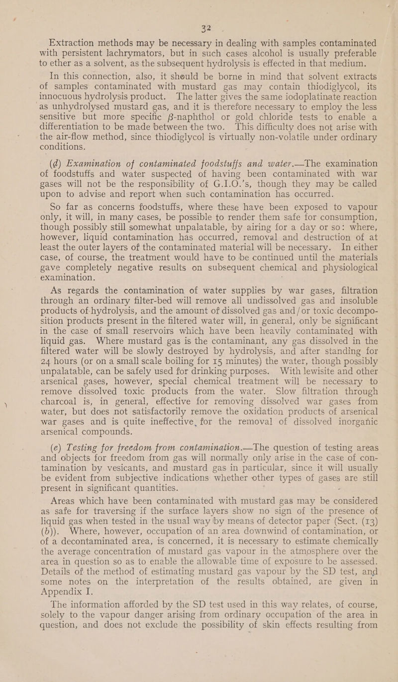 Extraction methods may be necessary in dealing with samples contaminated with persistent lachrymators, but in such cases alcohol is usually preferable to ether as a solvent, as the subsequent hydrolysis is effected in that medium. In this connection, also, it should be borne in mind that solvent extracts of samples contaminated with mustard gas may contain thiodiglycol, its innocuous hydrolysis product. The latter gives the same iodoplatinate reaction as unhydrolysed mustard gas, and it is therefore necessary to employ the less sensitive but more specific B-naphthol or gold chloride tests to enable a differentiation to be made between the two. This difficulty does not arise with the air-flow method, since thiodiglycol is virtually non-volatile under ordinary conditions. (¢d) Examination of contaminated foodstuffs and water._The examination of foodstuffs and water suspected of having been contaminated with war gases will not be the responsibility of G.I.O.’s, though they may be called upon to advise and report when such contamination has occurred. So far as concerns foodstuffs, where these have been exposed to vapour only, it will, in many cases, be possible to render them safe for consumption, though possibly still somewhat unpalatable, by airing for a day or so: where, however, liquid contamination has occurred, removal and destruction of at least the outer layers of the contaminated material will be necessary. In either case, of course, the treatment would have to be continued until the materials gave completely negative results on subsequent chemical and physiological examination. As regards the contamination of water supplies by war gases, filtration through an ordinary filter-bed will remove all undissolved gas and insoluble products of-hydrolysis, and the amount of dissolved gas and/or toxic decompo- sition products present in the filtered water will, in general, only be significant in the case of small reservoirs which have been heavily contaminated with liquid gas. Where mustard gas is the contaminant, any gas dissolved in the filtered water will be slowly destroyed by hydrolysis, and after standing for 24 hours (or on a small scale boiling for 15 minutes) the water, though possibly unpalatable, can be safely used for drinking purposes. With lewisite and other arsenical gases, however, special chemical treatment will be necessary to remove dissolved toxic products from the water. Slow filtration through charcoal is, in general, effective for removing dissolved war gases from water, but does not satisfactorily remove the oxidation products of arsenical war gases and is quite ineffective, for the removal of dissolved inorganic arsenical compounds. (e) Testing for freedom from contamination.—The question of testing areas and objects for freedom from gas will normally only arise in the case of con- tamination by vesicants, and mustard gas in particular, since it will usually be evident from subjective indications whether other types of ie are still _ present in significant quantities. Areas which have been contaminated with mustard gas may be considered as safe for traversing if the surface layers show no sign of the presence of liquid gas when tested in the usual way by means of detector paper (Sect. (13) (b)). Where, however, occupation of an area downwind of contamination, or of a decontaminated area, is concerned, it is necessary to estimate chemically the average concentration of mustard gas: vapour in the atmosphere over the area in question so as to enable the allowable time of exposure to be assessed. Details of the method of estimating mustard gas vapour by the SD test, and some notes on the interpretation of the results obtained, are given in Appendix I. The information afforded by the SD test used in this way relates, of course, solely to the vapour danger arising from ordinary occupation of the area in question, and does not exclude the possibility of skin effects resulting from