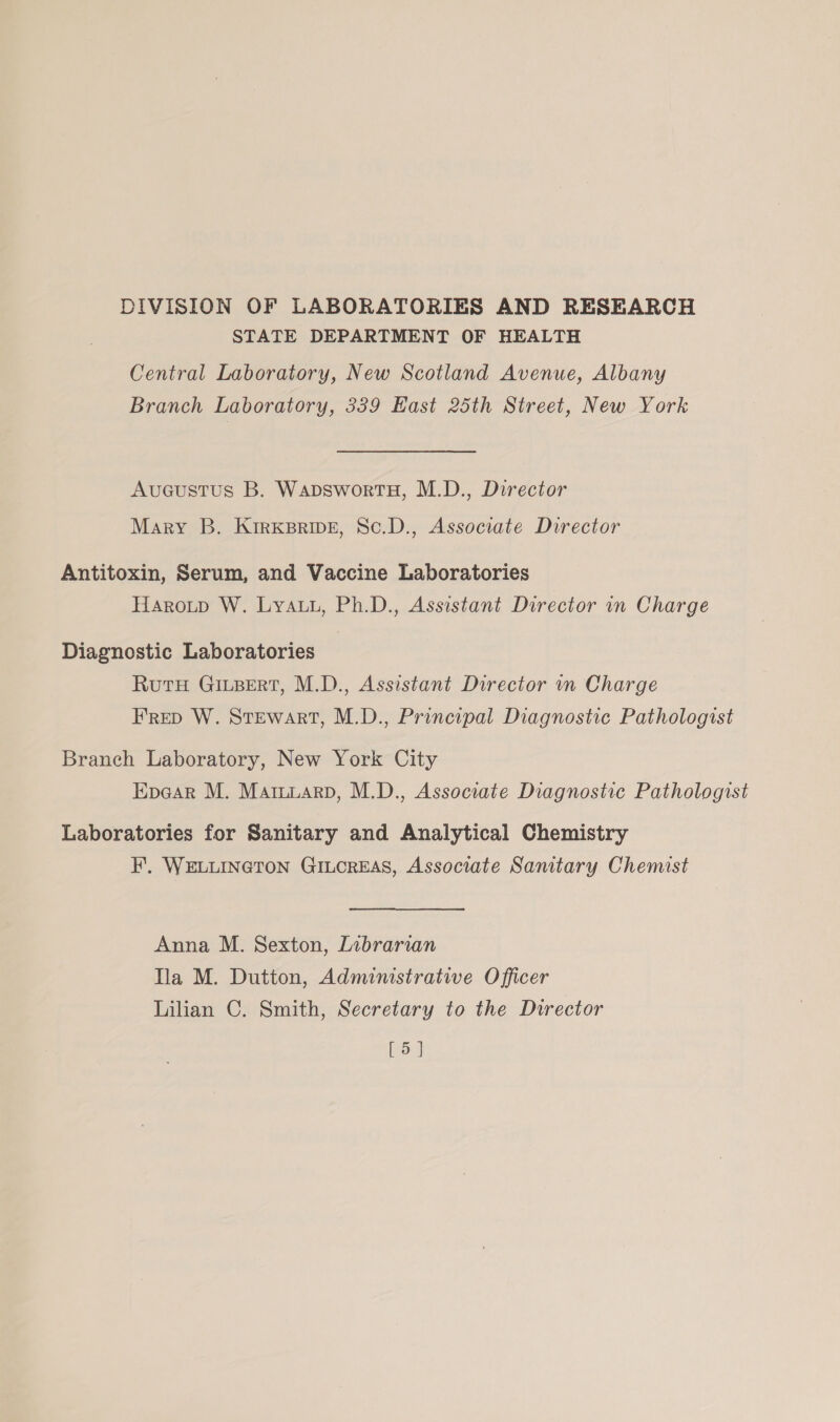 DIVISION OF LABORATORIES AND RESEARCH STATE DEPARTMENT OF HEALTH Central Laboratory, New Scotland Avenue, Albany Branch Laboratory, 339 Kast 25th Street, New York Aucustus B. WapswortH, M.D., Director Mary B. Kirxkprivg, Sc.D., Associate Director Antitoxin, Serum, and Vaccine Laboratories Harotp W. Lyauu, Ph.D., Assistant Director in Charge Diagnostic Laboratories RutH GiLBert, M.D., Assistant Director in Charge Frep W. Stewart, M.D., Principal Diagnostic Pathologist Branch Laboratory, New York City Epear M. Mamuarp, M.D., Associate Diagnostic Pathologist Laboratories for Sanitary and Analytical Chemistry F. WELLINGTON GILcREAS, Associate Sanitary Chemist Anna M. Sexton, Librarian la M. Dutton, Administrative Officer Lilian C. Smith, Secretary to the Durector [5]