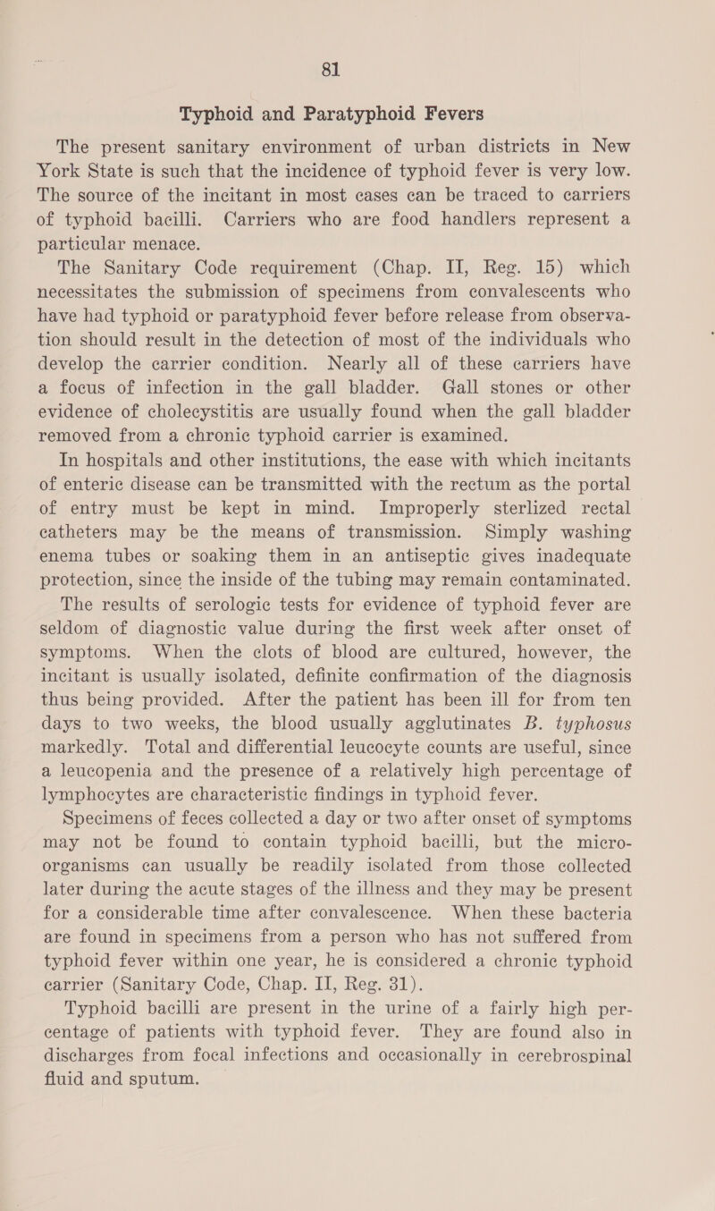 8] Typhoid and Paratyphoid Fevers The present sanitary environment of urban districts in New York State is such that the incidence of typhoid fever is very low. The source of the incitant in most cases can be traced to carriers of typhoid bacilli. Carriers who are food handlers represent a particular menace. The Sanitary Code requirement (Chap. II, Reg. 15) which necessitates the submission of specimens from convalescents who have had typhoid or paratyphoid fever before release from observa- tion should result in the detection of most of the individuals who develop the carrier condition. Nearly all of these carriers have a focus of infection in the gall bladder. Gall stones or other evidence of cholecystitis are usually found when the gall bladder removed from a chronic typhoid carrier is examined. In hospitals and other institutions, the ease with which incitants of enteric disease can be transmitted with the rectum as the portal of entry must be kept in mind. Improperly sterlized rectal catheters may be the means of transmission. Simply washing enema tubes or soaking them in an antiseptic gives inadequate protection, since the inside of the tubing may remain contaminated. The results of serologic tests for evidence of typhoid fever are seldom of diagnostic value during the first week after onset of symptoms. When the clots of blood are cultured, however, the incitant is usually isolated, definite confirmation of the diagnosis thus being provided. After the patient has been ill for from ten days to two weeks, the blood usually agglutinates B. typhosus markedly. Total and differential leucocyte counts are useful, since a leucopenia and the presence of a relatively high percentage of lymphocytes are characteristic findings in typhoid fever. Specimens of feces collected a day or two after onset of symptoms may not be found to contain typhoid bacilli, but the micro- organisms can usually be readily isolated from those collected later during the acute stages of the illness and they may be present for a considerable time after convalescence. When these bacteria are found in specimens from a person who has not suffered from typhoid fever within one year, he is considered a chronic typhoid carrier (Sanitary Code, Chap. II, Reg. 31). Typhoid bacilli are present in the urine of a fairly high per- centage of patients with typhoid fever. They are found also in discharges from focal infections and occasionally in cerebrospinal fluid and sputum.