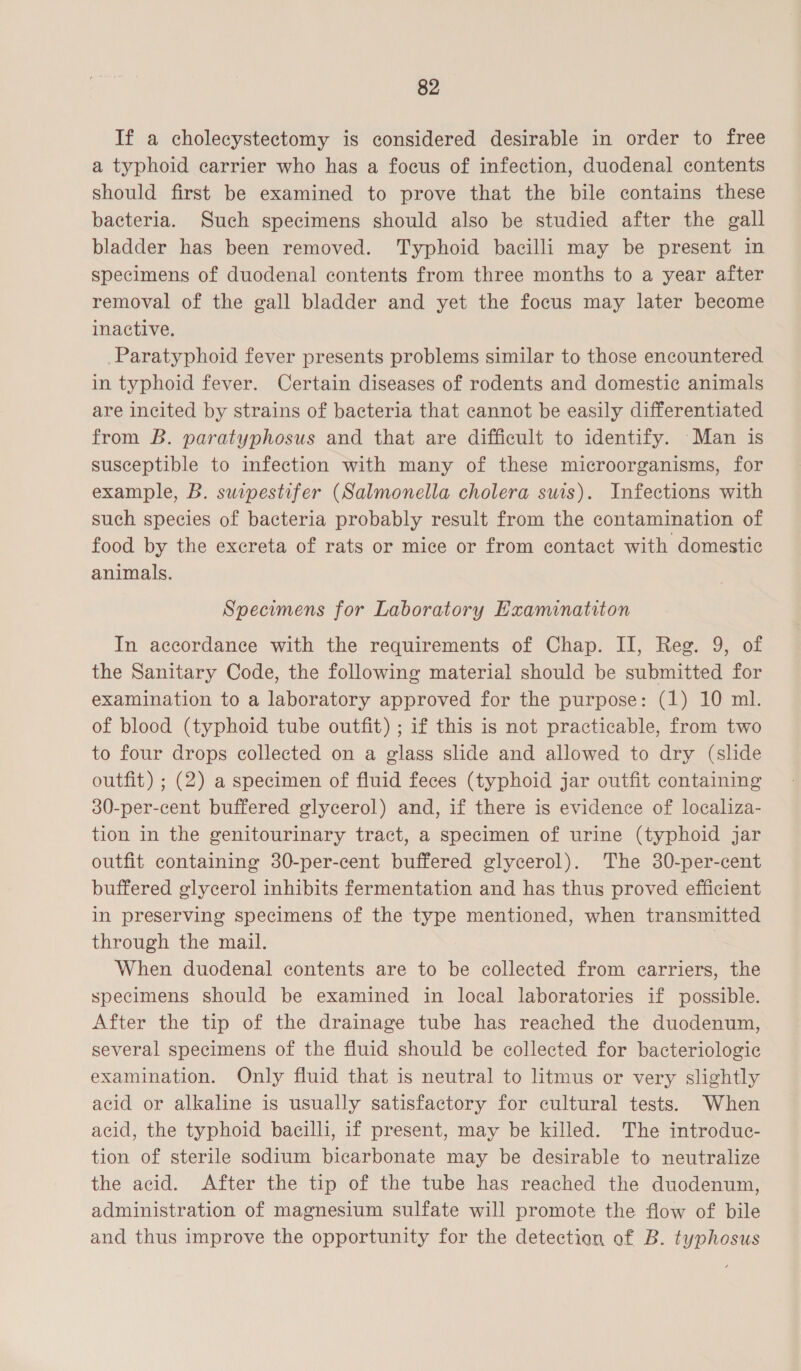 If a cholecystectomy is considered desirable in order to free a typhoid carrier who has a focus of infection, duodenal contents should first be examined to prove that the bile contains these bacteria. Such specimens should also be studied after the gall bladder has been removed. Typhoid bacilli may be present in specimens of duodenal contents from three months to a year after removal of the gall bladder and yet the focus may later become inactive. Paratyphoid fever presents problems similar to those encountered in typhoid fever. Certain diseases of rodents and domestic animals are incited by strains of bacteria that cannot be easily differentiated from B. paratyphosus and that are difficult to identify. Man is susceptible to infection with many of these microorganisms, for example, B. suipestifer (Salmonella cholera suis). Infections with such species of bacteria probably result from the contamination of food by the excreta of rats or mice or from contact with domestic animals. Specimens for Laboratory Examinatiton In accordance with the requirements of Chap. II, Ree. 9, of the Sanitary Code, the following material should be submitted for examination to a laboratory approved for the purpose: (1) 10 ml. of blood (typhoid tube outfit) ; if this is not practicable, from two to four drops collected on a glass slide and allowed to dry (slide outfit) ; (2) a specimen of fluid feces (typhoid jar outfit containing 30-per-cent buffered glycerol) and, if there is evidence of localiza- tion in the genitourinary tract, a specimen of urine (typhoid jar outfit containing 30-per-cent buffered glycerol). The 30-per-cent buffered glycerol inhibits fermentation and has thus proved efficient in preserving specimens of the type mentioned, when transmitted through the mail. When duodenal contents are to be collected from carriers, the specimens should be examined in local laboratories if possible. After the tip of the drainage tube has reached the duodenum, several specimens of the fluid should be collected for bacteriologic examination. Only fluid that is neutral to litmus or very slightly acid or alkaline is usually satisfactory for cultural tests. When acid, the typhoid bacilli, if present, may be killed. The introduc- tion of sterile sodium bicarbonate may be desirable to neutralize the acid. After the tip of the tube has reached the duodenum, administration of magnesium sulfate will promote the flow of bile and thus improve the opportunity for the detection of B. typhosus