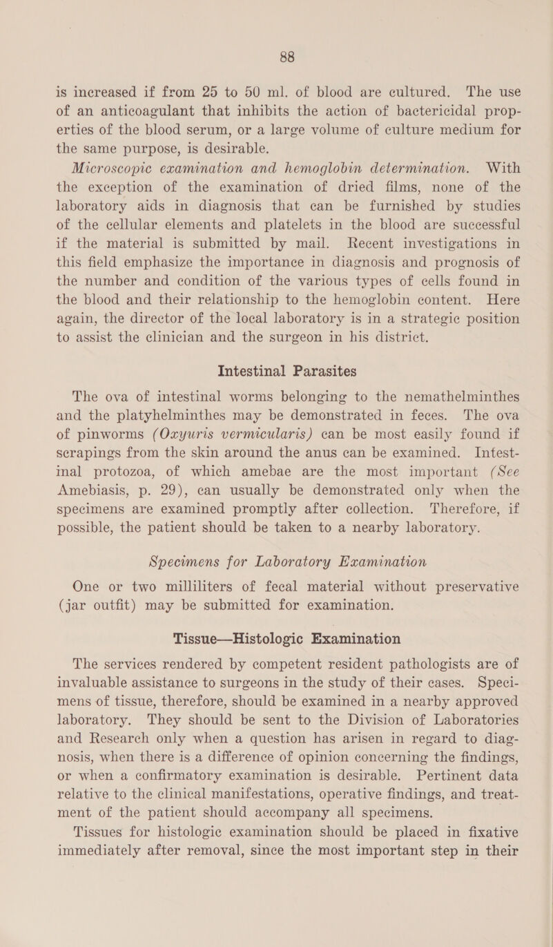 is increased if from 25 to 50 ml. of blood are cultured. The use of an anticoagulant that inhibits the action of bactericidal prop- erties of the blood serum, or a large volume of culture medium for the same purpose, is desirable. Microscopic examination and hemoglobin determination. With the exception of the examination of dried films, none of the laboratory aids in diagnosis that can be furnished by studies of the cellular elements and platelets in the blood are successful if the material is submitted by mail. Recent investigations in this field emphasize the importance in diagnosis and prognosis of the number and condition of the various types of cells found in the blood and their relationship to the hemoglobin content. Here again, the director of the local laboratory is in a strategic position to assist the clinician and the surgeon in his district. Intestinal Parasites The ova of intestinal worms belonging to the nemathelminthes and the platyhelminthes may be demonstrated in feces. The ova of pinworms (Oxyuris vermicularis) can be most easily found if scrapings from the skin around the anus can be examined. Intest- inal protozoa, of which amebae are the most important (See Amebiasis, p. 29), can usually be demonstrated only when the specimens are examined promptly after collection. Therefore, if possible, the patient should be taken to a nearby laboratory. Specimens for Laboratory Hxamination One or two milliliters of fecal material without preservative (jar outfit) may be submitted for examination. Tissue—Histologic Examination The services rendered by competent resident pathologists are of invaluable assistance to surgeons in the study of their cases. Speci- mens of tissue, therefore, should be examined in a nearby approved laboratory. They should be sent to the Division of Laboratories and Research only when a question has arisen in regard to diag- nosis, when there is a difference of opinion concerning the findings, or when a confirmatory examination is desirable. Pertinent data relative to the clinical manifestations, operative findings, and treat- ment of the patient should accompany all specimens. Tissues for histologic examination should be placed in fixative immediately after removal, since the most important step in their