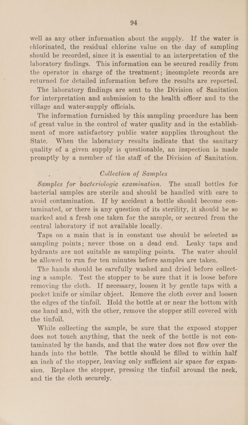 well as any other information about the supply. If the water is chlorinated, the residual chlorine value on the day of sampling should be recorded, since it is essential to an interpretation of the laboratory findings. This information can be secured readily from the operator in charge of the treatment; incomplete records are returned for detailed information before the results are reported. The laboratory findings are sent to the Division of Sanitation for interpretation and submission to the health officer and to the village and water-supply officials. The information furnished by this sampling procedure has been | of great value in the control of water quality and in the establish- ment of more satisfactory public water supplies throughout the State. When the laboratory results indicate that the sanitary quality of a given supply is questionable, an inspection is made promptly by a member of the staff of the Division of Sanitation. Collection of Samples Samples for bacteriologic examination. The small bottles for bacterial samples are sterile and should be handled with care to avoid contamination. If by accident a bottle should become con- taminated, or there is any question of its sterility, it should be so marked and a fresh one taken for the sample, or secured from the central laboratory if not available locally. Taps on a main that is in constant use should be selected as sampling points; never those on a dead end. Leaky taps and hydrants are not suitable as sampling points. The water should be allowed to run for ten minutes before samples are taken. The hands should be carefully washed and dried before collect- ing a sample. Test the stopper to be sure that it is loose before removing the cloth. If necessary, loosen it by gentle taps with a pocket knife or similar object. Remove the cloth cover and loosen the edges of the tinfoil. Hold the bottle at or near the bottom with one hand and, with the other, remove the stopper still covered with the tinfoil. While collecting the sample, be sure that the exposed stopper does not touch anything, that the neck of the bottle is not con- taminated by the hands, and that the water does not flow over the hands into the bottle. The bottle should be filled to within half an inch of the stopper, leaving only sufficient air space for expan- sion. Replace the stopper, pressing the tinfoil around the neck, and tie the cloth securely.