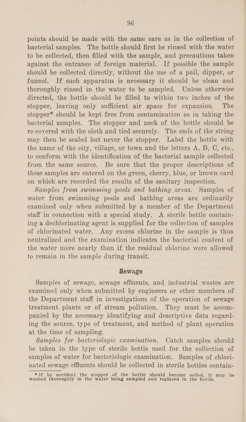 points should be made with the same eare as in the collection of bacterial samples. The bottle should first be rinsed with the water to be collected, then filled with the sample, and precautions taken against the entrance of foreign material. If possible the sample should be collected directly, without the use of a pail, dipper, or funnel. If such apparatus is necessary it should be clean and thoroughly rinsed in the water to be sampled. Unless otherwise directed, the bottle should be filled to within two inches of the stopper, leaving only sufficient air space for expansion. The stopper* should be kept free from contamination as in taking the bacterial samples. The stopper and neck of the bottle should be re-covered with the cloth and tied securely. The ends of the string may then be sealed but never the stopper. Label the bottle with the name of the city, village, or town and the letters A, B, C, etc., to conform with the identification of the bacterial sample collected from the same source. Be sure that the proper descriptions of these samples are entered on the green, cherry, blue, or brown card on which are recorded the results of the sanitary inspection. Samples from swimming pools and bathing areas. Samples of water from swimming pools and bathing areas are ordinarily examined only when submitted by a member of the Department staff in connection with a special study. <A sterile bottle contain- ing a dechlorinating agent is supplied for the collection of samples of chlorinated water. Any excess chlorine in the sample is thus neutralized and the examination indicates the bacterial content of the water more nearly than if the residual chlorine were allowed to remain in the sample during transit. Sewage Samples of sewage, sewage effluents, and industrial wastes are examined only when submitted by engineers or other members of the Department staff in investigations of the operation of sewage treatment plants or of stream pollution. They must be accom- panied by the necessary identifying and descriptive data regard- ing the source, type of treatment, and method of plant operation at the time of sampling. Samples for bacteriologic examination. Catch samples should be taken in the type of sterile bottle used for the collection of samples of water for bacteriologic examination. Samples of chlori- nated sewage effluents should be collected in sterile bottles contain- *If by accident the stopper of the bottle should become soiled, it may be washed thoroughly in the water being sampled and replaced in the bottle.