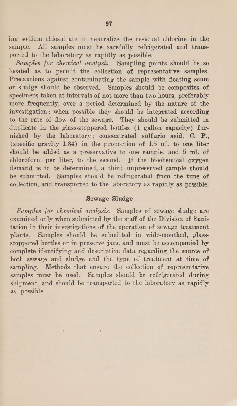 ing sodium thiosulfate to neutralize the residual chlorine in the sample. All samples must be carefully refrigerated and trans- ported to the laboratory as rapidly as possible. Samples for chemical analysis. Sampling points should be so located as to permit the collection of representative samples. Precautions against contaminating the sample with floating scum or sludge should be observed. Samples should be composites of specimens taken at intervals of not more than two hours, preferably more frequently, over a period determined by the nature of the investigation; when possible they should be integrated according to the rate of flow of the sewage. They should be submitted in duplicate in the glass-stoppered bottles (1 gallon capacity) fur- nished by the laboratory; concentrated sulfuric acid, C. P., (specific gravity 1.84) in the proportion of 1.5 ml. to one liter should be added as a preservative to one sample, and 5 ml. of chloroform per liter, to the second. If the biochemical oxygen demand is to be determined, a third unpreserved sample should be submitted. Samples should be refrigerated from the time of collection, and transported to the laboratory as rapidly as possible. Sewage Sludge Samples for chemical analysis. Samples of sewage sludge are examined only when submitted by the staff of the Division of Sani- tation in their investigations of the operation of sewage treatment plants. Samples should be submitted in wide-mouthed, glass- stoppered bottles or in preserve jars, and must be accompanied by complete identifying and descriptive data regarding the source of both sewage and sludge and the type of treatment at time of sampling. Methods that ensure the collection of representative samples must be used. Samples should be refrigerated during shipment, and should be transported to the laboratory as rapidly as possible.
