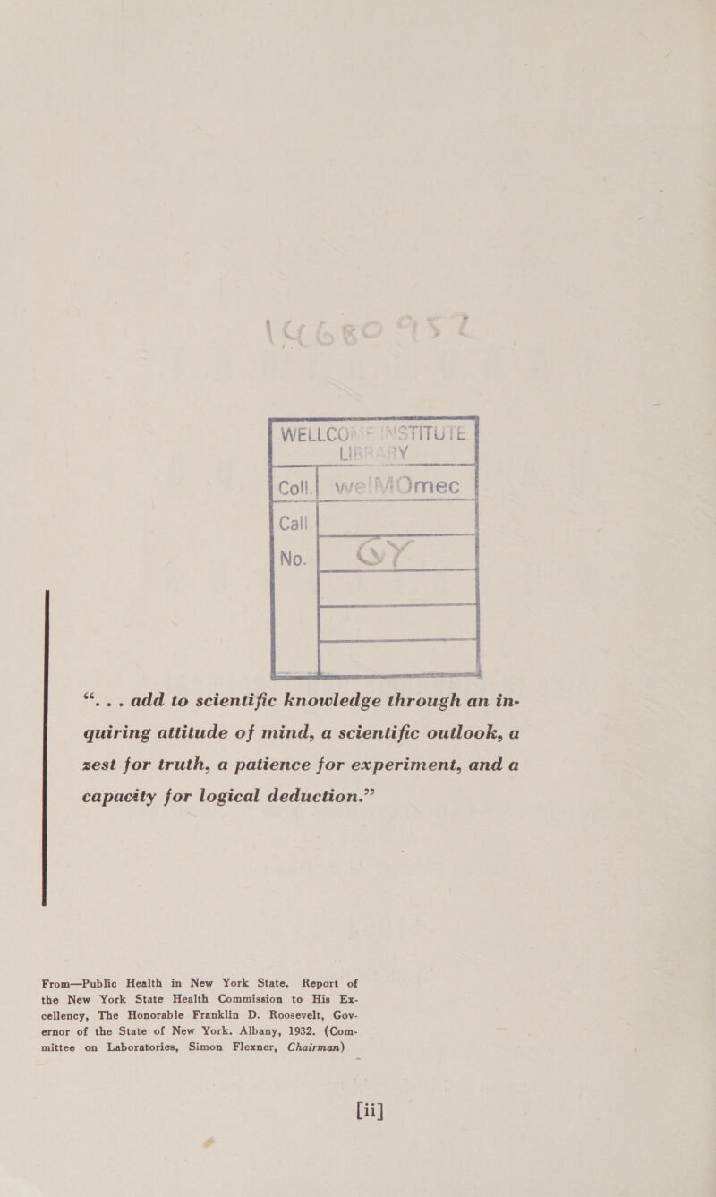  *“*... add to scientific knowledge through an in- quiring attitude of mind, a scientific outlook, a zest for truth, a patience for experiment, and a capacity for logical deduction.” From—Public Health in New York State. Report of the New York State Health Commission to His Ex- cellency, The Honorable Franklin D. Roosevelt, Gov- ernor of the State of New York. Albany, 1932. (Com- mittee on Laboratories, Simon Flexner, Chairman) ii]