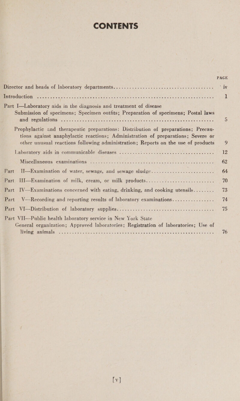 CONTENTS PAGE mirector and heads of laboratory departments.:..). 2c. is Sk tos ep ce Dea dee nd oe ‘iv © SDEGEEST SINGS TE TEAR ai RE IPs, a aL Ps PRR te ag te a Nege Mh GP RAE CSI ES 1 Part I—Laboratory aids in the diagnosis and treatment of disease Submission of specimens; Specimen outfits; Preparation of specimens; Postal laws WAT MERU AON cree vocals te ae tae St Ae ale Wises eae in &amp; 4G wh wg Sea te aN. oe SU IER a ° Prophylactic and therapeutic preparations: Distribution of preparations; Precau- tions against anaphylactic reactions; Administration of preparations; Severe or other unusual reactions following administration; Reports on the use of products 9 Laboratory aids in communicable diseases ........ a aie aketes Se a Ge DE Lan aap wat 12 Miiscollaneoua ex aunnatronen ves 5 i. aks cee oe ea apt caw See bind bine ohne 62 Part II—Examination of water, sewage, and sewage sludge...............000eee eee 64. Part, lil—Examination of milk,’ eréam, or milk product’:......./....5...5.0. 0400000. 70 Part IV—Examinations concerned with eating, drinking, and cooking utensils........ IE Part V—Recording and reporting results of laboratory examinations................ 74 mari Vi—Distribution of laboratory, suppliess: 6. 25 Jc s ies's pe cise alse oso 9 bocwuen s OR 75 Part VIJ—Public health laboratory service in New York State General organization; Approved laboratories; Registration of laboratories; Use of ES Vadl COU aT NER UE Sa &lt;7, Swiss OF a eased Fauna Mae MBCA Sah Gin $4 gE AT WELL BRE PATS ke 76 