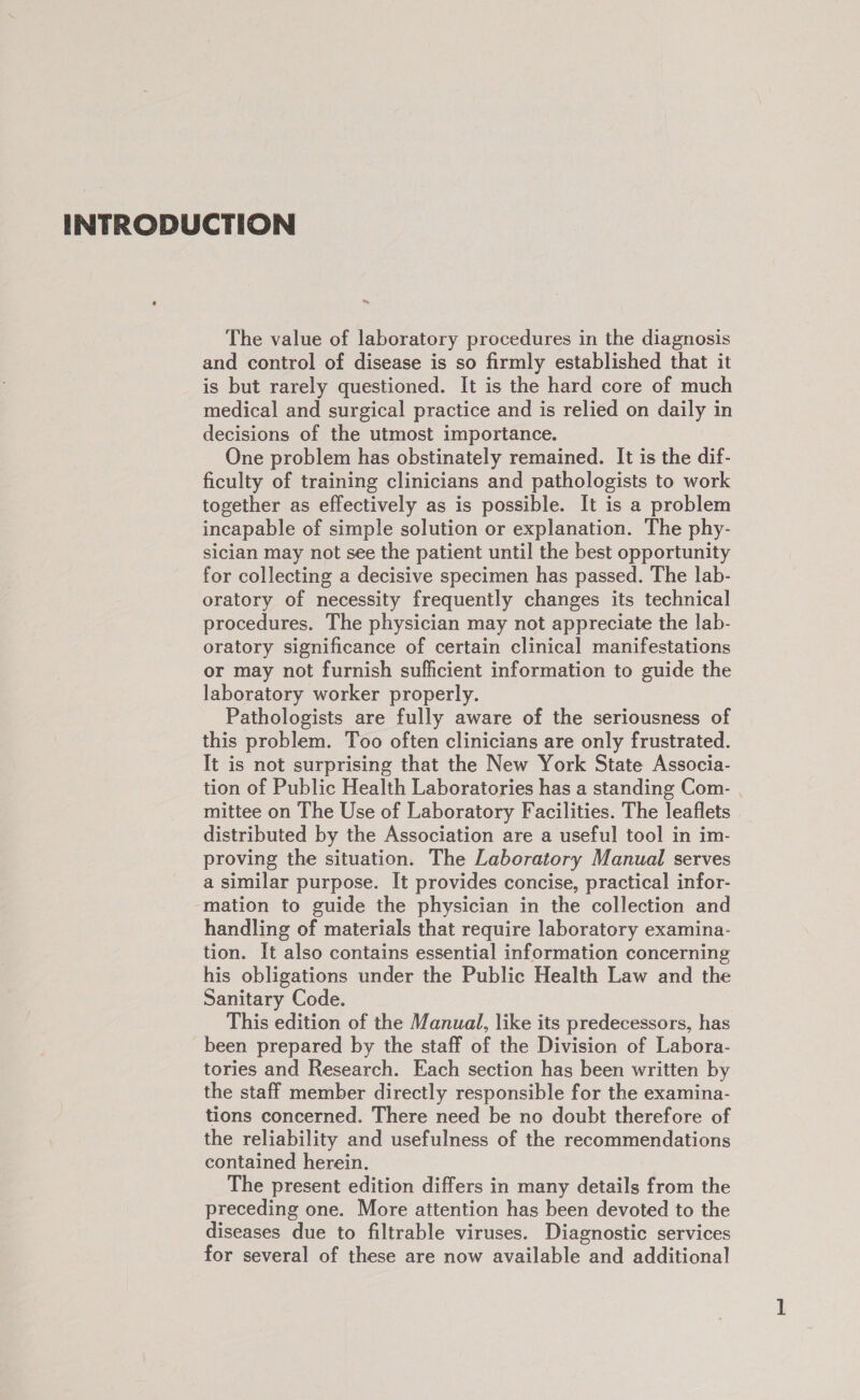 INTRODUCTION ’ Ns The value of laboratory procedures in the diagnosis and control of disease is so firmly established that it is but rarely questioned. It is the hard core of much medical and surgical practice and is relied on daily in decisions of the utmost importance. One problem has obstinately remained. It is the dif- ficulty of training clinicians and pathologists to work together as effectively as is possible. It is a problem incapable of simple solution or explanation. The phy- sician may not see the patient until the best opportunity for collecting a decisive specimen has passed. The lab- oratory of necessity frequently changes its technical procedures. The physician may not appreciate the lab- oratory significance of certain clinical manifestations or may not furnish sufficient information to guide the laboratory worker properly. Pathologists are fully aware of the seriousness of this problem. Too often clinicians are only frustrated. It is not surprising that the New York State Associa- tion of Public Health Laboratories has a standing Com- . mittee on The Use of Laboratory Facilities. The leaflets distributed by the Association are a useful tool in im- proving the situation. The Laboratory Manual serves a similar purpose. It provides concise, practical infor- mation to guide the physician in the collection and handling of materials that require laboratory examina- tion. It also contains essential information concerning his obligations under the Public Health Law and the Sanitary Code. This edition of the Manual, like its predecessors, has been prepared by the staff of the Division of Labora- tories and Research. Each section has been written by the staff member directly responsible for the examina- tions concerned. There need be no doubt therefore of the reliability and usefulness of the recommendations contained herein. The present edition differs in many details from the preceding one. More attention has been devoted to the diseases due to filtrable viruses. Diagnostic services for several of these are now available and additional