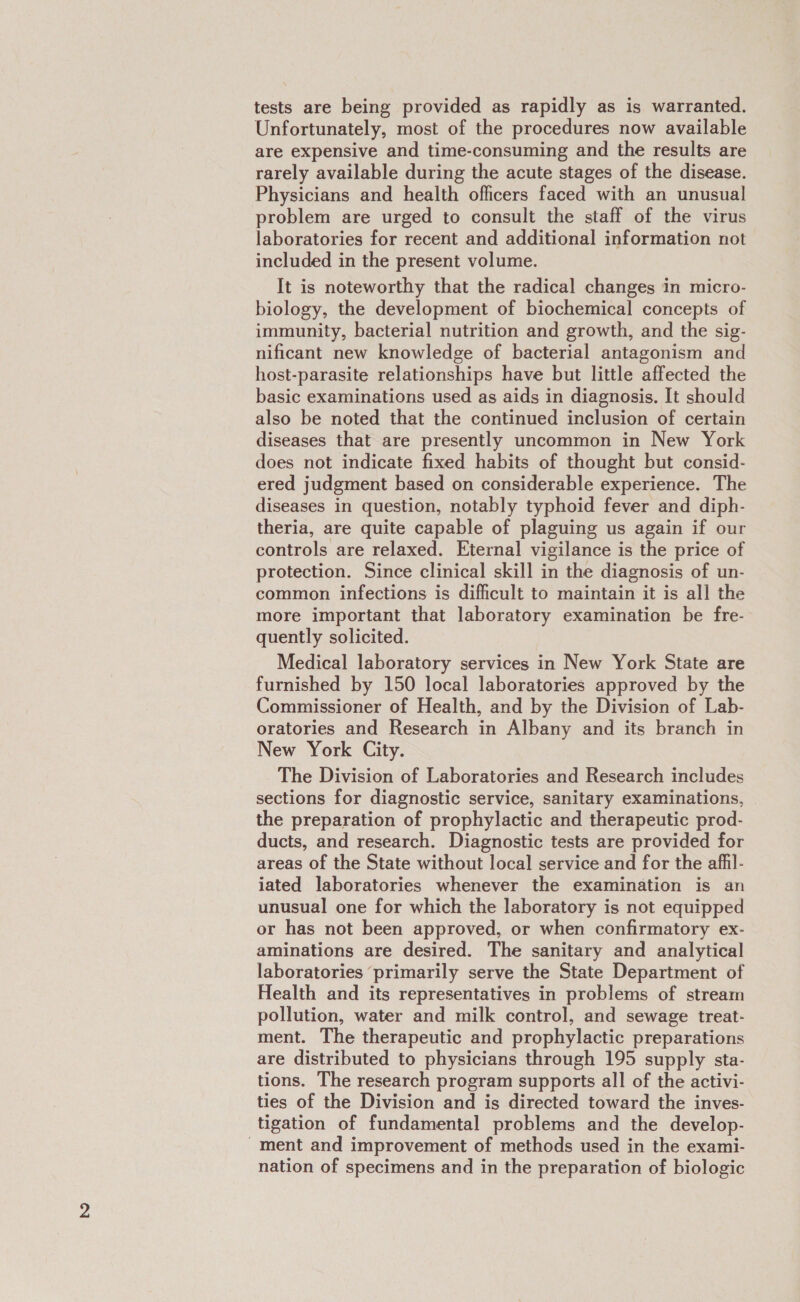 tests are being provided as rapidly as is warranted. Unfortunately, most of the procedures now available are expensive and time-consuming and the results are rarely available during the acute stages of the disease. Physicians and health officers faced with an unusual problem are urged to consult the staff of the virus laboratories for recent and additional information not included in the present volume. It is noteworthy that the radical changes in micro- biology, the development of biochemical concepts of immunity, bacterial nutrition and growth, and the sig- nificant new knowledge of bacterial antagonism and host-parasite relationships have but little affected the basic examinations used as aids in diagnosis. It should also be noted that the continued inclusion of certain diseases that are presently uncommon in New York does not indicate fixed habits of thought but consid- ered judgment based on considerable experience. The diseases in question, notably typhoid fever and diph- theria, are quite capable of plaguing us again if our controls are relaxed. Eternal vigilance is the price of protection. Since clinical skill in the diagnosis of un- common infections is difficult to maintain it is all the more important that laboratory examination be fre- quently solicited. Medical laboratory services in New York State are furnished by 150 local laboratories approved by the Commissioner of Health, and by the Division of Lab- oratories and Research in Albany and its branch in New York City. The Division of Laboratories and Research includes sections for diagnostic service, sanitary examinations, the preparation of prophylactic and therapeutic prod- ducts, and research. Diagnostic tests are provided for areas of the State without local service and for the afhl- iated laboratories whenever the examination is an unusual one for which the laboratory is not equipped or has not been approved, or when confirmatory ex- aminations are desired. The sanitary and analytical laboratories ‘primarily serve the State Department of Health and its representatives in problems of stream pollution, water and milk control, and sewage treat- ment. The therapeutic and prophylactic preparations are distributed to physicians through 195 supply sta- tions. The research program supports all of the activi- ties of the Division and is directed toward the inves- tigation of fundamental problems and the develop- -ment and improvement of methods used in the exami- nation of specimens and in the preparation of biologic