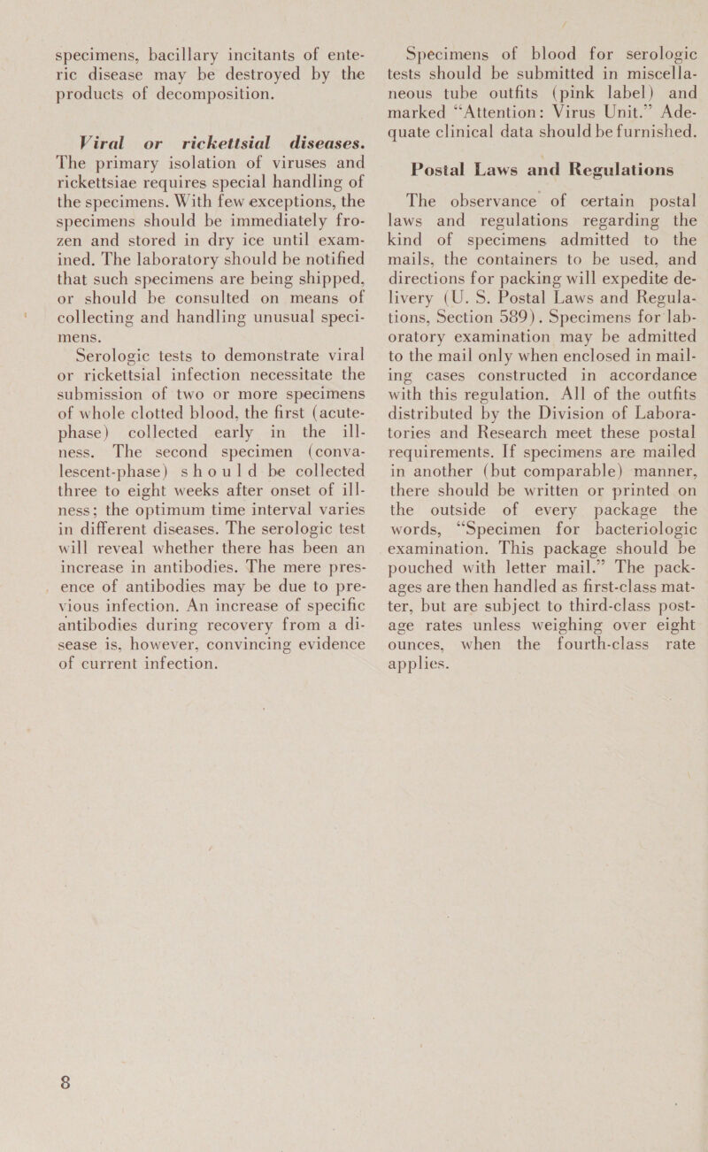 specimens, bacillary incitants of ente- ric disease may be destroyed by the products of decomposition. Viral or rickettsial diseases. The primary isolation of viruses and rickettsiae requires special handling of the specimens. With few exceptions, the specimens should be immediately fro- zen and stored in dry ice until exam- ined. The laboratory should be notified that such specimens are being shipped, or should be consulted on means of collecting and handling unusual speci- mens. Serologic tests to demonstrate viral or rickettsial infection necessitate the submission of two or more specimens of whole clotted blood, the first (acute- phase) collected early in the ill- ness. The second specimen (conva- lescent-phase) should be collected three to eight weeks after onset of ill- ness; the optimum time interval varies in different diseases. The serologic test will reveal whether there has been an increase in antibodies. The mere pres- _ ence of antibodies may be due to pre- vious infection. An increase of specific antibodies during recovery from a di- sease is, however, convincing evidence of current infection. Specimens of blood for serologic tests should be submitted in miscella- neous tube outfits (pink label) and marked “Attention: Virus Unit.” Ade- quate clinical data should be furnished. Postal Laws and Regulations The observance of certain postal laws and regulations regarding the kind of specimens admitted to the mails, the containers to be used, and directions for packing will expedite de- livery (U.S. Postal Laws and Regula- tions, Section 589). Specimens for lab- oratory examination may be admitted to the mail only when enclosed in mail- ing cases constructed in accordance with this regulation. All of the outfits distributed by the Division of Labora- tories and Research meet these postal requirements. If specimens are mailed in another (but comparable) manner, there should be written or printed on the outside of every package the words, “Specimen for bacteriologic examination. This package should be pouched with letter mail.” The pack- ages are then handled as first-class mat- ter, but are subject to third-class post- age rates unless weighing over eight ounces, when the fourth-class rate applies.
