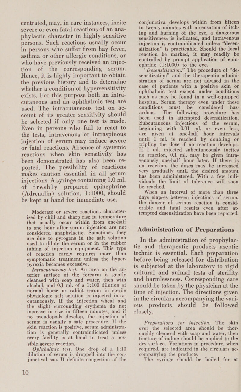 centrated, may, in rare instances, incite severe or even fatal reactions of an ana- phylactic character in highly sensitive persons. Such reactions usually occur in persons who suffer from hay fever, asthma or other allergic conditions, or who have previously received an injec- tion of the corresponding serum. Hence, it is highly important to obtain the previous history and to determine whether a condition of hypersensitivity exists. For this purpose both an intra- cutaneous and an ophthalmic test are used. The intracutaneous test on ac- count of its greater sensitivity should be selected if only one test is made. Even in persons who fail to react to the tests, intravenous or intraspinous injection of serum may induce severe or fatal reactions. Absence of systemic reactions when skin sensitivity has been demonstrated has also been re- ported. The possibility of reactions makes caution essential in all serum injections. A syringe containing 1.0 ml. of freshly prepared epinephrine (Adrenalin) solution, 1:1000, should be kept at hand for immediate use. Moderate or severe reactions character- ized by chill and sharp rise in temperature that usually occur within from one-half to one hour after serum injection are not considered anaphylactic. Sometimes they are due to pyrogens in the salt solution used to dilute the serum or in the rubber tubing of injection equipment. This type of reaction rarely requires more than symptomatic treatment unless the hyper- pyrexia becomes excessive. Intracutaneous test. An area on the an- terior surface of the forearm is gently cleansed with soap and water, then with alcohol, and 0.1 ml. of a 1:100 dilution of normal horse or rabbit serum in sterile physiologic salt solution is injected intra- cutaneously. If the injection wheal and the slight. surrounding erythema do not increase in size in fifteen minutes, and if no pseudopods develop, the injection of serum is usually a safe procedure. If the skin reaction is positive, serum administra- tion is generally contraindicated unless every facility is at hand to treat a pos- sible severe reaction. Ophthalmic test. One drop of a 1:10 dilution of serum is dropped into the con- junctival sac. If definite congestion of the 10 conjunctiva develops within from fifteen to twenty minutes with a sensation of itch- ing and burning of the eye, a dangerous sensitiveness is indicated, and intravenous injection is contraindicated unless “desen- sitization” is practicable. Should the local reaction be marked, it may readily be controlled by prompt application of epin- ephrine (1:1000) to the eye. “Desensitization.” The procedure of “de- sensitization” and the therapeutic admini- stration of serum are not advised in the case of patients with a positive skin or ophthalmic test except under conditions such as may be found in a well-equipped hospital. Serum therapy even under these conditions must be considered _haz- ardous. The following procedure has been used in attempted desensitization. Subcutaneous injections of the serum, beginning with 0.01 ml. or even less, are given at one-half hour intervals until 1 ml. is reached by doubling or tripling the dose if no reaction develops. If 1 ml. injected subcutaneously incites no reaction, 0.1 ml. may be given intra- venously one-half hour later. If there is no reaction, the doses may be increased very gradually until the desired amount has been administered. With a few indi- viduals the limit of tolerance will soon be reached. When an interval of more than three days elapses between injections of serum, the danger of serious reaction is consid- erable and fatal results even after at- tempted desensitization have been reported. Administration of Preparations In the administration of prophylac- tic and therapeutic products aseptic technic is essential. Each preparation before being released for distribution is subjected at the laboratory to rigid cultural and animal tests of sterility and harmlessness. Corresponding care should be taken by the physician at the time of injection. The directions given in the circulars accompanying the vari- ous products should be followed closely. Preparations for injection. The skin over the selected area should be thor- oughly cleansed with soap and water, then tincture of iodine should be applied to the dry surface. Variations in procedure, when required, are indicated in the circulars ac- companying the products. The syringe should be boiled for at