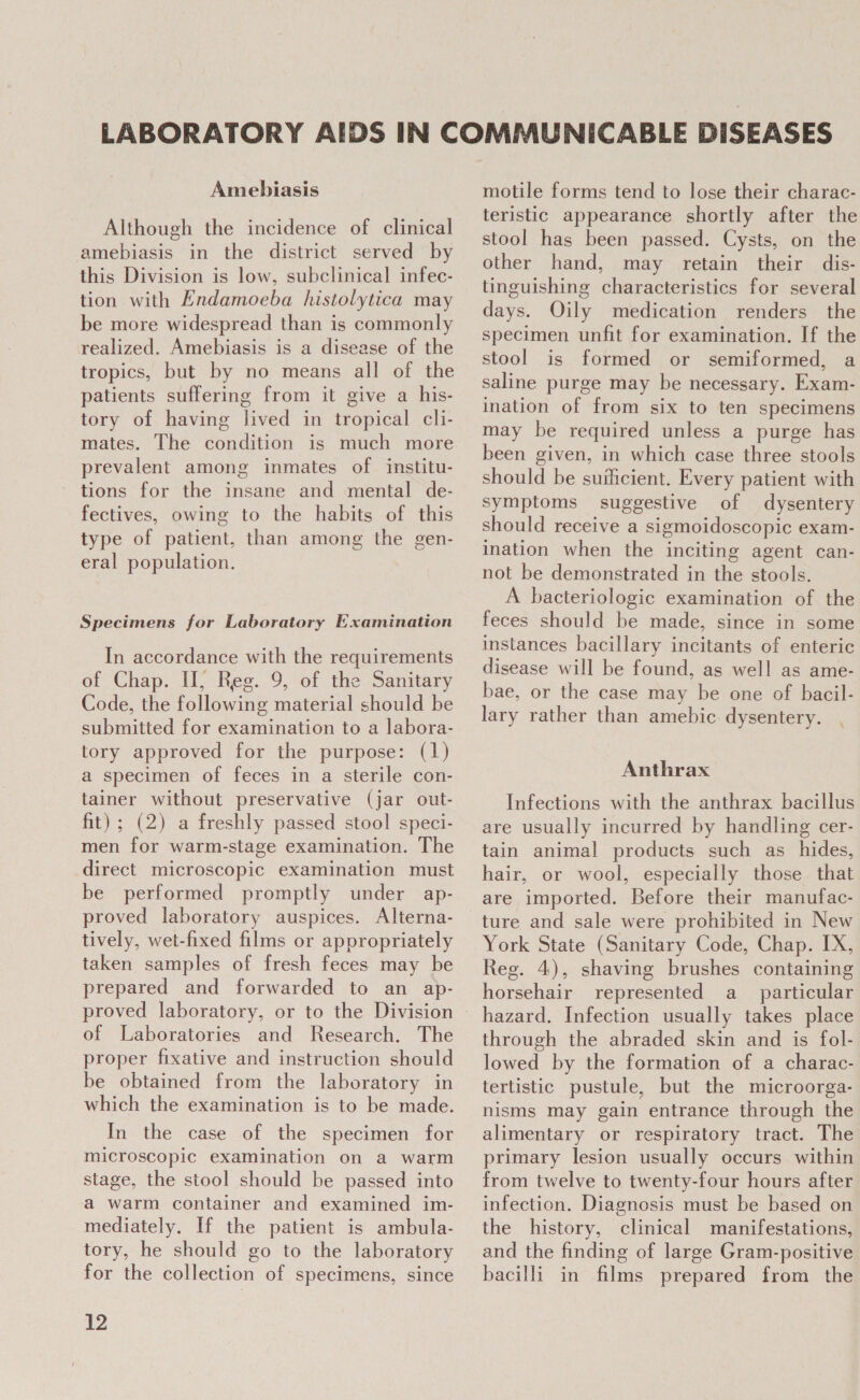 Amebiasis Although the incidence of clinical amebiasis in the district served by this Division is low, subclinical infec- tion with Endamoeba histolytica may be more widespread than is commonly realized. Amebiasis is a disease of the tropics, but by no means all of the patients suffering from it give a his- tory of having lived in tropical cli- mates. The condition is much more prevalent among inmates of institu- tions for the insane and mental de- fectives, owing to the habits of this type of patient, than among the gen- eral population. Specimens for Laboratory Examination In accordance with the requirements of Chap. H, Reg. 9, of the Sanitary Code, the following material should be submitted for examination to a labora- tory approved for the purpose: (1) a specimen of feces in a sterile con- tainer without preservative (jar out- fit); (2) a freshly passed stool speci- men for warm-stage examination. The direct microscopic examination must be performed promptly under ap- proved laboratory auspices. Alterna- tively, wet-fixed films or appropriately taken samples of fresh feces may be prepared and forwarded to an ap- of Laboratories and Research. The proper fixative and instruction should be obtained from the laboratory in which the examination is to be made. In the case of the specimen for microscopic examination on a warm stage, the stool should be passed into a warm container and examined im- mediately, If the patient is ambula- tory, he should go to the laboratory for the collection of specimens, since 12 motile forms tend to lose their charac- teristic appearance shortly after the stool has been passed. Cysts, on the other hand, may retain their dis- tinguishing characteristics for several days. Oily medication renders the specimen unfit for examination. If the stool is formed or semiformed, a saline purge may be necessary. Exam- ination of from six to ten specimens may be required unless a purge has been given, in which case three stools should be suilicient. Every patient with symptoms suggestive of dysentery should receive a sigmoidoscopic exam- ination when the inciting agent can- not be demonstrated in the stools. A bacteriologic examination of the feces should be made, since in some instances bacillary incitants of enteric disease will be found, as well as ame- bae, or the case may be one of bacil- lary rather than amebic dysentery. \ Anthrax Infections with the anthrax bacillus are usually incurred by handling cer- tain animal products such as _ hides, hair, or wool, especially those that are imported. Before their manufac- ture and sale were prohibited in New York State (Sanitary Code, Chap. IX, Reg. 4), shaving brushes containing horsehair represented a_ particular hazard. Infection usually takes place through the abraded skin and is fol- lowed by the formation of a charac- tertistic pustule, but the microorga- nisms may gain entrance through the alimentary or respiratory tract. The primary lesion usually occurs within from twelve to twenty-four hours after infection. Diagnosis must be based on the history, clinical manifestations, and the finding of large Gram-positive bacilli in films prepared from the