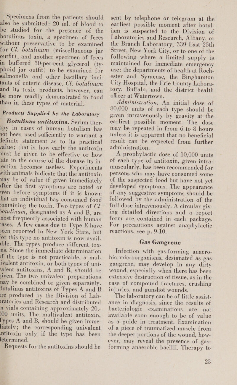 Specimens from the patients should also be submitted: 20 ml. of blood to be studied for the presence of the botulinus toxin, a specimen of feces without preservative to be examined for Cl. botulinum (miscellaneous jar outfit), and another specimen of feces in buffered 30-per-cent glycerol (ty- phoid jar outfit) to be examined for salmonella and other bacillary inci- tants of enteric disease. Cl. botulinum and its toxic products, however, can be more readily demonstrated in food than in these types of material. Products Supplied by the Laboratory Botulinus antitoxins. Serum ther- 120t been used sufficiently to warrant a lefinite statement as to its practical value; that is, how early the antitoxin nust be given to be effective or how ate in the course of the disease its in- ection becomes useless. Experiments with animals indicate that the antitoxin may be of value if given immediately ifter the first symptoms are noted or ven before symptoms if it is known hat an individual has consumed food ontaining the toxin. Two types of Cl. 0tulinum, designated as A and B, are nost frequently associated with human vases. A few cases due to Type E have een reported in New York State, but or this type no antitoxin is now avail- ible. The types produce different tox- ns. Since the immediate determination f the type is not practicable, a mul- ivalent antitoxin, or both types of uni- ralent antitoxins, A and B, should be siven. The two univalent preparations nay be combined or given separately. 30tulinus antitoxins of Types A and B re produced by the Division of Lab- yratories and Research and distributed n vials containing approximately 20,- 100 units. The multivalent antitoxin, types A and B, should be given imme- liately; the corresponding univalent mtitoxin only if the type has been letermined. Requests for the antitoxins should be sent by telephone or telegram at the earliest possible moment after botul- ism is suspected to the Division of Laboratories and Research, Albany, or the Branch Laboratory, 339 East 25th Street, New York City, or to one of the following where a limited supply is maintained for immediate emergency use: the departments of health at Roch- ester and Syracuse, the Binghamton City Hospital, the Erie County Labora- tory, Buffalo, and the district health officer at Watertown. Administration. An initial dose of 80,000 units of each type should be given intravenously by gravity at the earliest possible moment. The dose may be repeated in from 6 to 8 hours unless it is apparent that no beneficial result can be expected from further administration. A prophylactic dose of 10,000 units of each type of antitoxin, given intra- muscularly, has been recommended for persons who may have consumed some of the suspected food but have not yet developed symptoms. The appearance of any suggestive symptoms should be followed by the administration of the full dose intravenously. A circular giv- ing detailed directions and a report form are contained in each package. For precautions against anaphylactic reactions, see p. 9-10. Gas Gangrene Infection with gas-forming anaero- bic microorganisms, designated as gas gangrene, may develop in any dirty wound, especially when there has been extensive destruction of tissue, as in the case of compound fractures, crushing injuries, and gunshot wounds, The laboratory can be of little assist- ance in diagnosis, since the results of bacteriologic examinations are not available soon enough to be of value as a guide in treatment. Examination of a piece of traumatized muscle from the deeper portions of the wound, how- ever, may reveal the presence of gas- forming anaerobic bacilli. Therapy to