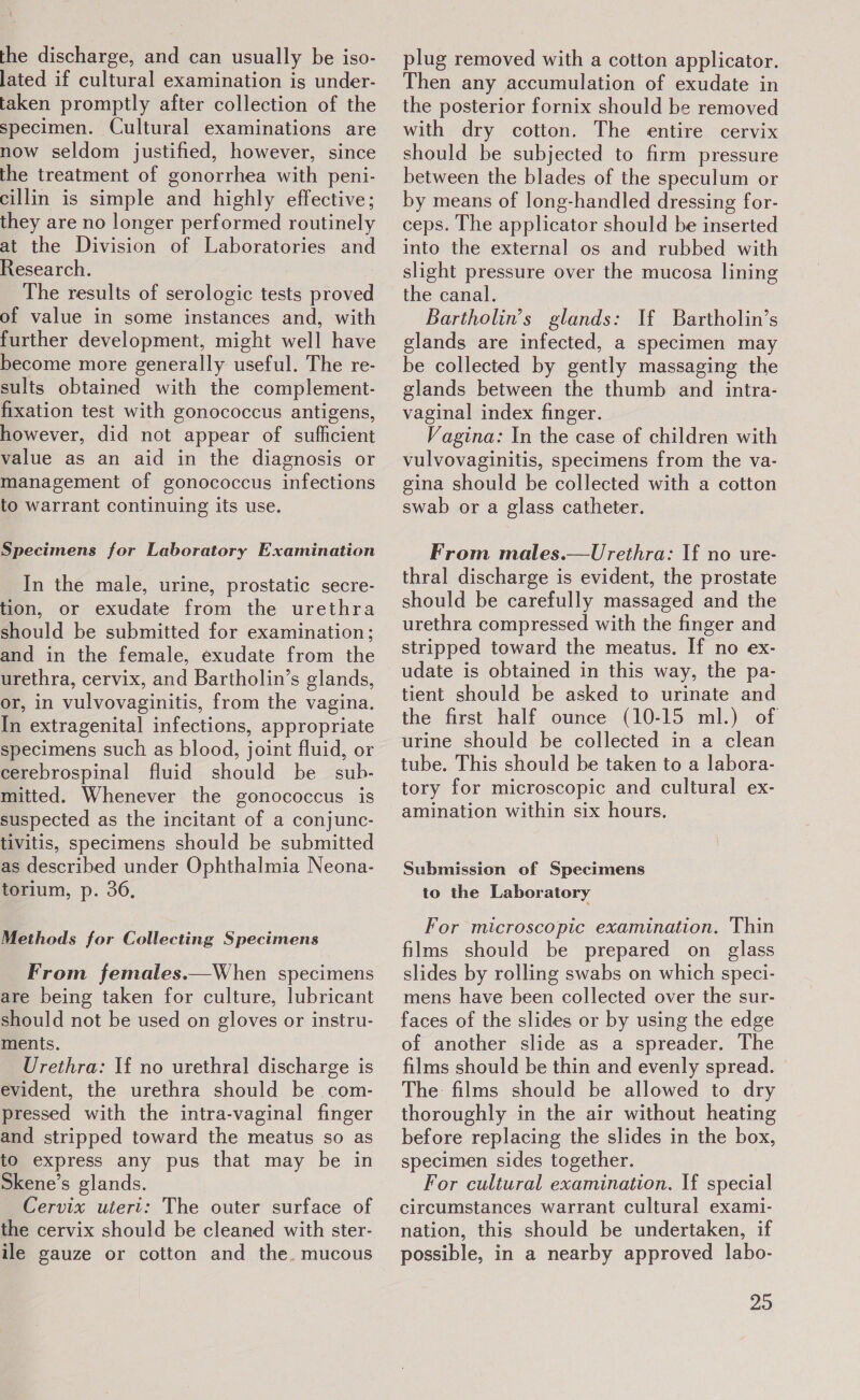 at the discharge, and can usually be iso- lated if cultural examination is under- taken promptly after collection of the specimen. Cultural examinations are now seldom justified, however, since the treatment of gonorrhea with peni- cillin is simple and highly effective; they are no longer performed routinely at the Division of Laboratories and Research. The results of serologic tests proved of value in some instances and, with further development, might well have become more generally useful. The re- sults obtained with the complement- fixation test with gonococcus antigens, however, did not appear of sufficient value as an aid in the diagnosis or management of gonococcus infections to warrant continuing its use. Specimens for Laboratory Examination In the male, urine, prostatic secre- tion, or exudate from the urethra should be submitted for examination; and in the female, exudate from the urethra, cervix, and Bartholin’s glands, or, in vulvovaginitis, from the vagina. In extragenital infections, appropriate specimens such as blood, joint fluid, or cerebrospinal fluid should be sub. mitted. Whenever the gonococcus is suspected as the incitant of a conjunc- tivitis, specimens should be submitted as described under Ophthalmia Neona- torium, p. 36, Methods for Collecting Specimens From females.—When specimens are being taken for culture, lubricant should not be used on gloves or instru- ments. Urethra: If no urethral discharge is evident, the urethra should be com- pressed with the intra-vaginal finger and stripped toward the meatus so as to express any pus that may be in Skene’s glands. Cervix uiert: The outer surface of the cervix should be cleaned with ster- ile gauze or cotton and the. mucous plug removed with a cotton applicator. Then any accumulation of exudate in the posterior fornix should be removed with dry cotton. The entire cervix should be subjected to firm pressure between the blades of the speculum or by means of long-handled dressing for- ceps. The applicator should be inserted into the external os and rubbed with slight pressure over the mucosa lining the canal. Bartholin’s glands: If Bartholin’s glands are infected, a specimen may be collected by gently massaging the glands between the thumb and intra- vaginal index finger. Vagina: In the case of children with vulvovaginitis, specimens from the va- gina should be collected with a cotton swab or a glass catheter. From males.—Urethra: If no ure- thral discharge is evident, the prostate should be carefully massaged and the urethra compressed with the finger and stripped toward the meatus. If no ex- tient should be asked to urinate and the first half ounce (10-15 ml.) of urine should be collected in a clean tube. This should be taken to a labora- tory for microscopic and cultural ex- amination within six hours. Submission of Specimens to the Laboratory For microscopic examination. Thin films should be prepared on _ glass slides by rolling swabs on which speci- mens have been collected over the sur- faces of the slides or by using the edge of another slide as a spreader. The films should be thin and evenly spread. | The: films should be allowed to dry thoroughly in the air without heating before replacing the slides in the box, specimen sides together. For cultural examination. If special circumstances warrant cultural exami- nation, this should be undertaken, if possible, in a nearby approved labo- 23