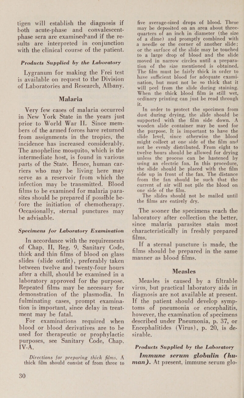 tigen will establish the diagnosis if both acute-phase and _ convalescent- phase sera are examined'and if the re- sults are interpreted in conjunction with the clinical course of the patient. Products Supplied by the Laboratory Lygranum for making the Frei test is available on request to the Division of Laboratories and Research, Albany. Malaria Very few cases of malaria occurred in New York State in the years just prior to World War II. Since mem- bers of the armed forces have returned from assignments in the tropics, the incidence has increased considerably. The anopheline mosquito, which is the intermediate host, is found in various parts of the State. Hence, human car- riers who may be living here may serve as a reservoir from which the infection may be transmitted. Blood films to be examined for malaria para- sites should be prepared if possible be- ‘fore the initiation of chemotherapy. Occasionally, sternal punctures may be advisable. | Specimens for Laboratory Examination In accordance with the requirements of Chap. II, Reg. 9, Sanitary Code, thick and thin films of blood on glass slides (slide outfit), preferably taken between twelve and twenty-four hours after a chill, should be examined in a laboratory approved for the purpose. Repeated films may be necessary for demonstration of the plasmodia. In fulminating cases, prompt examina- tion is important, since delay in treat- ment may be fatal. For examinations required when blood or blood derivatives are to be used for therapeutic or prophylactic purposes, see Sanitary Code, Chap. IV-A. Directions for preparing thick films. A thick film should consist of from three to 30 five average-sized drops of blood. These may be deposited on an area about three- quarters of an inch in diameter (the size of a dime) and promptly combined with a needle or the corner of another slide; or the surface of the slide may be touched to a large drop of blood and the slide moved in narrow circles until a prepara- tion of the size mentioned is obtained. The film must be fairly thick in order to have sufficient blood for adequate exami- nation, but must not be so thick that it will peel from the slide during staining. When the thick blood film is still wet, ordinary printing can just be read through it. In order to protect the specimen from dust during drying, the slide should be supported with the film side down. A wooden slide container may be used for the purpose. It is important to have the slide level, since otherwise the blood might collect at one side of the film and not be evenly distributed. From eight to twelve hours should be allowed for drying unless the process can be hastened by using an electric fan. In this procedure, the slide should be placed with the film side up in front of the fan. The distance from the fan should be such that the current of air will not pile the blood on one side of the film. The slides should not be mailed until the films are entirely dry. The sooner the specimens reach the laboratory after collection the better, | since malaria parasites stain most characteristically in freshly prepared — films. If a sternal puncture is made, the films should be prepared in the same manner as blood films. Measles Measles is caused by a filtrable virus, but practical laboratory aids in diagnosis are not available at present. If the patient should develop symp- toms of pneumonia or encephalitis, however, the examination of specimens described under Pneumonia, p. 37, or Encephalitides (Virus), p. 20, is de- sirable. Products Supplied by the Laboratory Immune serum globulin (hu- man). At present, immune serum glo-