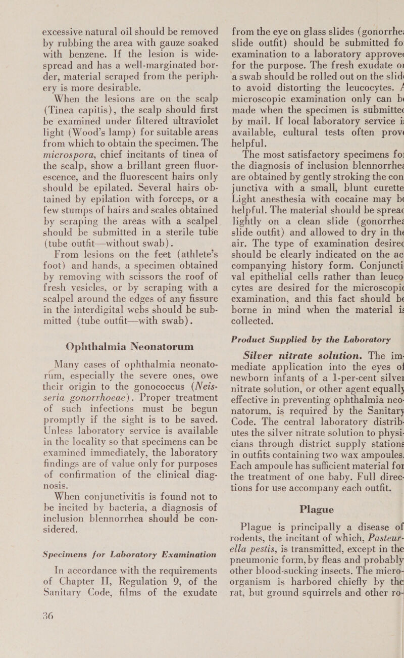 excessive natural oil should be removed by rubbing the area with gauze soaked with benzene. If the lesion is wide- spread and has a well-marginated bor- der, material scraped from the periph- ery is more desirable. When the lesions are on the scalp (Tinea capitis), the scalp should first be examined under filtered ultraviolet light (Wood’s lamp) for suitable areas from which to obtain the specimen. The microspora, chief incitants of tinea of the scalp, show a brillant green fluor- escence, and the fluorescent hairs only should be epilated. Several hairs ob- tained by epilation with forceps, or a few stumps of hairs and scales obtained by scraping the areas with a scalpel should be submitted in a sterile tube (tube outfit—without swab). From lesions on the feet (athlete’s foot) and hands, a specimen obtained by removing with scissors the roof of fresh vesicles, or by scraping with a scalpel around the edges of any fissure in the interdigital webs should be sub- mitted (tube outfit—with swab). Ophthalmia Neonatorum Many cases of ophthalmia neonato- rum, especially the severe ones, owe their origin to the gonococcus (Neis- seria gonorrhoeae). Proper treatment of such infections must be begun promptly if the sight is to be saved. Unless laboratory service is available in the locality so that specimens can be examined immediately, the laboratory findings are of value only for purposes of confirmation of the clinical diag- nosis. When conjunctivitis is found not to be incited by bacteria, a diagnosis of inclusion blennorrhea should be con- sidered. Specimens for Laboratory Examination In accordance with the requirements of Chapter II, Regulation 9, of the Sanitary Code, films of the exudate 36 from the eye on glass slides (gonorrhe: slide outfit) should be submitted fo examination to a laboratory approve: for the purpose. The fresh exudate o1 a swab should be rolled out on the slid to avoid distorting the leucocytes. / microscopic examination only can b made when the specimen is submittec by mail. If local laboratory service i available, cultural tests often prov helpful. The most satisfactory specimens fo: the diagnosis of inclusion blennorrhe: are obtained by gently stroking the con junctiva with a small, blunt curette Light anesthesia with cocaine may be helpful. The material should be spreac lightly on a clean slide (gonorrhez slide outfit) and allowed to dry in the air. The type of examination desirec should be clearly indicated on the ac companying history form. Conjuncti val epithelial cells rather than leuco cytes are desired for the microscopic examination, and this fact should be borne in mind when the material is collected. Product Supplied by the Laboratory Silver nitrate solution. The im. mediate application into the eyes ot! newborn infants of a 1-per-cent silver nitrate solution, or other agent equally effective in preventing ophthalmia neo: natorum, is required by the Sanitary Code. The central laboratory distrib. utes the silver nitrate solution to physi. cians through district supply stations in outfits containing two wax ampoules. Each ampoule has sufficient material for the treatment of one baby. Full direc- tions for use accompany each outfit. Plague Plague is principally a disease of rodents, the incitant of which, Pasteur- ella pestis, is transmitted, except in the pneumonic form, by fleas and probably other blood-sucking insects. The micro- organism is harbored chiefly by the rat, but ground squirrels and other ro-