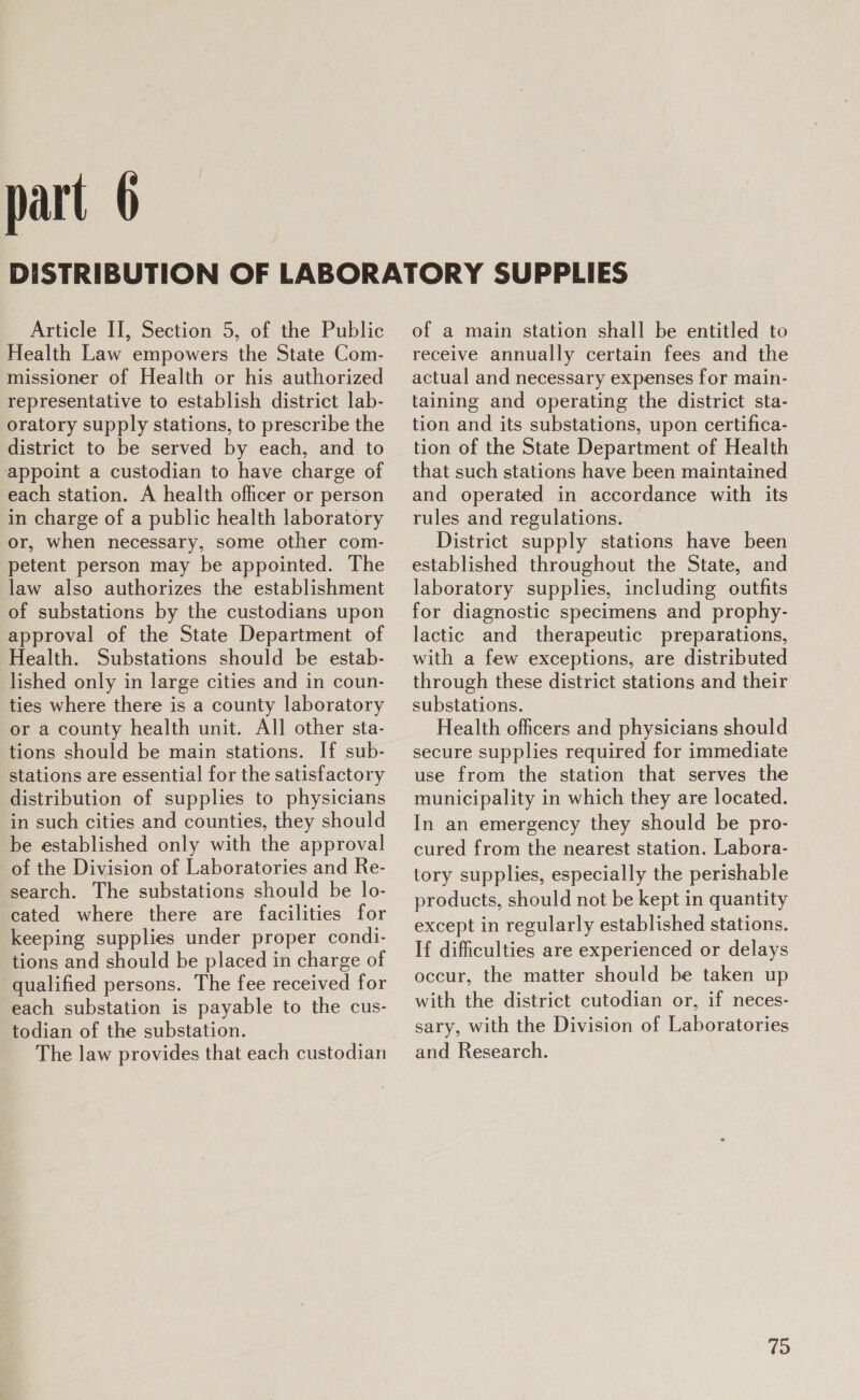 Article II, Section 5, of the Public Health Law empowers the State Com- missioner of Health or his authorized representative to establish district lab- oratory supply stations, to prescribe the district to be served by each, and to appoint a custodian to have charge of each station. A health officer or person in charge of a public health laboratory or, when necessary, some other com- petent person may be appointed. The law also authorizes the establishment of substations by the custodians upon approval of the State Department of Health. Substations should be estab- lished only in large cities and in coun- ties where there is a county laboratory or a county health unit. All other sta- tions should be main stations. If sub- stations are essential for the satisfactory distribution of supplies to physicians in such cities and counties, they should be established only with the approval of the Division of Laboratories and Re- search. The substations should be lo- cated where there are facilities for keeping supplies under proper condi- tions and should be placed in charge of qualified persons. The fee received for each substation is payable to the cus- todian of the substation. The law provides that each custodian of a main station shall be entitled to receive annually certain fees and the actual and necessary expenses for main- taining and operating the district sta- tion and its substations, upon certifica- tion of the State Department of Health that such stations have been maintained and operated in accordance with its rules and regulations. District supply stations have been established throughout the State, and laboratory supplies, including outfits for diagnostic specimens and prophy- lactic and therapeutic preparations, with a few exceptions, are distributed through these district stations and their substations. Health officers and physicians should secure supplies required for immediate use from the station that serves the municipality in which they are located. In an emergency they should be pro- cured from the nearest station. Labora- tory supplies, especially the perishable products, should not be kept in quantity except in regularly established stations. If difficulties are experienced or delays occur, the matter should be taken up with the district cutodian or, if neces- sary, with the Division of Laboratories and Research. 19