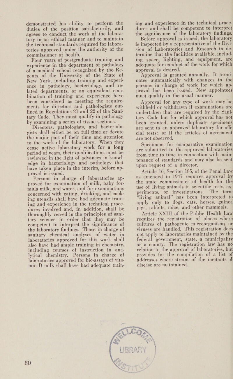 demonstrated his ability to perform the duties of the position satisfactorily, and agrees to conduct the work of the labora- tory in an ethical manner and to maintain the technical standards required for labora- tories approved under the authority of the commissioner of health. Four years of postgraduate training and experience in the department of pathology of a medical school recognized by the Re- gents of the University of the State of New York, including training and experi- ence in pathology, bacteriology, and re- lated departments, or an equivalent com- bination of training and experience have been considered as meeting the require- ments for directors and pathologists out- lined in Regulations 21 and 22 of the Sani- tary Code. They must qualify in pathology by examining a series of tissue sections. Directors, pathologists, and bacteriolo- gists shall either be on full time or devote the major part of their time and attention to the work of the laboratory. When they cease active laboratory work for a long period of years, their qualifications must be reviewed in the light of advances in knowl- edge in bacteriology and pathology that have taken place in the interim, before ap- proval is issued. Persons in charge of laboratories ap- proved for examination of milk, baby for- mula milk, and water, and for examinations concerned with eating, drinking, and cook- ing utensils shall have had adequate train- ing and experience in the technical proce- dures involved and, in addition, shall be thoroughly versed in the principles of sani- tary science in order that they may be competent to interpret the significance of the laboratory findings. Those in charge of sanitary chemical analyses of water in laboratories approved for this work shall also have had ample training in chemistry, including courses of instruction in ana- lytical chemistry. Persons in charge of laboratories approved for bio-assays of vita- min D milk shall have had adequate train- 80 ing and experience in the technical proce- dures and shall be competent to interpret the significance of the laboratory findings. Before approval is issued, the laboratory is inspected by a representative of the Divi- sion of Laboratories and Research to de- termine that the facilities available, includ- ing space, lighting, and equipment, are adequate for conduct of the work for which approval is desired. Approval is granted annually. It termi- nates automatically with changes in the persons in charge of work for which ap- proval has been issued. New appointees must qualify in the usual manner. Approval for any type of work may be withheld or withdrawn if examinations are undertaken that are required by the Sani- tary Code but for which approval has not been granted, unless duplicate specimens are sent to an approved laboratory for off- cial tests; or if the articles of agreement are not observed. Specimens for comparative examination are submitted to the approved laboratories from time to time in connection with main- tenance of standards and may also be sent upon request of a director. Article 16, Section 185, of the Penal Law as amended in 1947 requires approval by the state commissioner of health for the use of living animals in scientific tests, ex- periments, or investigations. The term “living animal” has been interpreted to apply only to dogs, cats, horses, guinea pigs, rabbits, mice, and other mammals. Article XXIII of the Public Health Law requires the registration of places where cultures of pathogenic microorganisms or viruses are handled. This registration does not apply to laboratories maintained by the federal government, state, a municipality or a county. The registration law has no relation to the approval of laboratories, but provides for the compilation of a list of addresses where strains of the incitants of disease are maintained.