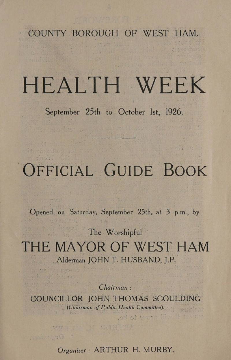 COUNTY BOROUGH OF WEST HAM. HEALTH WEEK September 25th to October Ist, 1926. ‘OFFICIAL GUIDE BOOK Opened on Saturday, September 25th, at 3 p.m., by The Worshipful THE MAYOR OF WEST HAM Alderman JOHN T. HUSBAND, J.P. Chairman : COUNCILLOR JOHN THOMAS SCOULDING Eee of Public Health Hs Organiser: ARTHUR H. MURBY.