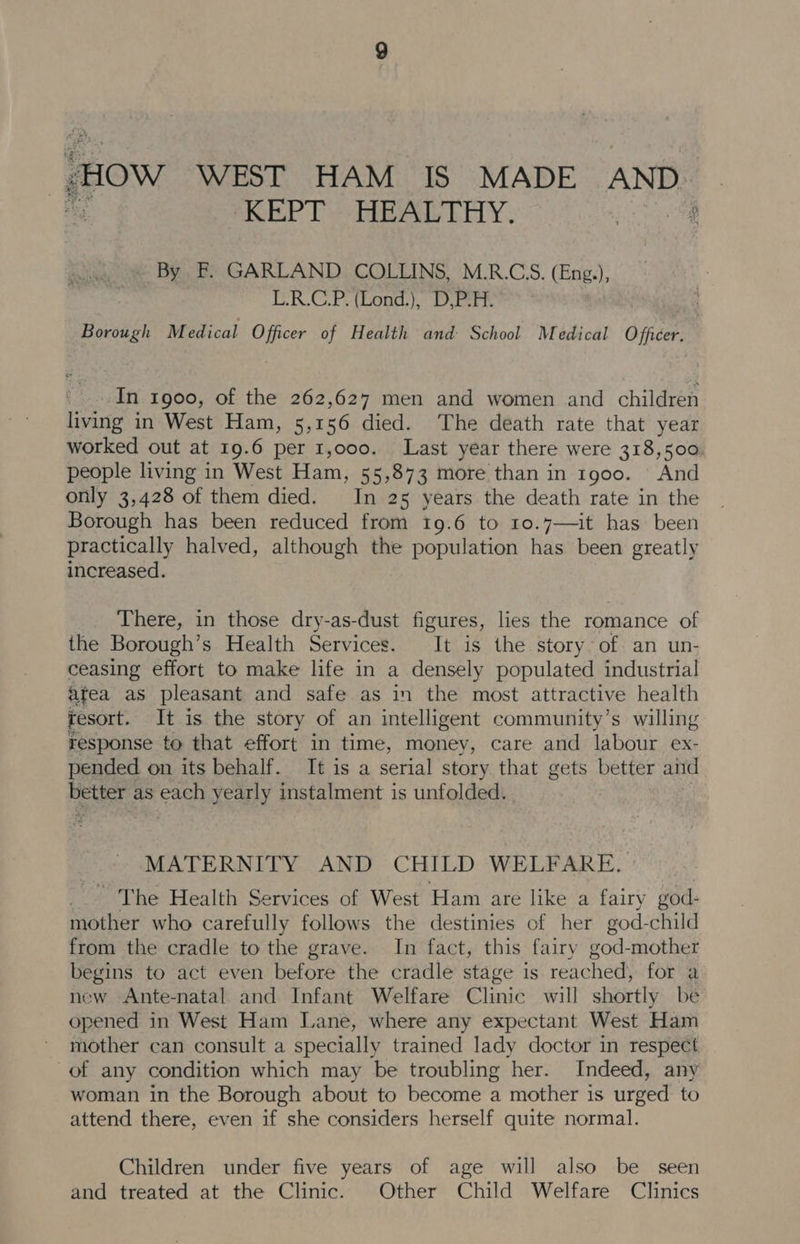 “Ow WEST HAM IS MADE AND. KEPT HEALTHY. By F. GARLAND COLLINS, M.R.CS. (Eng.), U-R.C.P.(Lond,), D PEPE Borough Medical Officer of Health and School Medical Officer: In 1900, of the 262,627 men and women and children living in West Ham, 5,156 died. The death rate that year worked out at 19.6 per 1,000. Last year there were 318,500: people living in West Bain 55°873 more than in 1g00. And only 3,428 of them died. In 25 years the death rate in the Borough has been reduced from 19.6 to 10.7—it has been practically halved, although the population has been greatly increased. There, in those dry-as-dust figures, lies the romance of the Borough’s Health Services. It is the story of an un- ceasing effort to make life in a densely populated industrial afea as pleasant and safe as in the most attractive health resort. It is the story of an intelligent community’s willing response to that effort in time, money, care and labour ex- pended on its behalf. It is a serial story that gets better and better as each yearly instalment is unfolded. MATERNITY AND CHILD WELFARE. ~The Health Services of West Ham are like a fairy god- mother who carefully follows the destinies of her god- child from the cradle to the grave. In fact, this fairy god-mother begins to act even before the cradle stage is reached, for a new Ante-natal and Infant Welfare Clinic will shortly be opened in West Ham Lane, where any expectant West Ham mother can consult a specially trained lady doctor in respect of any condition which may be troubling her. Indeed, any woman in the Borough about to become a mother is urged to attend there, even if she considers herself quite normal. Children under five years of age will also be seen and treated at the Clinic. Other Child Welfare Clinics
