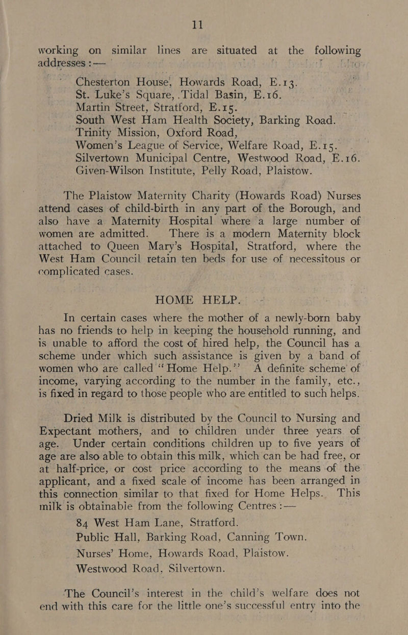 working on similar lines: are situated at the following addresses : i : bot 2 las Chesterton House’ Howards Road, E.13. St. Luke’s Square, .Tidal Basin, E. 16. Martin Street, Stratford, E.15. South West Ham Health Society, Barking Road. Trinity Mission, Oxford Road, Women’s League of Service, Welfare Road, Ect Le Silvertown Municipal Centre, Westwood Road, E.16. Given-Wilson Institute, Pelly Road, Plaistow. The Plaistow Maternity Charity (Howards Road) Nurses attend cases of child-birth in any part of the Borough, and also have a Maternity Hospital where a large number of women are admitted. There is a modern Maternity block attached to Queen Mary’s Hospital, Stratford, where the West Ham Council retain ten beds for use of necessitous or complicated cases. HOME HELP. In certain cases where the mother of a newly-born baby has no friends to help in keeping the household running, and is unable to afford the cost of hired help, the Council has a scheme under which such assistance is given by a band of women who are called ‘‘Home Help.”’ A definite scheme of income, varying according to the number in the family, etc., is fixed in regard to those people who are entitled to such helps. Dried Milk is distributed by the Council to Nursing and Expectant mothers, and to children under three years. of age. Under certain conditions children up to five years of age are also able to obtain this milk, which can be had free, or at half-price, or cost price according to the means of the applicant, and a fixed scale of income has been arranged in this connection similar to that fixed for Home Helps. This milk is obtainabie from the following Centres :— 84 West Ham Lane, Stratford. Public Hall, Barking Road, Canning Town. Nurses’ Home, Howards Road, Plaistow. Westwood Road, Silvertown. The Council’s interest in the child’s welfare does not end with this care for the little one’s successful entry into the