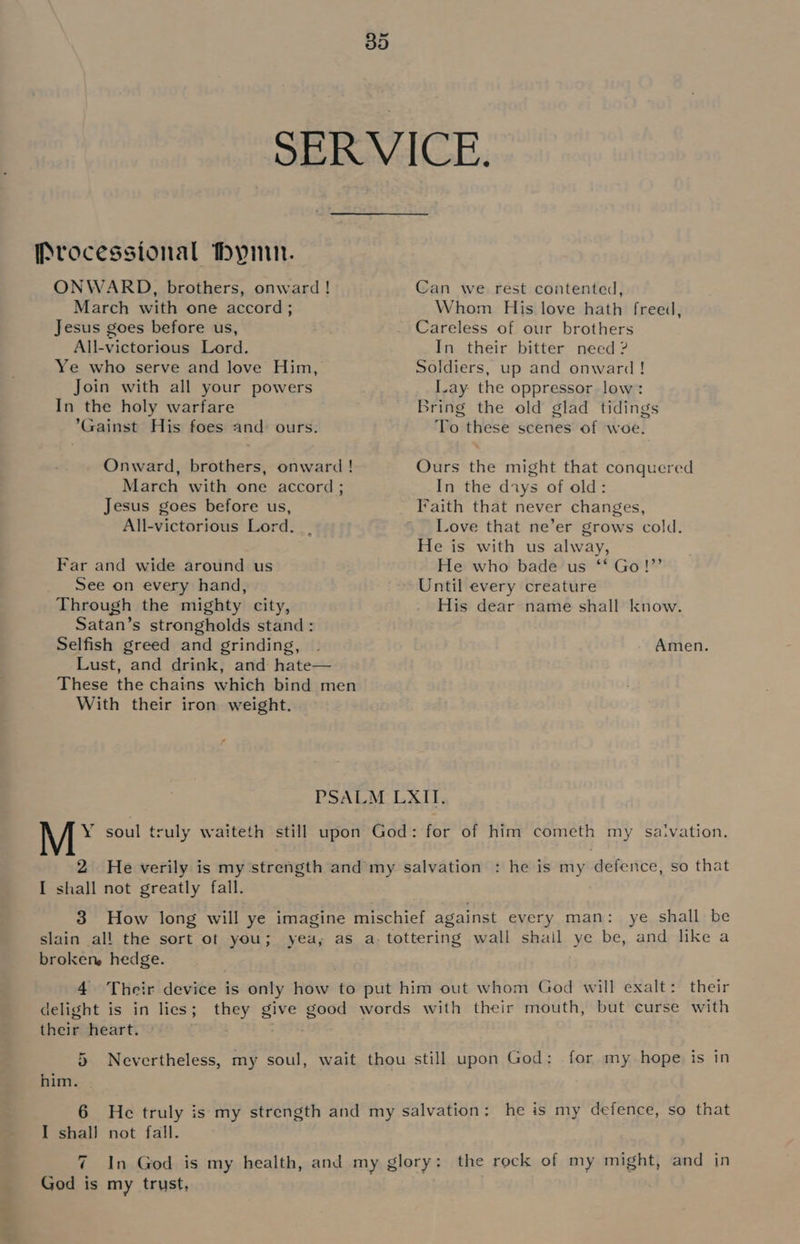 eet SERVICE. Processional hymn. ONWARD, brothers, onward ! Can we rest contented, March with one accord; Whom His love hath freed, Jesus goes before us, Careless of our brothers All-victorious Lord. In their bitter need ? Ye who serve and love Him, Soldiers, up and onward! Join with all your powers lay the oppressor low: In the holy warfare Bring the old glad tidings *Gainst His foes and: ours. To these scenes of woe. Onward, brothers, onward! Ours the might that conquered March with one accord ; In the days of old: Jesus goes before us, Iaith that never changes, All-victorious Lord... ’ Love that ne’er grows cold. He is with us alway, Far and wide around us He who bade us ‘‘ Go!”’ See on every hand, Until every creature Through the mighty city, His dear name shall know. Satan’s strongholds stand: Selfish greed and grinding, . Amen. Lust, and drink, and hate— These the chains which bind men With their iron weight. PSALM LXII. Y soul truly waiteth still upon God: for of him cometh my saivation. I shall not greatly fall. 3 How long will ye imagine mischief against every man: ye shall be slain all the sort of you; yea, as a- tottering wall shail ye be, and like a broken, hedge. 4 Their device is only how to put him out whom God will exalt: their delight is in lies; they give good words with their mouth, but curse with their heart. 5 Nevertheless, my soul, wait thou still upon God: for my hope is in him. 6 He truly is my strength and my salvation: he is my defence, so that I shall not fall. 7 In God is my health, and my glory: the rock of my might, and in God is my trust,