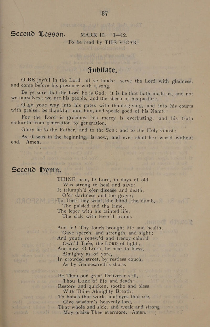 Second Lesson. MARK IT. °1—12. To be read by THE VICAR. subilate, O BE joyful in the Lord, all ye lands: serve the Lord with gladness, and come before his presence with a song. Be ye sure that the Lord he is God: it is he that hath made us, and not we ourselves ; we are his people, and the sheep of his pasture. O §0 your way into his gates with thanksgiving, and into his courts with praise: be thankful unto him, and speak good oh: his Name. For the Lord is gracious, his mercy is everlasting: and his truth endureth from generation to generation. Glory be to the Father, and to the Son: and to the Holy Ghost ; As it was in the beginning, is now, and ever shall be: world without end. Amen. Second Hymn. THINE arm, O Lord, in days of old Was strong to heal and save; It triumph’ d o’er disease and death, O’er darkness and the grave; _-To Thee they went, the blind, the dumb, The palsied and the lame, The leper with his tainted life, The sick with fever’d frame. And lo! Thy touch brought life and health, Gave speech, and strength, and sight ; And youth renew’d and frenzy calm’d Own’d Thee, the Lorp of light ; And now, O Lorp, be near to bless, Almighty as of yore, In crowded street, by restless couch, As by Gennesareth’s shore. Be Thou our great Deliverer still, Thou LorpD of life and death; ~Restore and quicken, soothe and bless With Thine Almighty Breath ; To hands that work, and eyes that see, Give wisdom’s heavenly lore, That whole and sick, and weak and strong May praise Thee evermore. Amen,