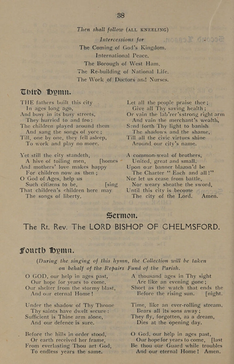 Third Mymn. THE fathers built this city In ages long ago, And busy in its busy streets, They hurried to and fro: The children played around them And sang the songs of yore; Till, one by one, they fell asleep, Yo work and play no more. Yet still the city standeth, And mothers’ love makes happy lor children now as then; O God of Ages, help us That children’s children here may The songs of liberty. Let all the people praise thee; Give all Thy saving health ; Or vain the lab’rer’sstrong right arm And vain the merchant’s wealth, Send forth Thy light to banish The shadows and the shame, Till all the civic virtues shine Around. our city’s name. A common-weal of brothers, United, great and small, Upon our banner blazon’d be The Charter ‘‘ Each and all!” Nor let us cease from battle, Nor weary sheathe the sword, Until this city is become The city of the Lord. Amen. Fourth bymn. O GOD, our help in ages past, Our hope for years to come, And our eternal Home! Thy saints have dwelt secure: Sufficient is Thine arm alone, And our defence is sure. Before the hills in order stood, Or earth received her frame, From everlasting Thou art God, To endless years the same. A thousand ages in Thy sight Are like an evening gone; Short as the watch that ends the Before the rising sun. [night. Time, like an ever-rolling stream, Bears all its sons away ; They fly, forgotten, as a dream, Dies at the opening day. O God, our help in ages past, Our hopefor years tocome, [last Be thou our Guard while troubles And our eternal Home! Amen.