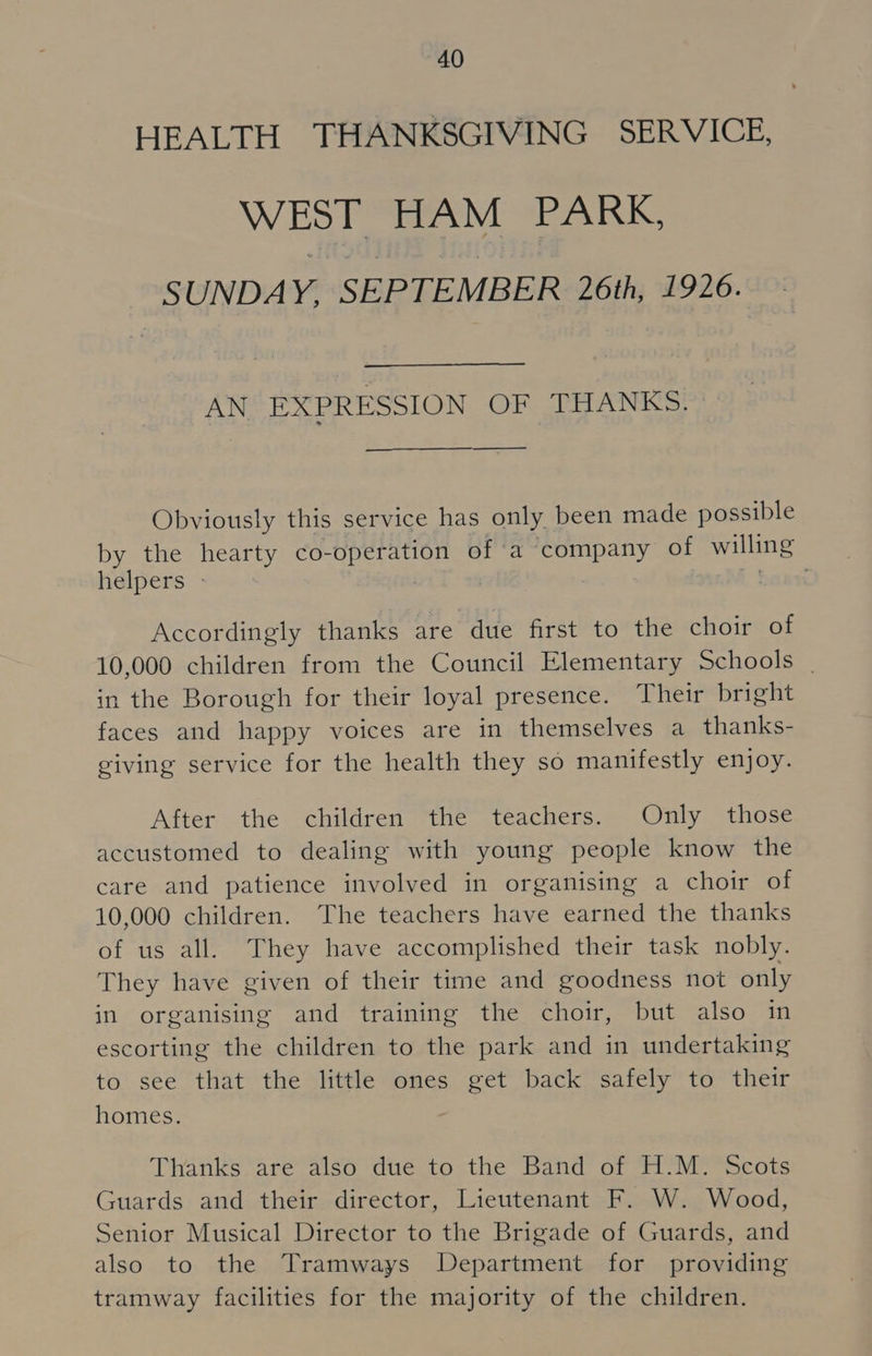 HEALTH THANKSGIVING SERVICE, WEST HAM PARK, SUNDAY, SEPTEMBER 26th, 1926. AN EXPRESSION OF THANKS. Obviously this service has only been made possible by the hearty co- siueennieh of a company of WMI helpers » Accordingly thanks are due first to the choir of 10,000 children from the Council Elementary Schools | in the Borough for their loyal presence. Their bright faces and happy voices are in themselves a_ thanks- giving service for the health they so manifestly enjoy. After the children the teachers. Only those accustomed to dealing with young people know the care and patience involved in organising a choir of 10,000 children. The teachers have earned the thanks of us all. They have accomplished their task nobly. They have given of their time and goodness not only in organising and training the choir, but also in escorting the children to the park and in undertaking to see that the little ones get back safely to their homes. Thanks are also due to the Band of H.M. Scots Guards and their director, Lieutenant F. W. Wood, Senior Musical Director to the Brigade of Guards, and also to the Tramways Department for providing tramway facilities for the majority of the children.