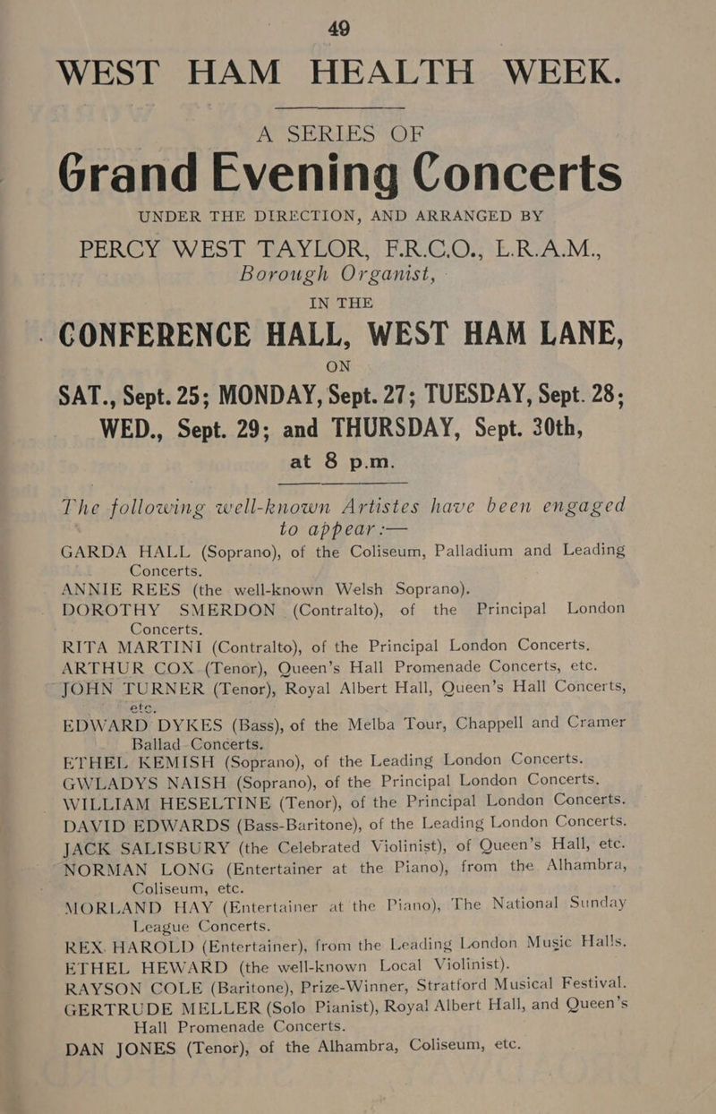 WEST HAM HEALTH WEEK. A SERLES OF Grand Evening Concerts UNDER THE DIRECTION, AND ARRANGED BY PERCY. WEST ‘TAYCOR; : F.R.C.0.; L.RAM., Borough Organist, » IN THE CONFERENCE HALL, WEST HAM LANE, ON SAT., Sept. 25; MONDAY, Sept. 27; TUESDAY, Sept. 28; WED., Sept. 29; and THURSDAY, Sept. 30th, at 8 p.m.  The following well-known Artistes have been engaged to appear :-— GARDA HALL (Soprano), of the Coliseum, Palladium and Leading Concerts. ANNIE REES (the well-known Welsh Soprano). DOROTHY SMERDON (Contralto), of the Principal London Concerts. RITA MARTINI (Contralto), of the Principal London Concerts. ARTHUR COX (Tenor), Queen’s Hall Promenade Concerts, etc. “JOHN TURNER (Tenor), Royal Albert Hall, Queen’s Hall Concerts, etr EDWARD DYKES (Bass), of the Melba Tour, Chappell and Cramer Ballad. Concerts, ETHEL KEMISH (Soprano), of the Leading London Concerts. GWLADYS NAISH (Soprano), of the Principal London Concerts. WILLIAM HESELTINE (Tenor), of the Principal London Concerts. DAVID EDWARDS (Bass-Baritone), of the Leading London Concerts. JACK SALISBURY (the Celebrated Violinist), of Queen’s Hall, ete. NORMAN LONG (Entertainer at the Piano), from the Alhambra, Coliseum, etc. MORLAND HAY (Entertainer at the Piano), The National Sunday League Concerts. REX. HAROLD (Entertainer), from the Leading London Music Halls. ETHEL HEWARD (the well-known Local Violinist). RAYSON COLE (Baritone), Prize-Winner, Stratford Musical Festival. GERTRUDE MELLER (Solo Pianist), Roya! Albert Hall, and Queen’s Hall Promenade Concerts. DAN JONES (Tenor), of the Alhambra, Coliseum, etc.