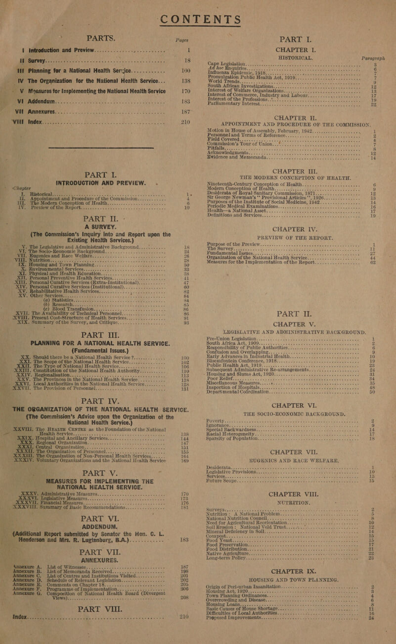 I Introduction and Preview Sear ee lets hy ih es? cet i Survey... olay 1 Se a TP ieee VR Aa a ue Planning for a National Health Serrjce ST aha Aaa _WV The Organization for the National Health Service... v V Moaasures for Implementing the National Health Service MER AMUOMOUIN ey cee eee ce reals Vil Annexures............... RUE ANUS REEL pe Ag MN Say UE UNION R Sete Nis Se SRN a ee  PART I. : INTRODUCTION AND PREVIEW. » Chapter « MP RED CNDE CHORUS IS tora the oesc tale. 9 6: 8 o-0's) ciaielord Oe a lublerd lee ti, Appointment and Procedure of the Commission............ Ili. The Modern Conception of Health..................0..... Norm E PeoOM EINE MUG OL sist. crnk ira ve dees w ded tlle sate e ele die ere PART II. A SURVEY. (The Commission’s Inquiry into and Report upon the Existing Health Services.) VY. The Legislative and Administrative Background........... VI, The Socio-Economic PAC KOMOULEE Ate Ly sk tse ARNE eete whe Vil. Hugenics and Race Welfare... 2.02... 060... ee SME RI IURT ONO rte one etre cots ein ic!a x bla ciele wu sale ee oka es we Peetousingand Town Planning.) 6008.5 0) osc. lags bees MP en ViTOnMeNntal SCPVICES. 6b. kk ee ee lees ee ewes . XI. Physical and Health Education..................20..04-5- XII. Personal Preventive Health Services...................00. XI, Personal Curative Services (Extra-Institutional)........... XIV. Personal Curative Services (Institutional)................. ae Rehabilitative Health Services.............5... 0000000005 PRUNE PSOE UICC Are RY oe eos ue oietidl eee eat Rep AOiaI TES soe Mis ee es ESL Et ature art MS UG (2) SESS Ber Te BS Se en 4c) ‘Blood Transtusion.2 0... es. ee dale ee 5 aS XVII. The Availability of Technical Personnel.................. XVI. Present Cost-Structure of Health Services.............2.. XTX. oh ane ofthe Survey, and Critique............. 2.03... PART III. PLANNING FOR A NATIONAL HEALTH SERVICE. (Fundamental Issues.) XX. Should there be a National Health Service ?............. XXI. The Scope of the National Health Service............... XXII. The Type of National Health Service......:............. XXIII. Constitution of the National Health Authority........... ae POU MIIBAL LOM iets iatg ince ia Ao cine Gt adie cig the betel e eal ove xxv As Herero iInION OF ECISONNED 2s Nhs is lk ee eal: ty | PART IV. 1 Orr L100 102 106 110 113 118 128 131 (The Commission’s Advice upon the Organization of the National Health Seryice.) : XXVUL. The HEALTH CENTRE as the Foundation of the National we Mer ERVIGE ya tieise as site tata Vailas tilt ara elon belt XXIX. Hospital and: Ancillary Services... ei miizevional Ortanization...). s0. 02d cs bse ace veto bee oss XXXL Central Organization GES SARS RE Dae Bee SSCA aun MC AARP XXX. The Organization of Personnel.............0.-0002000. XXXII. The Organization of Non-Personal Health Services...... “XXXIV. Voluntary Organizations and the National Health Service oe PART V. % MEASURES FOR IMPLEMENTING THE RATIONAL HEALTH SERVICE. DEM OVaenaministrative Méasures.... 20/000... 0.00 ces e ee MPROMIMaELVE MEASUICS. 00s kk ccc elec c tee waaaee XXXVI. PEMD MEASTITOS 2. ca ccs cb ons ce Neide euleee vee eles XXXVI. Summary of Basic Recommendations................ PART VI. : ADDENDUM. i “(Asitional Report submitted by Senator the Hon. C. L. Es pe eneron and Mrs. R.-Lugtenburg, B.A.)........ AAU d By PART VIL. ean: ANNEXURES. Menuexare Ay) List Of Witnesses. lo... s lines nee cc deccedeeees Annexure B. List of Memoranda Received..... ee ee leaps sees Annexure C. List of Centres and Institutions Visited............ Annexure D. Schedule of Relevant sot wap ee Le RN Nae iar Annexure HE. Comments on Chapter 18 Annexure F. Programme of Implementation................... Annexure G. een ra of National Health Board (Divergent yes AAR et oR a eh eee Ne rmee 138 144 147 151 155 164 169 170 1738 176 181 183    CHAPTER I. HISTORICAL. Paragraph OaDe Degisla Gian sada fu Bie Nese ae aa ete ie Oe ak a ee Ce ae 3 Ad hoe Enquiries. . ny Oe 6 Influenza Epidemic, GI BC ese LULe Gara ee rote eee ee 7 Promulgation Public Health ACE ROMY A aap aes «red ure ess é World Trend) ois Pale 016) Seen en ee She eamly crew ees irae age a 9 south African: Investigations.,..4/i20...) 60) Lie dee eee 12 Interest of Welfare Organizations........0..2...c.ec0cecceceeses 13 Interest of Commerce, Jndustry and) He bopit Gay obi cee Lapeer ahr g Interest of the Professions...\.................... 0. 19 Parhatmontary Interest. ish yeae Geen Loe, chceok., a eae 22 CHAPTER HI. APPOINTMENT AND PROCEDURE OF THE COMMISSION.  Motion in House of Assembly, February, 1942......:...........05 1 Personneland Terms of Reference......................... 000, 2 MUIGEE COMETS aisle ie Detel yeah a Ree Doheny Sey ee Bee RE + Commission’s Tour of Union... 7 SECULAR I YYE 1) 8 PRG IATO WAC MLOINGS's 2a) Sula b sip arc ld el ahaluio’a od volo Siete eu ao Men 12 Mvidenesvand Memoranda: sa. selbst ede Caine ee, ee eee 14 CHAPTER III. THE MODERN CONCEPTION OF HBALGE. Nineteenth-Century Conception of Health...................05. 6 Modern Conception of Health. . AP a thie ied SP Pera: eet 9 Desiderata of Royal Sanitary Commission, TORUS che Ve Aes 2 12 Sir George Newman’s ‘‘ Provisional Articles ”’ BLOC ste Ne Pela er alade, ov. 13 Purposes of the Institute of Social Medicine, BOIS een 14 Perjodic Medical Hxaminations.=.$0:4 oe) oss cols uilc occ ek ale ees 16 ienith-—a National Assebe/. 2). eS Oe en one w ecole Melee pied wna 17 De rnILIONsian CSET UICES. 3/25... EVE natal enh fe le see ote eect 19 CHAPTER IV. PREVIEW OF THE REPORT. PUD POSE OL GHEE TS VEC Win oi ofc0.o «ob: w/o ces cied teak cane bree a Gea ee Aan 1 MPTIEC AIT: V.Giyis Craeaedts Tags a Ane oie is st xe ial soe URUR AR ATM AEG LRM cane Ap oes Pan 11 BMA AIMOM GA PSS eS ya) 8: y olelay lilly NM Mee eel eatn ante LH De tee ae 27 Organization of the National Health Service................0..... 44 Measures for the Implementation ofthe Report.................. 62 PART II. ; CHAPTER V. LEGISLATIVE AND ADMINISTRATIVE BACKGROUND. Pres nion Legislation. eos sod Lag sate vee calc aie TE ree tie Wits faa 1 OUCH AP riea A Chil GOD. 2) ND Mee aN hie ce Ran aS Te ag a Responsibility of 'PubliecA uthorities! Sere cu tie Wella Larvae ten 6 Contision and Overlapping. foie Hass oi. 4s pheatahe malate ve ola ental 9 Harly Advances in Industrial Health.........0......00..00-2 000s 10 Bloemfontein Conference, LOLS 5 3. sis 5 i ve stearate terol eho whaler oars 19 POUCH Calob Ach, TOES eich casera Wiel Merle eta tal Sats uae 23 Subsequent Administrative Re-arrangements.../................ 24 “Housing and Slums: Achy 1920) son's ed es .aibace Os at itisidie oe cae 31 POOT VCH OT EAS SNS vo falg eea Oh bulk REL heel HER ED Ae nda 7cl Pees 34 Miscellaneous Measures..... ES etre ten iis LE RU seis Mee maa 2e) 35 PUSHECELAM Ot: ELOSPIGAIS sic cae aciae esky eke ce. Slevohetete aT eoaphoue Pa ake sieht acsdae 48 Departmental Coordination... caeineis oi... 6 kate Soya REIS etele Mine ee 50 CHAPTER VI. THE SOCIO-ECONOMIC BACKGROUND. PRONOTGY : cnn eepe as ate oa eal cee cima AeA U. Oiys Ceee thie. abit y 2 PO TAM CRUE: a Nea lgei tate &amp; ORM ea reOnS ivaye ion Sutd Osh Mies 20 Merk Peas da Peg 9 SMeECIa) DAG WALdRESS ia ne cos ts On pane, eam By ANT Urey ig) UCAS 14 Miaeiall Heterogeneity. Veerati seb sac. sven unecandte a tk nose alee ornate 17 SPATS OR OL PO DUA OE yeas ets eich \ ne onntaeaey at eiehemne Se ia cea 18 CHAPTER VII. EUGENICS AND RACE WELFARE. ESE GOTATA so iSisio etre a Mates ai loc aia abies hirel the 3) sek Sakae Ars fae ees Ba 1 EERISIADEVO PTO VISIONS a sealers. cre Ueie pei Sicha, Aglac/del AUTOS craton Spc 10 TERT COR cl ala'otcoe gus eak Mabel edie atan -)asaleuatal aie eet tnd Fy sts aT aR ek alien ans 3 RGR EG) SCO DEC cv era ee EDO sore, a)d ete talc even kde la eee Oe Etats Eee 15 CHAPTER VIIL. NUTRITION. POLE VGY.Se)a pu ie anal oavt Sk eta aliMe tas) oe LA dae eal cba per eR Maly ital sen ot ah ya Pera ts ga Fie 2 Wiutrition :) A National Proplem:.). 2 Usk &lt; dia. sles &lt; sete re toed 5 Wational NUUTLION COUNGEIE. 22503. were hw eae loo senile lak tienes 8 Need for Agricultura] Reorientation............... ei) Seba eee ee 10 Soil Erosion : National Veld Trust........ BONE AAT ADR GA SEO ea S 12 Mineral Deficiency in Soil. fe Bade ea aie 2 ahve FROM Lake bee ae ae ot eae 14 COWUPOSE ice eign ido teats terns sk seat ek cheat oes ane cat Set ate leo shang) Hea Pe, Aller ata epee 15 MOOG MORSE Siete eee ee aatmalahs, p(drascusl Sera rides els ante A212 UA Sth dot naneme te taal 15 HOO PICRELVADIOUS hee herds he ko aia ieee ere) Need eee Metin yao CaemaE 17 MOOG WISGTID MELO oe on SN Sch ietova.s ore teen Mieteba ai sen aca at oak sic bolle ene 21 Native Agriculture............ SUR te LOAN Oya pe kone ob F site| ae Re 22 Tonge GORE OllGys a Mie oc ta tdip tel dm wie Wieden lola fale tavere Ava tere Sins Aeon ae CHAPTER IX. HOUSING AND TOWN PLANNING. Origin of Peri-urban Insanitation.&lt; 2600.06.06 ect ese cece dine 2 FROUSINGIAGH: POA kee ante ed Coes she a yaa Le ale ws Seon ee et 3 Town Planning, OTGINANCES &lt;.&lt;s wasters egael eteesiaie ts «ols ye an eaee 2 &amp; 4 ‘Overcrowding and Diseases, «/. 4. Saeie: |-(3 saa shee ah oe Peat alee 6 PGHSiNng Loans eA eas 2) ec ah arenes yn dah ols ls ahaa eda ine Gratin 8 Basie Causes of House Shortages caie7 ii ces. sae 2 Mate hols sis oly dai os 11 Difficulties of Local Authorities. oho. 00 ee doa ete le 16 Proposed Improvements... ws see Ae be alee hee ct Psat ete Siete 24