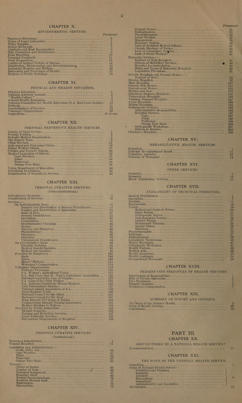      CHAPTER X. ENVIRONMENTAL SERVICES. Paragraph SUELO ULOL Ys FLO VISEONG ass «&gt; .c 1c ieteee visit chee dense eel ete aire Tassie histienaae tevenetate nae orpesOf LOGal A REROLIGIES. ©, cclels tel act's a/Pafek nares atnis intake! &gt; DEIR Ne olshe 4 Water SUPDUCS o&gt; Us hn. cei ae ee Fiese ee toleiete tage SeSan istpaetent gol ty 6 RUBTUSS AR OTHOV AS ais cnc. ce 6-2 bree elk Urabe oben epatere ae tia emters Mere he. fe 7 Ahattoirs and Meat Hxamination:../.. 2. sch. +. sidteies = we) rye ml ohe oe 8 Milk Production and. Distribution ly. 20% scl-.s «iache narnia vn y« aeeinielel piesa) 9 MOG Panne) sais 5 hoon ooeushe tue io Sartore ei lee oh oR Me nl ole clei oe deceit aicha 10 Unsound Foodstutts) ss fc dete io sig daatn &amp; hci Stee erecta etree ovate 11 BONG PLEPATAGLON..« Soc! hod otae ooo na een eee eo aii re bare een een aie ier 12 Control of Animal Vectors: of Disease. ect. cis cntscs s Suan tien) e gisteowts miere 14 Disinfection, Disinfestation and Dever minisation,. BA toi EOC E 15 Industrial. Hyciencand Welfare: .:)ci ss fet kik sae eee cers 16 Recreation and Promotion of Health 17 a yciene’ Of Puvlic Bruildinos oc, aie c cue oe oom vies eae et naioeta re as 18 CHAPTER XI. PHYSICAL AND HEALTH EDUCATION, PHYVSOG TH CGUCATLON S2))-8s Salat ede cates is eie cae als ete eRe MU oss oes 1 National A dvisoryCouneu ct oqo ce scrips nls ee eeieiaietemise hs lacie 2 A RLCALEN CURbUTO' 27&gt;. 25. ccna einice eto oecelat atte aime bitie tied vac as 4 Gonéral fealth Mdneation.&lt;. seceded sy aectousvs tote ieee ee es are kines 9 National Committee for Health Education (S.A. Red Cross Society) 14 RCL G0 0 1AM ge ae TOE Me RMP) FOU iy Sh Ream Se, A Tein ks oobi ESD Sd tear 15 Incoérdination of Services......... ee 19 Volimmtary: OTgPanizations ., v.54 25¢ slekare bose abercepetaerae areca or oligne bees 20 MT ORESLIONS? voi Oe se fee soit ois. + Se Re ao erences pees tee eine 21 et seq. CHAPTER Xii. PERSONAL phar ale HEALTH SERVICES. DEES OL LGGA LSOLVIGE ated cea as», Lys jallel ain) eos eMC ses, Abele) ey oad) eae 1 Pe PERORULE OSIGIOI Se. Casters the tists ee a iotol te cu Ieee erect afeycransee 2 Periodic Medicdb HXA MIN AGION, Mi... ciisi&lt;e oe sietetenta te cai/ckeolees olen ute a Sie 5 ETO HAIN TY BASIE. cea hoon. ae se hanes eee eRe Peis ee hae rsteele mec 9 Clinic: Nervicest: s.acsve casas. 11 Ante-natal and Post-natal Clinics. 13 MNtANG WV ClLaArle | OMDICS. fo osc. 2 ccelenctaes |» pate Dae Meer ee ele aia ances ue ‘@reches'and Nursery Schools? 3 oc .crcr. anscNeeahe cteecies ciuate ersls ale alse 20 Medical Inspection OF SChaOls : +...) +... cbyeokvaeitte saree © A hace ace etstauele 32 CORIO ERO VIRUC Coie cates ad fate atch wRAG &amp; yclel ee SRM EM EE ere ea te eeleha ay ei 6 ca ietedee 34 BNVEVOSLR hers ere ate Wa tea ty ic, 4 She ate st a Gly nee se ees Se eth 40 EPA VaR Ra eiae are ee Bo Wd leas us s.c Sok oe DER ROTATE EME euetenets sic e ese 44 OLADBO EP VECIS FALE le Je enn sare biol os REE RIM oe ead afer oe ean 46 Union Department of Mdueation.. |... Beeler a oe dake Gets ere db g 50 SU StISem TM SEIG CHONG 6 6 oreo che oa dene vacteeeen Or Gea ie eres tia o ite 52 Examanation OL Reeriits tO; Services: s .\.cssclesle cna sivie's cle tin some 55 CHAPTER XIII. PERSONAL CURATIVE SERVICES. (Extra-Institutional.) A ITEROCEORGHECE EAT Grit 516 coc, om Pealeesis ole, UERMME RR EM Nate nals feder er ateue are 1 Clase cationsOb SEnVICERS. | sk os ulna + ceummeiete matters in cas tenses ietele sides he Services :— Cis RAT VIC aAlIStIGSDANIS... «2.5.2 «lv icfetacls c= SS ePRE Sse aieceie cris ett 13 Number and Distribution of General Practitioners........ 14 Number and Distribution of Specialists.................. ha Be) PIGALETOE COS 7 os ole nc wicvsr reve beth. 4 leis .c MMR Oder aepe SLRet Reet cc yeiet 21 General Practitioners, o.t.03 ale. sae eee oe Leoitae 22 RUDI CELLS ES rceresti oy » hee haSo ferro eborastiale teioicedemetonstonape aaehtat aia ain Panta eran 28 OTP ORTGLOMG 96 5) o.0 tee scopes ab hoo he oe ee eee 45 DISCHIMINALOTY. C Hal I MS tcolders ah aalleaete eae tetas aueiale ee 46 Meme neuen et jre-te)s taechelelnetn Glee 6 Dae ese maa 47 INGTSING STIG MIG WiITeLY,&lt; s.ies1lactens veranda ee eta iets ae 60 IPTV ELOUNOLA pila. bi lseteictetc in Sere lt mo Oe ete eRe re 65 PPATUIAG yy Theres el Saeed sas alc ene tay Lae oo Ale bse Seomeaea kre ke take 68 Opticians BIAS CR hs oh abla te Ral dion tray ere ot ae TR Se Fat 79 Unregistered Practitioners&lt;; 2274.0 3).s&lt;. we as piste oe eet 84 On ai Codperative Basis..................: Rie itce ae es ae 89 MTtEndiy, SOCIOTIOS N10) 3 te reco w co SHIRE eI ease oe 92 Medical Benehit Societies; srs asc net ss reels ene eee 93 MedicateAtd ‘SOCiGELES.+.0 oe etanante connie trae eae eae 95 Provided by Employers 105 State 108 Mines a 109 MEIN CPST GNSS Bee Ta As EAST ROR PS et gue ey A a aes cee 111 WVOFKmMen, S| COM PENSAGLON oo 0 0% urs de se Aeowe oe ebie tie 112 WotunvaryrOrcanizagionsys7. wk aa ate 6 + oes oe meneame 119 HEGETAIG VN TOUCTAAG sun cis smnineee eek eles eet ks ty hee wale 120 S.A. Women’s Agricultural Union.’; 0.00666. ce ceca eae 12] $.A. Red Cross and St. John’s Ambulance ensiseier® a 122 National Council for Care of Cripples. . 123 RA. COURCI LOr OUI WOUATC. foun. diac wialas ce Sil s Brele oleae 124 $.A. National Council for Mental Hygiene............... 126 ANTI-T UDENCUIOSIS MOCICDIOS &gt; a/c) ip avaera.2 navd ade tees oe 127 National Cancer Association of S.A........0 00002. e ce aee 129 IN AGATE AVA GIUUR CUS aay ea ee prs dls cce-nctve cteieielets tales haw 130 National Council forgone Blinds a ye). chet =e oid ale aioe butions 131 National Council for the Deaf... 2.5... ....2.0.0cc ceca e ee 131 King Edward VII Order of Nurses.................0000. 132 Johannesburg District Nursing Association.............. 133 Medi¢al Missions toNatives. .eUk on). c 0s ss oc ete eae ales 134 Provided by Public Authoripies Somes vain «cite s ace fe nmics 138 IDIStrich: SuPZEOUMS. 24.0 22. tack Meh ME el eave eet 138 Nursing and_ Midwitery S€rvices..s ej... geen SSeS, 147 Local Author AL; SOT VICORLL bs .ciolt con hone Corts tons es von oaks 156 Out-patient Departments of Hospitals VIET ie 166 CHAPTER XIV. PERSONAL CURATIVE SERVICES. (Institutional.) USES Cal Tn GLO ULON sae ol tos acc rscart a hahe Se ctehe ale active re eaies. ek Cit ree i General Hos pieaisess Ss asd PR Se ere Sree ht ET Meee ee Be 11 Legislation and Administration -— DOW Africa AGUA ie ve seis sie tee ere Re ete eens aes 46 Caine Province...) ekbee coe ee Se ee he eee ee ee AT IN AGRL 6 tS vic kok SE Rit ee eee Pied Wee cee bes 52 rans yaad ¢ cb i ie Be eis Ae See eh rere eee 54 Orange Pree State: 4... 4) eerie ern ee ea ee cn ere 60 General :— Choreé of Doctor ..2i1.45,.0 nee ae Retod tale ae ences Ih ae meee 65: Number of Beds fi: 66 Technical Equipment 67 Honorary Staff......... 69 Medical Superintendents 70 Resident Medical Staff. 71 Radiologists 72 PASEINGINtS 52 Reh rh”, Rie kde ein ae REE We We Me at 73 ii   Paragraple. FLEPAINOG NUISES &lt;2e cucloins orto ei neces 5 alae he oh ene! Ye 74 Ramlographerst esti ec mera cates te eee CEE kanes oe med Physiotherapists: 7a ca. noes eset ee eee bis. 76 octal Workers. 222% sir. eats o eeeet acre Gate ae eee ne, ih Managements ..27 0,30: oaks aces otk = SEL ere ete ieee ees 78 Honorare yshems's sv ane ene Ae ae oe ea ee 80 Lack of Resident Medical Ofiicers;:c:c.ce sun aoe oe eee 81 Chronic: Shortage, of Nursessn. 2. 0:2 ols eee eee ee 82 Lack of Laboratory Sergices..../..)..\...-4sc1esee soe 83 Lack of Social Workers)... 2s see ee 84 Maternity Services :— + ; Number of Beds Required.......... sa 9) cee lavarve 81a es eae ' 85 Objects of Midwifery Services.............000ebe- see eee 1 «88 Hospital Accommodation. 89 Siting and Types of Maternity Hospita Sag died atnlel ote ear 90 Legislative PTO VISIONS «5s 3)5,«: svete asic ss5e, ta: 2 = terete eee 91 Private Hospitals and Nursing Homes :— Number of Beds sy v5.5 ak chs sioke ves abe nals Roatan eee ee 92 Mission Hospitals... 60a cele «hoe RE De 97 Mine Hospitals... 0.4... hes b ssiegs/e niece * +, &lt; 6 SRE eRe Eee 7 TOF Chronic Sick Homes!:)...0.2 402. ooo selene 113 Convalescent Homes. v2 y+... « siete ohs aks obs Caer OE ee 125 Hydros and Spas one scsis «&gt; pisos okies. ole Pics ie oe ean eee 132 Infectious Diseases Hospitals: : i... ...ck 2.12 see eee Ps 145 Tuberculosis: Hospitals... ..... 5.5 io 4 oa1s eee 148. Venereal Diseases Hoepitials. 2... fsc cic'siilekeeid vee 157 Leper Hospitals 2.0 Vo Gcecs = viste ayeictele gt deel Re 169 Mental Hospitalgiic ceed Side oo baleiecc) Je a eee 180 Orthopaedic Services: ..... 5.4. 06» « de sclesibie eles ee 188. Administrative Responsibility........ Sissd 2 Gyete arash a eee tO one 192 Hospital Services.) c.g... . see ee ee eee 197 Cape. isies's via Fel ioeceis ss ices ue eee tea ee 197 ata. os ciucl scare inline. 5! Fate ne nnn OnE 6 ene eee 198. Transvaal. 6. ose oekn secs eee eee 199 Orange Free. State:-;. 2.) 2 sn ase te oe eee 200: — Orthopaedic Workshops........... 201 Defects in Services .;:2.. 3.1. 5,5 all ccee aes eee eae ee 202 Children’s Hospitals... 25 2155 cls s/s cee ee ee « 208. CHAPTER XV. REHABILITATIVE. HEALTH SERVICES, Definition #9 sle wieve, 4 &amp; 4, 0,0 018) ela eatoyel'eye Reyes Reve Sy kee ate en A National Re-adjustment Boatd.....................-- cor ae ae aa Voluntary, Agencies: .. 5 Soak. 7 be ai eee oe 13- Training of Personnel...) d.0s0scyeoe we s,s see eee 14. CHAPTER XVI. OTHER SERVICES. Statistics)... es Sue Deve BS ene oe ae ee we Oe 1 Research.......... ao anes 02a: el, cd esd lalate in ee 12’ Blood ‘Transfusion Services?! ij... ccc ne sole cae en eee 1b CHAPTER XVII. AVAILABILITY OF TECHNICAL PERSONNEL. Medical Practitioners... 2/0... j).Geinen aie ee 1 Specialists. ..5 sce. yk. aye nid olny s aie es vee eet i eee gen ap eno Re een vi Dentists..2..55 5 fas aside, See Slee &amp; Gipre See te ne Se 11 PhatMacisteey Voss: Shvdee ts wie oe VY ks ae Beer e 16- INUPSOS Sons, hep ei orden o's oases ay ey sie) ci wath fe pe ie eae 19 Medical and Surgical Nurses 2... y 2 Spee eee 23 Sister Tutors. .\&lt;(hs% sal ee on ae cee te ee 24 Orthopaedic Nurses io.) 8. sic. 3) Sec eehie ee een 25- Non-Huropean Nurses. ..5../ 2.5 4.2 ee eee eee Aa detnete ay es District Nurses... ..9 se-. og «dre er os ee el Ree en eee 27. Mothercraft Training ss.28 &gt; ..0.4 ee see nae ee eee 28 Mental NULS68. }. 2.20.2 6 «0-010 atsteles «8 a eeie Osi ences eee 29- Mid Wives. «.. 1... 2: 5 syeytieierete otal oie ayer at ave te coils pte pee 31 Physiotherapists... . 2.226 Abs hs eveke © wlelcaerieiey duet anstenate aah ie ean Sar OpbiCians.. ./5 Sie wise ays, phe ata elle peal aeon a Garr cae ae eee x Se ieee 37 Radiographers. .\0 os. ..4-2 Moyen bo o's eee sie en eee 39° Laboratory. Technicians... b.2.. ¢ occsegss. elieiie ci ene eee 40- Dental Mechanics. . ao c:050.c:0 an. «cca. + ose ewe een ete 41 Orthopaedic Mechanies, 0.0.00... 2. «2 sao lee ee 45. Health Visitors...... Shia a sre oa b nailed ol hls sao) eta See ee a wee! Medical Aids... o.6 oa. 3 se alesse. cia) 0 egy sev aoe eee 52 Health Inspectors... 2: 2/&lt; cei Gian ence SSS 53 Health ‘Assistants. . 3... 4. cc siets sleje'e « &amp; chet ete) evalcie elena ate \ 54 Occupational] Therapists... 55. 14 94. 255 0e ae eee ee ¥ 55- CHAPTER XVII. PRESENT COST STRUCTURE OF HEALTH SERVICES. Distribution of Responsipility ... 7) c.2 &lt;2 seieue cane eee eee 1 ROle of Private Enterprises: i566 cca} oes Selah retain eee 2 Free: Treatment, o/s. 15)tey-larw’ + sda hbo Slee eneitict ele ecche Ue eneenne aee 5 Friendly Societies....... eats re PE itr ns yoda 6- Workmen’s Compensations. . 4. /idc., vice ot auate ots tne ene) eee ig CHAPTER XIX. SUMMARY OF SURVEY AND CRITIQUE. The: State of the Nation’s Health, J. 5 4.0%. at glee 2 State of Health Services. 036 :c4 «000. bee. | ae ee sie @ Sena 26.* Comelusions 7 sio/ca)eyea snes 0s es nn ed oh oe eile oe ee 50; : PART III. CHAPTER XX. SHOULD THERE BE A NATIONAL HEALTH SERVICH ? RECOMMOENAS HON wh. ae .c.5, oe oh diab reshma 4 yaek ela |e! st oho nice al or ene 21 CHAPTER ss THE SCOPE OF THE NATIONAL HEALTH SERVICE. ODJOCHVES. oi... bass 5. 2 monies late o elalaleae. 2 ey a, ofc oe ld Scope of National Health Service— Statistical and! Planying. . (0 04.\).5%.. 1.) ae ] FRESGARCHG 5-0 SEG. oi ers Vine eee ania r ah eat sole (hoor a pela ne AAVIBOLY. a0 vain oe oR K Sica slod ane 4 oC Cee eee | 6 Hiducational os acc ecw shes Few te ape Ris Wn leh eee Inspectoral. soy cs oa @.. a) de tik Ys eles ei eee Administrative and Bxrecative. :....::d:.« ts cele « ables Sareea ete