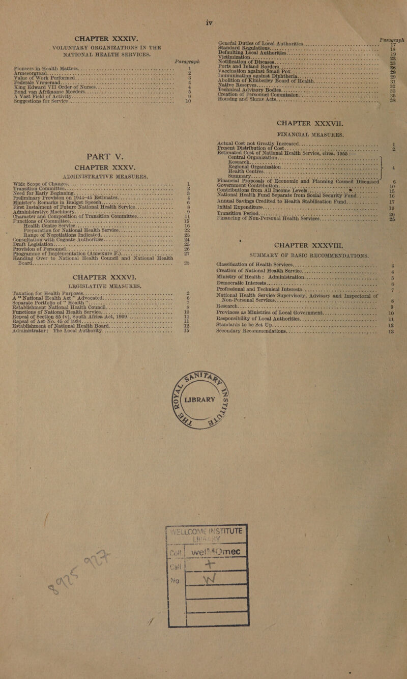   1V APTER XX 2 ; . Paragraph CH R XIV. othe ba Poe Se HOPALAMtHOLIIOR A. soos see gab eee ake {7 . VOLUNTARY ORGANIZATIONS IN THE andard: Regulations aici ius dca fast sie 2 Mc! olay =e 18 NATIONAL HEALTH SERVICES. Viewmimon ann ae cane Tse} Paragraph Notitivation jof-Diseasas feuy mete iy. bn SEs Ch i ae 23 i , i 1 Ports and Inland Borders yo. oa lien sd cid edie ee thy Oo Seiden hve 0's oie PIONCETAADAELCAILN, MAUCCIS 52 /c cus sis aese endiel ae iol erect taue isle, peta vel apt sig N Vaccination against Small Pox.../11/) 1/2700) 29 PA TRICHOF ITAL cress dy sysicis erie Lael sibs) eroielereannelateneis me ahehiee ik eae Ween enon 2 Immunisation against Diphtheria.......0.0 01 29 Value of Work Performed. ... 00.0.5. e eee cess eee eee a ¢ Abolition of Kimberley Board of Health....01217.7°70...77177 31 Memerale VTOWSTAAG. | tn te vases sitod ces Ninialioatasis a ctstset reels rae ti aaa tei tale 4 Native Reserves................. 32 King Hdward VII Order of Nurses.......... +++ 00s eee eee e eee eeee F Technical Advisory Bodies.) 0.34... Uhsc sis scss cs ss lee dalle v pene Bond van Afrikaanse Mocders,.. 000i. i. ata aiden nee mnt aes : Creation of Personnel Commission.....................0.-.. at ia. Aa A Vast Field of Activity... ....- 06-00 secrete eee ee ete eee eee Housing and 'SlumsiA cts, 370.0 Nase od, eee ee 33 SHSKEHLIONS LOK NOrviGes ts 4 SUA cyt) scene) teh susie onetich seuemene ns athe he tere matte 10 ae CHAPTER XXXVI. FINANCIAL MEASURES. Actual Cost not Greatly Increased...............-..- cece eee cces a3 Aho hy a pe of are Peay Pea TENS Oe ona 2. stimated Cost of Natio: e ervice, circa. 1955 :— PART V. Central, Organization...) 2 \/)22s ti s)ale tee ee Labels sitisatign oil tht Tier Sa eee ae te egion: reanimation. .0 500.50. 020 eee 4 CHAPTER XXXV. hoe Centres. os. 25 a) ADMIN s S. ey UEDINAT Ys Rew ee oie eiee tena “ata ales gel al alle &gt;. pel beh eng eeea ReetT ADMINISTRATIVE MEASURES Financial Proposals of Economic and Planning Council Discussed 6 Wide Scope of Changes. .......- +s eee e cere e ee eee eee eter ences 1 Government Contribution.................. «0112 10 Transition ‘Committee. 2 6). 2.'0)s/-).\-\eie ee\s\ouelspicinsye vie '= &gt; cams nity sie 2 Contributions from All Income Levels................ SS ey is 15 ee wea id HL Kenge rb te ta FORO TU ta hata sh e National Health Fund Separate from Social Security Fund........ 16 inary Provision on 19: SOR CUM eae abi tent nclere Ne ew 3 A pis lide Minister's Pacha in Budget Speech........... BON EME GSE i 6 Annual Savings Credited to Health Stabilisation Fund...... ieee 17 First Instalment of Future National Health Service............... 8 Initial Tixpenditure’ yi sisiei wes nels anleines ste othe eee eee 19 Administrative Machinery..............2.-++- eajoit ele epaldis ate « Wiel le 9 Transition Perlodis oe eco) oN se 20 Character and Composition of Transition Committee.............. ‘LJ. Financing of Non-Personal Health Services................ avin e 25. Punctions of. Cammibhee.y\.5 20 8's din ees 6 ois Geeimtele nue ey eiee anaes ilet ells! alle 15 Health Centre Service............... eS Sieiay tien RRL Te aa 16 Preparation for National Health Service..................... 22 Range of pecorattons ae oys\eialats ielipleytexcetate le seoiene ze Consultation with Cognate Authorities............... 2.2 c cece eee . Drath Legislations, oo. eee a No ye CU ERR Mee dae Mu. 25 CHAPTER XXXVIIL. Provision of peronuel. ape Uk ANG onA ye #) Malian RRO APN paceioy cus 4 nN R Programme of Implementation (Annexure F.)......... Poe azes ah elas 2 SUMMARY OF BASIC RECOMMENDATIONS. - Handing Over to National Health Council and National Health i 7 IBOATS Cea ULM ay tils atels slevciy eye's e neg euaiene he ata Lia poecan tial Seka, Ui 28 Classification of Health Services.............0....ecrececeveee mH 4 Creation of National Health Service.....................+.++e.- 4 CHAPTER XXXVI. Ministry of Health: Administration.................. Sash re: bests 5 ) Democratic Interests... 325). ) las. vemos » lee ae ae 6 LEGISLATIVE MEASURES. , Professional and Technical Interests.............0.ceeeece cesses ies Laxabion for Health: Purposes (3/5). asic motes aie slafe stave sate) a aides wiles y National Health Service Supervisory, Advisory and Inspectoral of A “ National Health Act’ Advocated.................. Peete eee 6 Non-Personal Services... ie ied in ses els eC if aa vf Na 8 Separate Portfolio of “‘ Health”’...... EU edt tere erate pepe tome eaNAG terse 7 Réseathh - Establishment National Health Council........................: ; 8 BES Oso cae etis rin en wiles 5) ci+ db ge le alale ad) aitia) a) el pam a eae Functions of National Health Service................ 2. cece cees 10 Provinces as Ministries of Local Governmenht................. Pies 10 Ropes uf coohon abo Sou Africa Act, 19097. 0) o 4. ci...) a Responsibility of Local Authorities...............0.e0+eee00ee ‘2 il eal of Act No..40/08 1934 oo op ct) Cie aie eae ae ia lay apf Ratablishineak' of Watlonal Hcg Hoakd ea ha nk 12 Standards to be Set UD....... ++... eee ee ese eree reese eeeee 12 Administrator: The Local Authority © TROY EVR SD VE Le WN aU 15 Secondary Recommendations). eae eee eee eee Py 13  [WELLCOME : ute j let     INSTITUTE pm, * P % » Cn | . QQ. &gt; {