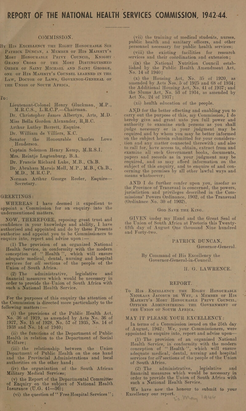 COMMISSION. By His Excettency tue Ricur Honovuraste Sir Parrick Duncan, 4 Member or His. Masesty’s Most Honovraste Privy Covncin, _Granpd Cross or tHE Mosr DIstTINGUISHED OrpER oF Satnt MicuarL anp Saint GEORGE, ONE OF His Masresty’s CoUNSEL LEARNED IN THE Law, Docror or Laws, GovERNoR-GENERAL OF rue Union or Sourn AFRIcaA. 'o : / Lieutenant-Colonel Henry Gluckman, M.P., M.R.C.S., L.R.C.P.—Chairman. : Dr. Christopher James Albertyn, Arts, M.D. Miss Bella Gordon Alexander, R.R.C. Arthur Lutley Barrett, Esquire. Dr. William de Villiers, K.C. Senator the Honourable _ Henderson. Captain Solomon Henry Kemp, M.R.S.1I. Mrs. Reintje Lugtenburg, B.A._ Dr. Francis Richard Luke, M.B., Ch.B. Dr. Abraham Marais Moll, M.P., M.B., Ch.B., M.D., M.R.C.P. Norman Arthur George Reeler, Secretary. ; Hsquire— GREETINGS : WHEREAS I have deemed it expedient to appoint a Commission for an enquiry: into the undermentioned matters. NOW, THEREFORE, reposing great trust and authorised and appointed and do by these Presents authorise and appoint you to be Commissioners to enquire into, report and advise upon :— (1) The provision of an organized National Health Service, in conformity with the modern conception of “ Health ’’, which will ensure adequate medical, dental, nursing and hospital services for all sections of the “people of the Union of South Africa. (2) The administrative, legislative and financial measures which would be necessary 10 order to provide the-Union of South Africa with such a National Health Service. For the purposes of this enquiry the attention of the Commission is directed more particularly to the following matters :— (i) the provisions of the Public Health Act, No. 36 of 1919, as amended by Acts No. 36 of 1927, No. 15 of 1928, No. 57 of 1935, Ne, 14 of 1988 and No. 14 of 1940; (1i) the functions of the Department of Publhe Health in relation to the Department of Social Welfare; (iii) the relationship. between the Union Department of Public Health on the one hand and the Provincial Administrations and _ local authorities on the other hand; _ (iy) the organization of the South African Military Medical Services; (v) the Report of the Departmental Committee eae (U.G. 41—86); vi) the question of ‘¢ Free Hospital Services ”’ ; « q . (vil) the training of medical students, nurses, public health and sanitary officers, and other personnel necessary for public health services; (viii) the existing facilities for research services and their codrdination and extension; _(ix) the National Nutrition Council estab- lished by the Public Health Amendment Act, No. 14 of 1940: (x) the Housing Act, No. 35 of 1920, as amended by Acts Nos..5 of 1925 and 68 of 1934; the Additional Housing Act, No. 41 of 1937; and the Slums Act, No. 53 of 1934, as amended by Act No. 24 of 1937 (xi) health education of the people. ‘AND for the better effecting and enabling you to carry out the purpose of this, my Commission, I do hereby give and grant unto you full power and judge necessary or in your judgment may be required and by whom you may be better informed to call for, have access to, obtain, extract from and examine all such Government books, documents, papers and records as in your judgment may be required, and as may afford information on the subject of this enquiry, and to enquire of and con- cerning the premises by all other lawful ways and means “whatsoever; AND I do further confer upon you, insofar as the Province of Transvaal is concerned, the powers, jurisdiction and privileges described in the Com- missions’ Powers Ordinance, 1902, of the Transvaal (Ordinance No. 30 of 1902). Gop SavE THE KING. GIVEN under my Hand and the Great Seal of the Union of South Africa at Pretoria this Twenty- fifth day of August One thousand Nine hundred and Forty-two. PATRICK DUNCAN, Governor-General. By Command of His Excellency the Governor-General-in-Council. H. G. LAWRENCE. REPORT. To His. Excenntency THE Ricur Honourable Nicotaas Jacosus DE Wet, A MrempBer oF His Masresty’s: Most HonovurasLe Privy Covuncit, OFFICER ADMINISTERING THE GOVERNMENT OF ‘THE Unton oF SoutH AFRICA. MAY IT PLEASE YOUR EXCELLENCY : In terms of a Commission issued on the 25th day of August, 1942: We, your Commissioners, were appointed to enquire into, report and advise upon— (1) The provision of an organized National Health Service, in conformity Path the modern conception of ‘‘ Health ’’, which will ensure adequate medical, dental, nursing and hospital services for all’sections of the people of the Union of South Africa. (2) The administrative, legislative and _ financial measures which would be necessary in order to provide the Union of South Africa win such a National Health Service. — We have now the honour to submit to your Excellency our report. | iV¥\4