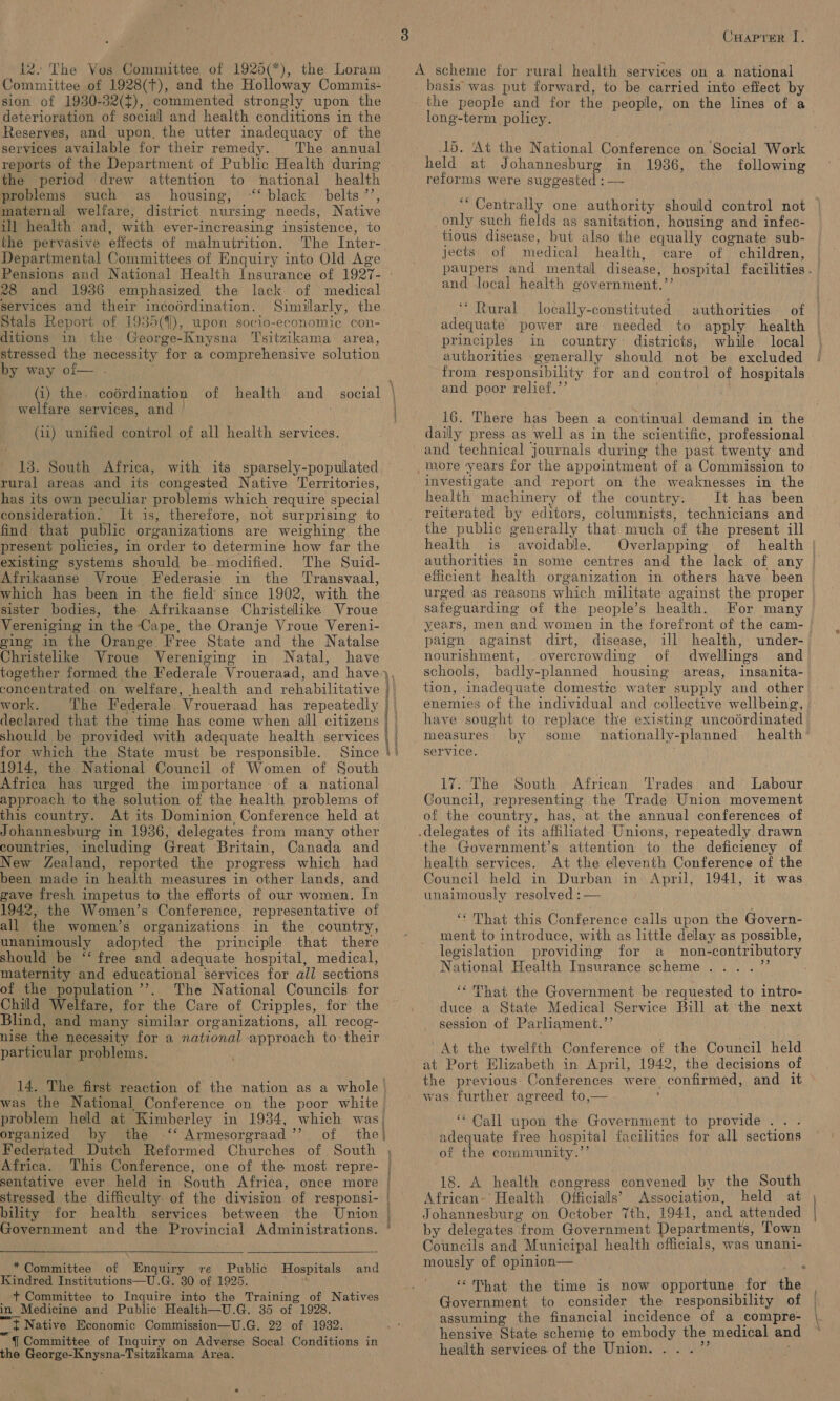 12. The Vos Committee of 1925(*), the Loram Committee of 1928(T), and the Holloway Commis- sion of 1930-32(¢), commented strongly upon the deterioration of social and health conditions in the Reserves, and upon, the utter inadequacy of the services available for their remedy. The annual reports of the Department of Public Health during the period drew attention to national health problems such as housing, ‘‘ black belts ’’, maternal welfare, district nursing needs, Native i] health and, with ever-increasing insistence, to the pervasive effects of malnutrition. The Inter- Departmental Committees of Enquiry into Old Age Pensions and National Health Insurance of 1927- ° 28 and 19386 emphasized the lack of medical services and their incodrdination. Similarly, the Stals Report of 1935(4]), upon socio-economic con- ditions in the George-Knysna Tsitzikama: area, stressed the necessity for a comprehensive solution by way of— . welfare services, and | (ii) unified control of all health services. 13. South Africa, with its sparsely-populated — rural areas and its congested Native Territories, has its own peculiar problems which require special consideration. It is, therefore, not surprising to find that public organizations are weighing the present policies, in order to determine how far the existing systems should be modified. The Suid- Afrikaanse Vroue Federasie in the Transvaal, which has been in the field since 1902, with the sister bodies, the Afrikaanse Christelike Vroue Vereniging in the Cape, the Oranje Vroue Vereni- cing in the Orange Free State and the Natalse Christelike Vroue Vereniging in Natal, have together formed the Federale Vroueraad, and have concentrated. on welfare, health and rehabilitative work. The Federale Vroueraad has repeatedly declared that the time has come when all citizens should be provided with adequate health services for which the State must be responsible. Since 1914, the National Council of Women of South Africa has urged the importance of a national approach to the solution of the health problems of this country. At its Dominion Conference held at Johannesburg in 1936, delegates from many other countries, including Great Britain, Canada and New Zealand, reported the progress which had been made in health measures in other lands, and gave fresh impetus to the efforts of our women. In 1942, the Women’s Conference, representative of all the women’s organizations in the country, unanimously adopted the principle that there should be “‘ free and adequate hospital, medical, maternity and educational services for all sections of the population ’’. The National Councils for Child Welfare, for the Care of Cripples, for the Blind, and many similar organizations, all recog- nise the necessity for a national approach to their particular problems. 14. The first reaction of the nation as a whole | was the National Conference on the poor white problem held at Kimberley in 19384, which was. organized by the ‘‘ Armesorgraad’’ of the| Africa. This Conference, one of the most repre- bility for health services between the Union Government and the Provincial Administrations.    *Committee of Enquiry re Public Hospitals and Kindred Institutions—U.G. 30 of 1925. ah: + Committee to Inquire into the Training of Natives in Medicine and Public Health—U.G. 35 of 1928. t Native Economic Commission—U.G. 22 of 1932. §. Committee of Inquiry on Adverse Socal Conditions in the George-Knysna-Tsitzikama Area. e i ins MRT em goat ween ner Cuaprer I. A scheme for rural health services on a national basis was put forward, to be carried into effect by the people and for the people, on the lines of a long-term policy. 15. ‘At the National Conference on Social Work held at Johannesburg in 1936, the following reforms were suggested : — ‘““ Centrally one authority should control not © only such fields as sanitation, housing and infec- tious disease, but also the equally cognate sub- jects of medical health, care of children, paupers and mentall disease, hospital facilities. and local health government.”’ “Rural locally-constituted authorities of | adequate power are needed to apply health | principles in country districts, while local authorities generally should not be excluded from responsibility for and control of hospitals and poor relief.’’ 16. There has been a continual demand in the daily press as well as in the scientific, professional and technical journals during the past. twenty and _more years for the appointment of a Commission to investigate and report on the weaknesses in the health machinery of the country. It has been reiterated by editors, columnists, technicians and the public generally that much of the present ill health is avoidable. Overlapping of health authorities in some centres and the lack of any | efficient health organization in others have been urged as reasons which militate against the proper — safeguarding of the people’s health. For many years, men and women in the forefront of the cam- paign against dirt, disease, ill health, under- nourishment, overcrowding of dwellings and schools, badly-planned housing areas, insanita- tion, inadequate domesttc water supply and other enemies of the individual and collective wellbeing, have sought to replace the existing uncodrdinated measures by some nationally-planned health service. / 17. The South African Trades and = Labour Council, representing the Trade Union movement of the country, has, at the annual conferences of .delegates of its affiliated Unions, repeatedly drawn the Government’s attention to the deficiency of health services. At the eleventh Conference of the Council held in Durban in: April, 1941, it was. unaimously resolved : — ‘“ That this Conference calls upon the Govern- ment to introduce, with as little delay as possible, legislation providing for a non-contributory National Health Insurance scheme ....”’ ‘‘ That the Government be requested to intro- duce a State Medical Service Bill at the next session of Parliament.’’ At the twelfth Conference of the Council held at Port Elizabeth in April, 1942, the decisions of the previous- Conferences were confirmed, and it was further agreed to,— ; “Call upon the Government to provide... adequate free hospital facilities for all sections of the community.’ 18. A health congress convened by the South African-' Health Officials’ Association, held at , Johannesburg on October 7th, 1941, and attended by delegates from Government Departments, Town Councils and Municipal health officials, was unani- mously of opinion— ; “That the time is now opportune for the Government to consider the responsibility of assuming the financial incidence of a compre- hensive State scheme to embody the medical and health services of the Union. ...”’ ;