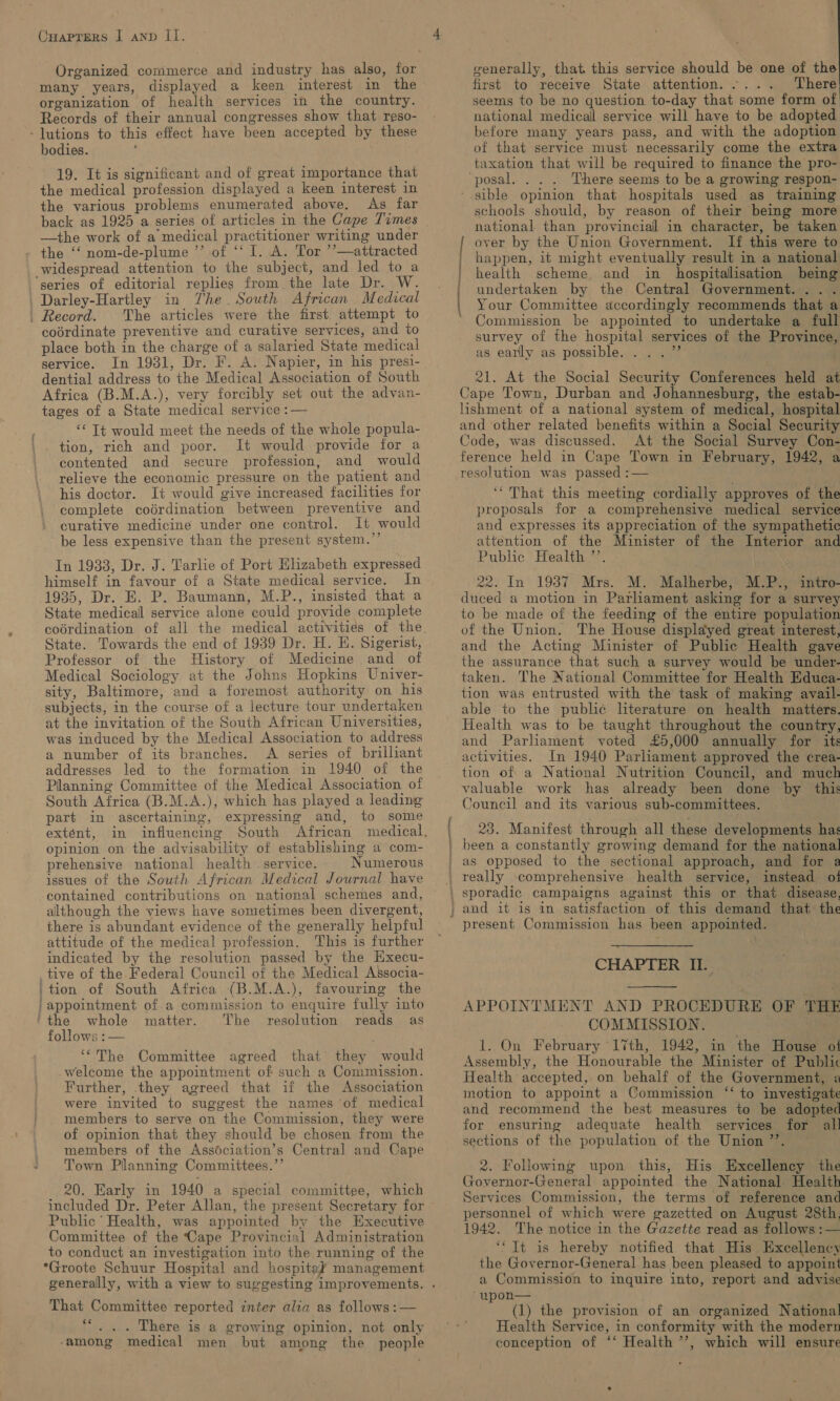 many years, displayed a keen interest in the organization of health services in the country. Records of their annual congresses show that reso- - lutions to this effect have been accepted by these bodies. 19. It is significant and of great importance that the medical profession displayed a keen interest in the various problems enumerated above. As far back as 1925 a series of articles in the Cape Times —the work of a medical practitioner writing under the ‘‘ nom-de-plume ’’ of ‘‘ [. A. Tor ’’—attracted widespread attention to the subject, and led to a ‘series of editorial replies from the late Dr. W. Darley-Hartley in The. South African Medical . Record. The articles were the first attempt to cobrdinate preventive and curative services, and to place both in the charge of a salaried State medical service. In 1931, Dr. F. A..Napier, in his presi- dential address to the Medical Association of South Africa (B.M.A.), very forcibly set out the advan- tages of a State medical service :— ‘© Tt would meet the needs of the whole popula- tion, rich and poor. It would provide for a contented and secure profession, and would relieve the economic pressure on the patient and his doctor. It would give increased facilities for complete coédrdination between preventive and curative medicine under one control. It would be less expensive than the present system.”’ In 1933, Dr. J. Tarlie of Port Elizabeth expressed himself in favour of a State medical service. In 1935, Dr. E. P. Baumann, M.P., insisted that a State medicall service alone could provide complete State. Towards the end of 1939 Dr. H. EH. Sigerist, Professor of the History of Medicine and of Medical Sociology at the Johns Hopkins Univer- sity, Baltimore, and a foremost authority on his subjects, in the course of a lecture tour undertaken at the invitation of the South African Universities, was induced by the Medical Association to address a number of its branches. &lt;A series of brilliant addresses led to the formation in 1940 of the Planning Committee of the Medical Association of South Africa (B.M.A.), which has played a leading part in ascertaining, expressing and, to some extent, in influencing South African opinion on the advisability of establishing a com- prehensive national health . service. Numerous issues of the South African Medical Journal have contained contributions on national schemes and, although the views have sometimes been divergent, there is abundant evidence of the generally helpful attitude of the medical profession. his is further indicated by the resolution passed by the Hxecu- tive of the Federal Council of the Medical Associa- 'tion of South Africa (B.M.A.), favouring the / appointment of.a commission to enquire fully into ‘the whole matter. The resolution reads as follows :— ‘The Committee agreed that they would welcome the appointment of such a Commission. Further, they agreed that if the Association were invited to suggest the names of medical members to serve on the Commission, they were of opinion that they should be chosen from the members of the Assdciation’s Central and Cape Town Planning Committees.’’ 20. Early in 1940 a special committee, which included Dr. Peter Allan, the present Secretary for Public’ Health, was appointed by the Executive Committee of the Cape Provincial Administration to conduct an investigation into the running of the *Groote Schuur Hospital and hospitey’ management That Committee reported inter alia as follows :— ce . .. There is a growing opinion, not only ‘among medical men but among the people ntialias generally, that this service should be one of the first to receive State attention. .... There seems to be no question to-day that some form of national medicall service will have to be adopted before many years pass, and with the adoption of that service must necessarily come the extra taxation that will be required to finance the pro- ‘posal. . . . There seems to be a growing respon- - sible opinion that hospitals used as training schools should, by reason of their being more national than provincial in character, be taken over by the Union Government. If this were to happen, it might eventually result in a national health scheme and in _ hospitalisation being undertaken by the Central Government. ... Your Committee accordingly recommends that a Commission be appointed to undertake a full survey of the hospital services of the Province, as early as possible. ... 7’ 21. At the Social Security Conferences held at Cape Town, Durban and Johannesburg, the estab- lishment of a national system of medical, hospital and other related benefits within a Social Security Code, was discussed. At the Social Survey Con- ference held in Cape Town in February, 1942, a resolution was passed :— ‘That this meeting cordially approves of the proposals for a comprehensive medical service and expresses its appreciation of the sympathetic attention of the Minister of the Interior and Public Health ”’. | \ 22. In 19387 Mrs. M. Malherbe, M.P., intro- duced a motion in Parliament asking for a survey to be made of the feeding of the entire population of the Union. The House displayed great interest, and the Acting Minister of Public Health gave the assurance that such a survey would be under- taken. The National Committee for Health Educa- tion was entrusted with the task of making avail- able to the public literature on health matters. Health was to be taught throughout the country, and Parliament voted £5,000 annually for its activities. In 1940 Parliament approved the crea- tion of a National Nutrition Council, and much valuable work has already been done by this Council and its various sub-committees. oa et, 23. Manifest through all these developments has been a constantly growing demand for the national as opposed to the sectional approach, and for a present Commission has been appointed. CHAPTER IL.  APPOINTMENT AND PROCEDURE OF THE COMMISSION. 1. On February 17th, 1942, in the House of Assembly, the Honourable the Minister of Public Health accepted, on behalf of the Government, a motion to appoint a Commission ‘‘ to investigate and recommend the best measures to be adopted for ensuring adequate health services for all sections of the population of the Union ’’. | 2. Following upon this, His Excellency the Governor-General appointed the National Health Services Commission, the terms of reference and personnel of which were gazetted on August 28th, 1942. The notice in the Gazette read as follows: — ‘‘ Tt is hereby notified that His Excellency the Governor-General has been pleased to appoint a Commission to inquire into, report and advise “wpon— . (1) the provision of an organized National Health Service, in conformity with the modern conception of ‘‘ Health ’’, which will ensure