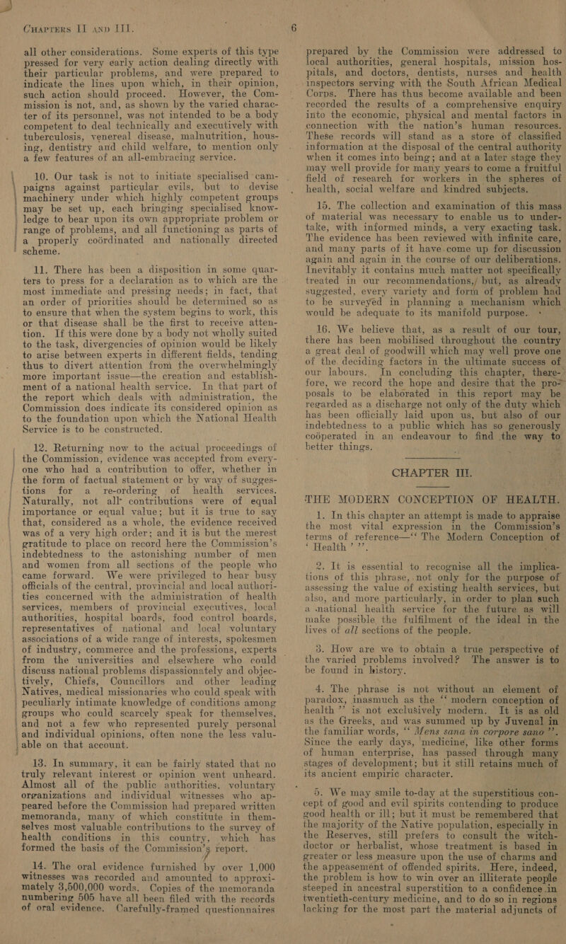 all other considerations. Some experts of this type pressed for very early action dealing directly with their particular problems, and were prepared to indicate the lines upon which, in their opinion, such action should proceed. However, the Com- mission is not, and, as shown by the varied charac- ter of its personnel, was not intended to be a body competent to deal technically and executively with tuberculosis, venereal disease, malnutrition, hous- ing, dentistry and child welfare, to mention only a few features of an all-embracing service. 10. Our task is not to initiate specialised ‘cam- paigns against particular evils, but to devise machinery under which highly competent groups may be set up, each bringing specialised know- range of problems, and all functioning as parts otf a properly codrdinated and nationally directed scheme. 11. There has been a disposition in some quar- most immediate and pressing needs; in fact, that an order of priorities should be determined so as to ensure that when the system begins to work, this or that disease shall be the first to receive atten- tion. If this were done by a body not wholly suited to the task, divergencies of opinion would be likely to arise between experts in different fields, tending more important issue—the creation and establish- ment of a national health service. In that part of the report which deals with administration, the Commission does indicate its considered opinion as Service is to be constructed. 12. Returning now to the actual proceedings of the form of factual statement or by way of sugges- tions for a _ re-ordering of health services. Naturally, not all* contributions were of equal importance or equal value; but it is true to say that, considered as a whole, the evidence received was of a very high order; and it is but the merest gratitude to place on record here the Commission’s indebtedness to the astonishing number of men and women from all sections of the people who came forward. We were privileged to hear busy officials of the central, provincial and local authori- ties concerned with the administration of health services, members of provincial executives, local authorities, hospital boards, food control boards, representatives of national and local voluntary associations of a wide range of interests, spokesmen from the universities and elsewhere who could Chiefs, Councillors and other leading groups who could scarcely speak for themselves, 13. In summary, it can be fairly stated that no truly relevant interest or opinion went unheard. Almost all of the public authorities, voluntary organizations and individual witnesses who ap- peared before the Commission had prepared written memoranda, many of which constitute in them- selves most valuable contributions to the survey of health conditions in this country, which has formed the basis of the ahaa tige: report. (14. The oral evidence furnished by over 1,000 witnesses was recorded and amounted to approxi- mately 3,500,000 words. Copies of the memoranda numbering 505 have all been filed with the records of oral evidence. Carefully-framed questionnaires prepared by the Commission were addressed to local authorities, general hospitals, mission hos- pitals, and doctors, dentists, nurses and health inspectors serving with the South African Medical Corps. There has thus become available and been recorded the results of a comprehensive enquiry into the economic, physical and mental factors in connection with the nation’s human resources. These records will stand as a store of classified information at the disposal of the central authority when it comes into being; and at a later stage they may well provide for many years to come a fruitful field of research for workers in the spheres of health, social welfare and kindred subjects. 15. The collection and examination of this mass of material was necessary to enable us to under- take, with informed minds, a very exacting task. The evidence has been reviewed with infinite care, and many parts of 1t have.come up for discussion again and again in the course of our deliberations. Inevitably it contains much matter not specifically treated in our recommendations,/ but, as already suggested, every variety and form of problem had to be surveyed in planning a mechanism which would be adequate to its manifold purpose. + 16. We believe that, as a result of our tour, there has been mobilised throughout the country a great deal of goodwill which may well prove one of the. deciding factors in the ultimate success of our labours. In concluding this chapter, there-. fore, we record the hope and desire that the pro&gt; posals to be elaborated in this report may be regarded as a discharge not only of the duty which has been officially laid upon us, but also of our indebtedness to a public which has so generously codperated in an endeavour to find the way to better things. Mi CHAPTER III. THE MODERN CONCEPTION OF HEALTH. 1. In this chapter an attempt is made to appraise the most vital expression in the Commission’s terms of reference—‘‘ The Modern Conception of PaPbealih 7). +,  2. It is essential to recognise all the implica- tions of this phrase,.not only for the purpose of assessing the value of existing health services, but also, and more particularly, in order to plan such a national health service for the future as will make possible the fulfilment of the ideal in the lives of all sections of the people. 3. How are we to obtain a true perspective of the varied problems involved? The answer is to be found in history. 4. The phrase is not without an element of — paradox, inasmuch as the ‘* modern conception of health ’’ is not exclusively modern. I+ is as old as the Greeks, and was summed up by Juvenal in - the familiar words, ‘‘ J/ens sana in corpore sano ’’. Since the early days, medicine, like other forms of human enterprise, has passed through many its ancient empiric character. 5. We may smile to-day at the superstitious con- cept of good and evil spirits contending to produce good health or ill; but it must be remembered that the majority of the Native population, especially in the Reserves, still prefers to consult the witch- doctor or herbalist, whose treatment is based in greater or less measure upon the use of charms and the appeasement of offended spirits. Here, indeed, the problem is how to win over an illiterate people steeped in ancestral superstition to a confidence in twentieth-century medicine, and to do so in regions lacking for the most part the material adjuncts of e