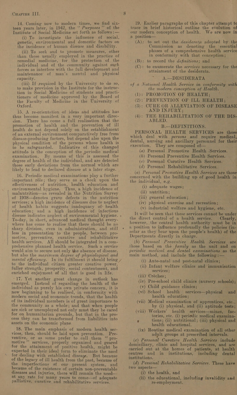 14. Coming now to modern times, we find six- teen years later, in 1942, the “‘ Purposes ’’ of the Institute of Social Medicine set forth as follows :— (i) To investigate the influence of social, genetic, environmental and domestic factors on the incidence of human disease and disability. (ii) To seek and to promote measures, other than those usually employed: in the practice of remedial medicine, for the protection of. the individual and of the community against such forces as interfere with the full development and maintenance of man’s mental and_ physical capacity. | (iti) If-required by the University to do so, to make provision in the Institute for the instruc- tion in Social Medicine of students and practi- tioners of medicine approved by the Board of the Faculty of Medicine in the University of Oxford. 15. A re-orientation -of ideas and attitudes has thus become manifest in a very important direc- sion. There has come a full realisation that the promotion of health and the prevention of ill health do not depend solely on the establishment disease-producing factors, but depend also upon the physical condition of the persons whose health is to be safeguarded. Indicative of. this changed attitude is the conception of the periodic medical examination. By means of this is assessed the degree of health of the individual, and are detected those early deviations from the normal which are likely to lead to declared disease at a later stage. 16. Periodic medical examinations play a further important role; they serve as a check upon the effectiveness of nutrition, health education. and environmental hygiene. Thus, a high incidence of malnutrition—as revealed in the Nutrition Survey of 1938—denotes grave defects in the nutrition services; a high incidence of diseases due to neglect of health habits suggests inadequacy of: health education; and a high incidence of infectious To-day, in short, advanced medical thought every- where has come to realise that there should be no sharp division, even in administration, and. still less in presentation’ to the people, between pro- motive, preventive, curative. and rehabilitative health services. All should be integrated in a com- prehensive planned health service. Such’a service would aim to secure not only the absence of disease, but also the maximum degree of physiological and mental efficiency. In its fulfilment it should bring fuller strength, prosperity, social contentment, and enriched enjoyment of all that is good in life. *17. Yet another great change in outlook has emerged. Instead of regarding the health of the individual as purely his own private concern, it is now beginning to be realised, in conformity with modern social and ‘economic trends, that the health of its individual members is of great importance to the community as a whole; and that when people are sick or unemployed not only must they be cared for on humanitarian grounds, but that in the pro- cess they can be transformed from liabilities into assets on the economic plane 18. The main emphasis of modern health ser- vices, then, should be laid upon prevention. Pre- ventive, or as some prefer to call.them ‘‘ pro- motive ’’ services, properly organized and geared for the attainment of positive health, might be expected in their ideal form to eliminate the need for dealing with established diseage. But because of the legacy of ill health from thé past, because of the imperfections of our present system, and because of the éxistence of certain non-preventable diseases and injuries, there willl remain the need— at any rate for many years to come—of adequate e palliative, curative and rehabilitative services. 19. Earlier paragraphs of this chapter attempt te our modern conception of health. We are now in a position— (A): to set out the desiderata adopted by the Commission as denoting the ° essential phases of a comprehensive health service in conformity with that conception; (B): to record the definitions; and (C): to enumerate the services necessary for the attainment of the desiderata. ~*~ A.—DESIDERATA of a National Health Service in conformity with the modern conception of Health. (1): PROMOTION OF HEALTH; me (2):° PREVENTION OF ILL HEALTH; (3): CURE OR ALLEVIATION OF DISEASE AND INJURY; (4): THE REHABILITATION OF THE DIS- ABLED. B.—DEFINITIONS. PERSONAL HEALTH SERVICES are. those which deal with persons and require medical, dental, nursing and ancillary personnel for their execution. They are composed of— (a) Personal Promotive Health . Services. (b) Personal Preventive Health Services. (c) Personal Curative Health Services. (d) Personal Rehabilitative Services. (a) Personal Promotive Health Services are those ! the individual, e.g. (i) adequate wages; (11) nutrition ; (111) general education; . (iv) physical exercise and recreation; (v) industrial welfare and hygiene, etc. - It will be seen that these services cannot be under the direct control of a health service. Clearly, however, the central health authority must be in a position to influence profoundly the policies (in- sofar as they bear upon the people’s health) of the Departments directly in charge. sate (b) Personal Preventive Health Services are main method, and include the following:— (i) Ante-natal and post-natal clinics; (11) Infant welfare clinics and immunisation services ; . (111) Créches ; . (iv) Pre-school child clinics (nursery schools) ; (v) Child guidance clinics; (vi) School health services—physical and health education; : (vii) Medical examination of apprentices, etc.. by (i) physical, and (11) aptitude tests; (viii) Workers’ health services—mines, fac- tories, ete. (i) periodic medical examina- ’ tions; (i1) nutritional; (iii) physical and health educational. . (1x) Routine medical examination of all other adult groups at prescribed intervals. (c) Personal Curative Health Services include domiciliary, clinic and hospital services, and are carried out at the homes of patients, at health centres and in institutions, including dental institutions. — ; (d) Personal Rehabilitative Services. These have two aspects— ; (i) the health, and . (ii) the educational, including invalidity and re-employment. ;