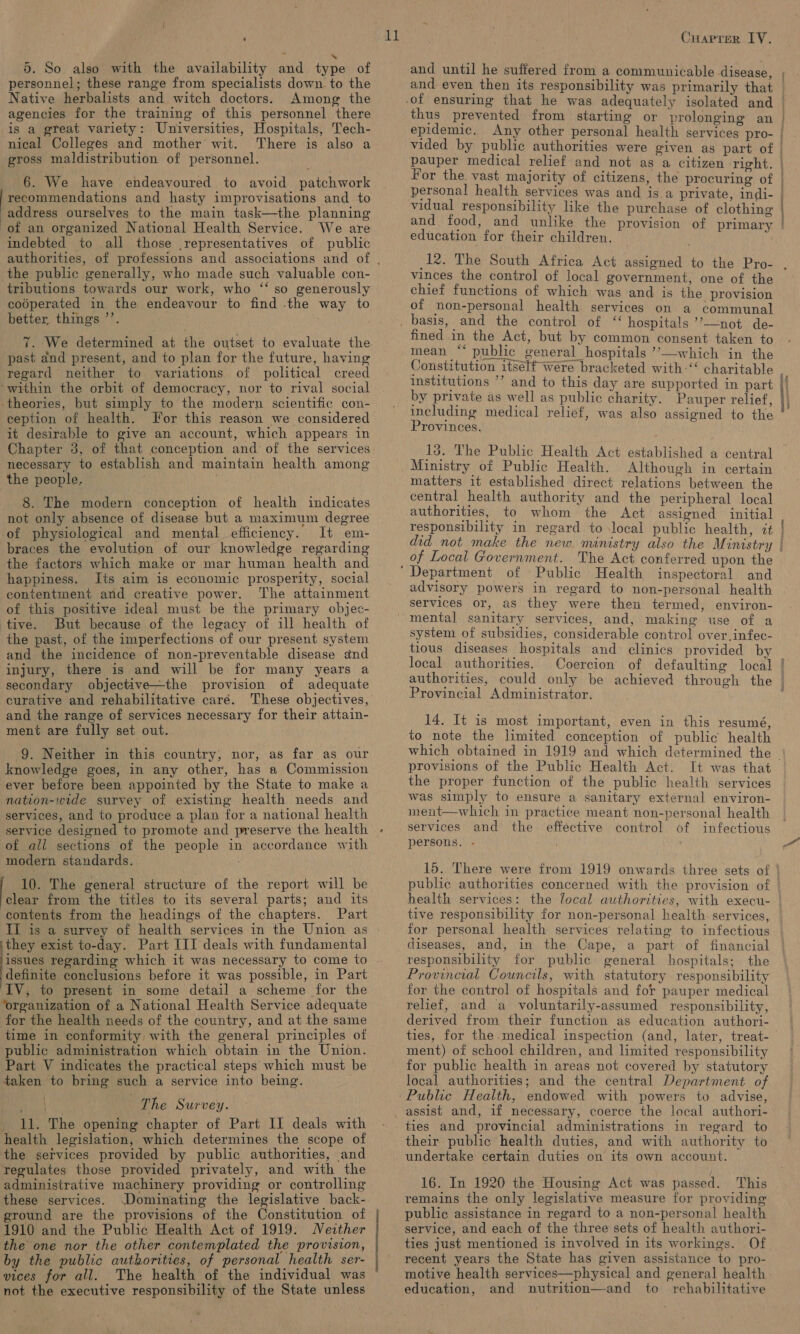 | 5. So also with the availability and type of personnel; these range from specialists down. to the Native herbalists and witch doctors. Among the agencies for the training of this personnel there is a great variety: Universities, Hospitals, Tech- nical Colleges and mother wit. There is also a gross maldistribution of personnel. 6. We have endeavoured to avoid patchwork recommendations and hasty improvisations and to address ourselves to the main task—the planning of an organized National Health Service. We are indebted to all those representatives of public the public generally, who made such valuable con- tributions towards our work, who ‘“‘ so generously coéperated in the endeavour to find the way to better things ’’. past and present, and to plan for the future, having regard neither to variations of political creed ‘within the orbit of democracy, nor to rival social theories, but simply to the modern scientific con- ception of health. For this reason we considered it desirable to give an account, which appears in necessary to establish and maintain health among the people. 8. The modern conception of health indicates not only absence of disease but a maximum degree of physiological and mental efficiency. It em- braces the evolution of our knowledge regarding the factors which make or mar human health and happiness. Its aim is economic prosperity, social contentment and creative power. The attainment of this positive ideal must be the primary objec- tive. But because of the legacy of ill health of the past, of the imperfections of our present system and the incidence of non-preventable disease and injury, there is and will be for many years a secondary objective—the provision of adequate curative and rehabilitative care. and the range of services necessary for their attain- ment are fully set out. 9. Neither in this country, nor, as far as our knowledge goes, in any other, has a Commission ever before been appointed by the State to make a nation-wide survey of existing health needs and services, and to produce a plan for a national health service designed to promote and preserve the health of all sections of the people in accordance with modern standards. | 10. The general structure of the report will be clear from the titles to its several parts; and its contents from the headings of the chapters. Part II is a survey of health services in the Union as ithey exist to-day. Part III deals with fundamental issues regarding which it was necessary to come to definite conclusions before it was possible, in Part IV, to present in some detail a scheme for the ‘organization of a National Health Service adequate for the health needs of the country, and at the same time in conformity with the general principles of public administration which obtain in the Union. Part V indicates the practical steps which must be taken to bring such a service into being. | The Survey. 11. The opening chapter of Part IJ deals with health legislation, which determines the scope of the services provided by public authorities, and regulates those provided privately, and with the administrative machinery providing or controlling these services. Dominating the legislative back- ground are the provisions of the Constitution of 1910 and the Public Health Act of 1919: Neither the one nor the other contemplated the provision, by the public authorities, of personal health ser- vices for all. The health of the individual was not the executive responsibility of the State unless  it Cuaprer LY. thus prevented from starting or prolonging an pauper medical relief and not as a citizen right. ¥or the, vast majority of citizens, the procuring of personal health services was and is a private, indi- vidual responsibility like the purchase of clothing and food, and unlike the provision of primary education for their children. vinces the control of local government, one of the chief functions of which was and is the provision of non-personal health services on a communal fined in the Act, but by common consent taken to mean “ public general hospitals ’’—which in the  by private as well as public charity. Pauper relief, Provinces. 13. The Public Health Act established a central Ministry of Public Health. Although in certain matters it established direct relations between the central health authority and the peripheral local authorities, to whom the Act assigned initial responsibility in regard to local public health, 7t did not make the new ministry also the Ministry of Local Government. The Act conferred upon the art inspectoral and advisory powers in regard to non-personal health services or, as they were then termed, environ- system of subsidies, considerable control over,infec- tious diseases hospitals and clinics provided by local authorities. Provincial Administrator. 14. It is most important, even in this resumé, to note the limited conception of public health ‘tein senysiremen provisions of the Public Health Act. It was that the proper function of the public health services was simply to ensure a sanitary external environ- ment—which in practice meant non-personal health services and the effective control of infectious persons. - tive responsibility for non-personal health. services, for personal health services relating to infectious diseases, and, in the Cape, a part of financial responsibility for public general hospitals; the Provincial Councils, with statutory responsibility for the control of hospitals and for pauper medical relief, and a voluntarily-assumed responsibility, derived from their function as education authori- ment) of school children, and limited responsibility for public health in areas not covered by statutory local authorities; and the central Department of assist and, if necessary, coerce the local authori- ties and provincial administrations in regard to their public health duties, and with authority to undertake certain duties on its own account. 16. In 1920 the Housing Act was passed. This remains the only legislative measure for providing public assistance in regard to a non-personal health service, and each of the three sets of health authori- ties just mentioned is involved in its workings. Of recent years the State has given assistance to pro- and nutrition—and to rehabilitative  education,