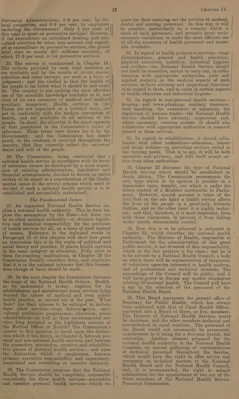 Provincial Administrations, 2-9 per cent. by the local authorities, and 9-0 per cent. by employers including the Government. Only 1 per cent. of this total is spent on preventive services! However, if the expenditure on subsidised housing and sub- sidised nutrition be taken into account and regard- ed as expenditure on preventive services, the grand total rises to nearly £17 millions annually, of which 17-8 per cent. is for preventive services. 25. The survey is summarised in Chapter 19.) The criteria provided by such vital statistics as are available and by the results: of recent special | nutrition and other surveys, are used as a basis of judgment; and the verdict is that the health of} the people is far below what it should be and could 13 use of the scientific knowledge available to it, nor) auxiliary manpower. Health services. in . Union are not organized on a national basis, are | not in conformity with the modern conception of | health, and not available to all sections of the | reference. | Government; and the Commission has ample’ proof, in the evidence it received throughout the | country, that they correctly reflect the universal ’ desire and will of the people. 26. The Commission, being convinced that a national health service in accordance with its terms Atta Nay, section of its report to a consideration of the funda- mental issues in the several spheres which must be decided if such a national health service is to be established and successfully maintained. The Fundamental Issues. +27. An organized National Health Service im- plies a national health authority. This in turn im- plies the assumption by the State—for there can be no other national authority—of ultimate legisla- tive and financial responsibility for the provision of health services for all, on a basis of need instead of means. Reference to the italicised words in Paragraph 11 of this chapter will show how great an innovation this is in the realm of political and social theory and practice. It places health services. in the same category as education. Fully alive to these far-reaching implications, in Chapter 20 the: Commission frankly considers them, and concludes that it is in the national interests that this tremen- dous change of basis should be made. 28. In the next chapter the Commission discusses the scope of the National Health Service. Health, as we understand it to-day, requires for its establishment and maintenance many services lying beyond the sphere of medical and even public health practice, as carried out in the past. What then? Are their spheres to be enlarged to include these other services—wage determination, agri- cultural production programmes, education, social rehabilitation—as well as those environmental ser- vices long accepted as the legitimate concern of ‘the Medical Officer of Health? The Commission’s answer to this question is based upon the distinc- tion which it has drawn, in Chapter 3, between per- sonal and non-personal health services, and between the promotive, preventive, curative and rehabilita-. tive phases of personal health services; and upon the distinction which it emphasises, between primary executive responsibility and supervisory, inspectoral and overriding or coercive authority. 29. The Commission proposes that the National } \ CuHaprer LY. quire for their carrying out the services of medical, short of such personnel, and presents great socio- of all the resources of health personnel and mater- ials available. ) ; determinations, general and ‘health education, physical education, nutrition, industrial hygiene not itself be executive, except to carry out, in colla- boration with appropriate authorities, pure and applied research on the medical aspects of such services, to have advisory and inspectoral functions | with regard to them, and to assist in certain aspects of health education and industrial hygiene. housing: - Service should have advisory, inspectoral and, where necessary, coercive powers. It should also collaborate with appropriate authorities in research related to those services. borate with other authorities—education, labour and social welfare—in providing services suited to the varying needs. That is to say, it will be both executive and advisory, and will itself accept ad- vice from other authorities. 1 South Africa. ment. fact that on the one hand a health service affects fashion, and on the other hand it is highly techni- cal; and that, therefore, it 1s most important, from -both these viewpoints, to prevent it from falling under purely bureaucratic control. 34. How this is to be achieved is indicated in Chapter 23, which describes the national health authority. The Minister of Health, responsible to Parliament for the administration of this great public service, is not divested of this responsibility, which in the last analysis is his alone; but he is to be advised by a National Health Council, a body on which there will be representation of taxpayers, of voluntary agencies interested in health matters, and of professional and technical interests. The proceedings of the Council will be public, and it will have power to discuss any matter whatsoever relating to national health. The Council will have a say in the selection of the personnel of the National Health Board. 30. This Board represents the present office of Secretary for Public Health, which has always been combined, with that of Chief Health Officer, converted into a Board of three, or five, members. The Director of National Health Services would be chairman, and the other members technical and non-technical in equal numbers. The personnel of the Board would not necessarily be permanent, appointment to it being for a five-year period, but renewable. Another element proposed for the national health authority is the National Health Congress, an annual gathering of representatives of technical personnel throughout the ’ Service, comments on technical matters to the National Health Board and the National Health Council, and, it is recommended, the right to submit nominations for the appointment of two out of the Personnel Commission.